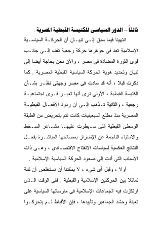 ‫‪.      – ‬‬
‫ﺍﻨﺘﻬﻴﻨﺎ ﻓﻴﻤﺎ ﺴﺒﻕ ﺇﻟـﻰ ﺘﺒﻴـﺎﻥ ﺃﻥ ﺍﻟﺤﺭﻜـﺔ ﺍﻟﺴﻴﺎﺴـﻴﺔ‬
‫ﺍﻹﺴﻼﻤﻴﺔ ﹸﻌﺩ ﻓﻰ ﺠﻭﻫﺭﻫﺎ ﺤﺭﻜﺔ ﺭﺠﻌﻴﺔ ﺘﻘﻑ ﺇﻟـﻰ ﺠﺎﻨـﺏ‬
                                      ‫ﺘ‬
                                      ‫ﹸ‬
‫ﻗﻭﻯ ﺍﻟﺜﻭﺭﺓ ﺍﻟﻤﻀﺎﺩﺓ ﻓﻰ ﻤﺼﺭ ، ﻭﺍﻵﻥ ﻨﺤﻥ ﺒﺤﺎﺠﺔ ﺃﻴﻀﺎ ﺇﻟﻰ‬
    ‫ﹰ‬
‫ﺘﺒﻴﺎﻥ ﻭﺘﺤﺩﻴﺩ ﻫﻭﻴﺔ ﺍﻟﺤﺭﻜﺔ ﺍﻟﺴﻴﺎﺴﻴﺔ ﺍﻟﻘﺒﻁﻴﺔ ﺍﻟﻤﺼﺭﻴﺔ . ﻜﻤﺎ‬
‫ﺫﻜﺭﺕ ﻗﺒﻼ ، ﺃﻨﻪ ﻗﺩ ﺴﺎﺩﺕ ﻓﻰ ﻤﺼﺭ ﻭﺠﻬﺘﻰ ﻨﻅـﺭ ﺒﺸـﺄﻥ‬
                                      ‫ﹰ‬
‫ﺍﻟﻜﻨﻴﺴﺔ ﺍﻟﻘﺒﻁﻴﺔ ، ﺍﻷﻭﻟﻰ ﻨﺭﻯ ﺃﻨﻬﺎ ﺘﻌﺒـﺭ ﻗـﻭﻯ ﺍﺠﺘﻤﺎﻋﻴـﺔ‬
‫ﺭﺠﻌﻴﺔ ، ﻭﺍﻟﺜﺎﻨﻴﺔ ﺘـﺫﻫﺏ ﺇﻟـﻰ ﺃﻥ ﺭﺩﻭﺩ ﺍﻷﻓﻌـﺎل ﺍﻟﻘﺒﻁﻴـﺔ‬
‫ﺍﻟﻤﺼﺭﻴﺔ ﻤﻨﺫ ﻤﻁﻠﻊ ﺍﻟﺴﺒﻌﻴﻨﻴﺎﺕ ﻜﺎﻨﺕ ﺘﺘﻡ ﺒﺘﺤﺭﻴﺽ ﻤﻥ ﺍﻟﻁﺒﻘﺔ‬
‫ﺍﻟﻭﺴﻁﻰ ﺍﻟﻘﺒﻁﻴﺔ ﺍﻟﺘﻰ ﺴـﻴﻁﺭﺕ ﻋﻠﻴﻬـﺎ ﻤﺸـﺎﻋﺭ ﺍﻟﺴـﺨﻁ‬
‫ﻭﺍﻻﺴﺘﻴﺎﺀ ﺍﻟﻨﺎﺠﻤﺔ ﻋﻥ ﺍﻹﻀﺭﺍﺭ ﺒﻤﺼﺎﻟﺤﻬﺎ ﺍﻟﻤﺒﺎﺸـﺭﺓ ﺒﻔﻌـل‬
‫ﺍﻟﻨﺘﺎﺌﺞ ﺍﻟﻌﻜﺴﻴﺔ ﻟﺴﻴﺎﺴﺎﺕ ﺍﻻﻨﻔﺘﺎﺡ ﺍﻻﻗﺘﺼـﺎﺩﻯ ، ﻭﻫـﻰ ﺫﺍﺕ‬
  ‫ﺍﻷﺴﺒﺎﺏ ﺍﻟﺘﻰ ﺃﺩﺕ ﺇﻟﻰ ﺼﻌﻭﺩ ﺍﻟﺤﺭﻜﺔ ﺍﻟﺴﻴﺎﺴﻴﺔ ﺍﻹﺴﻼﻤﻴﺔ .‬
‫ﺃﻭﻻ ، ﻭﻗﺒل ﺃﻯ ﺸﻰﺀ ، ﻻ ﻴﻤﻜﻨﻨﺎ ﺃﻥ ﻨﺴﺘﺨﻠﺹ ﺃﻥ ﺜﻤﺔ‬
                                          ‫ﹰ‬
‫ﺘﻤﺎﺜﻼ ﺒﻴﻥ ﺍﻟﺤﺭﻜﺘﻴﻥ ﺍﻹﺴﻼﻤﻴﺔ ﻭﺍﻟﻘﺒﻁﻴﺔ . ﻓﻔﻰ ﺍﻟﻭﻗﺕ ﺍﻟـﺫﻯ‬
                                                ‫ﹰ‬
‫ﺍﺭﺘﻜﺯﺕ ﻓﻴﻪ ﺍﻟﺠﻤﺎﻋﺎﺕ ﺍﻹﺴﻼﻤﻴﺔ ﻓﻰ ﻤﺎﺭﺴﺎﺘﻬﺎ ﺍﻟﺴﻴﺎﺴﻴﺔ ﻋﻠﻰ‬
‫ﺘﻌﺒﺌﺔ ﻭﺤﺸﺩ ﺍﻟﺠﻤﺎﻫﻴﺭ ﻭﺘﺄﻴﻴﺩﻫﺎ ، ﻓﺈﻥ ﺍﻷﻗﺒﺎﻁ ﻟـﻡ ﻴﺘﺤﺭﻜـﻭﺍ‬
 