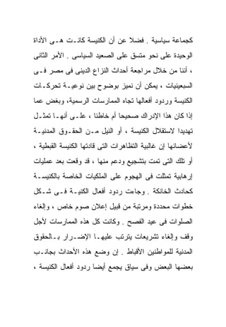 ‫ﻜﺠﻤﺎﻋﺔ ﺴﻴﺎﺴﻴﺔ . ﻓﻀﻼ ﻋﻥ ﺃﻥ ﺍﻟﻜﻨﻴﺴﺔ ﻜﺎﻨـﺕ ﻫـﻰ ﺍﻷﺩﺍﺓ‬
                              ‫ﹰ‬
‫ﺍﻟﻭﺤﻴﺩﺓ ﻋﻠﻰ ﻨﺤﻭ ﻤﺘﺴﻕ ﻋﻠﻰ ﺍﻟﺼﻌﻴﺩ ﺍﻟﺴﻴﺎﺴﻰ . ﺍﻷﻤﺭ ﺍﻟﺜﺎﻨﻰ‬
‫، ﺃﻨﻨﺎ ﻤﻥ ﺨﻼل ﻤﺭﺍﺠﻌﺔ ﺃﺤﺩﺍﺙ ﺍﻟﻨﺯﺍﻉ ﺍﻟﺩﻴﻨﻰ ﻓﻰ ﻤﺼﺭ ﻓـﻰ‬
‫ﺍﻟﺴﺒﻌﻴﻨﻴﺎﺕ ، ﻴﻤﻜﻥ ﺃﻥ ﻨﻤﻴﺯ ﺒﻭﻀﻭﺡ ﺒﻴﻥ ﻨﻭﻋﻴـﺔ ﺘﺤﺭﻜـﺎﺕ‬
‫ﺍﻟﻜﻨﻴﺴﺔ ﻭﺭﺩﻭﺩ ﺃﻓﻌﺎﻟﻬﺎ ﺘﺠﺎﻩ ﺍﻟﻤﻤﺎﺭﺴﺎﺕ ﺍﻟﺭﺴﻤﻴﺔ، ﻭﺒﻐﺽ ﻋﻤﺎ‬
‫ﺇﺫﺍ ﻜﺎﻥ ﻫﺫﺍ ﺍﻹﺩﺭﺍﻙ ﺼﺤﻴﺤﺎ ﺃﻡ ﺨﺎﻁﺌﺎ ، ﻋﻠـﻰ ﺃﻨﻬـﺎ ﺘﻤﺜـل‬
                   ‫ﹰ‬        ‫ﹰ‬
‫ﺘﻬﺩﻴﺩﺍ ﻻﺴﺘﻘﻼل ﺍﻟﻜﻨﻴﺴﺔ ، ﺃﻭ ﺍﻟﻨﻴل ﻤـﻥ ﺍﻟﺤﻘـﻭﻕ ﺍﻟﻤﺩﻨﻴـﺔ‬
                                               ‫ﹰ‬
‫ﻷﻋﻀﺎﺌﻬﺎ ﺇﻥ ﻏﺎﻟﺒﻴﺔ ﺍﻟﺘﻅﺎﻫﺭﺍﺕ ﺍﻟﺘﻰ ﻗﺎﺩﺘﻬﺎ ﺍﻟﻜﻨﻴﺴﺔ ﺍﻟﻘﺒﻁﻴﺔ ،‬
‫ﺃﻭ ﺘﻠﻙ ﺍﻟﺘﻰ ﺘﻤﺕ ﺒﺘﺸﺠﻴﻊ ﻭﺩﻋﻡ ﻤﻨﻬﺎ ، ﻗﺩ ﻭﻗﻌﺕ ﺒﻌﺩ ﻋﻤﻠﻴﺎﺕ‬
‫ﺇﺭﻫﺎﺒﻴﺔ ﺘﻤﺜﻠﺕ ﻓﻰ ﺍﻟﻬﺠﻭﻡ ﻋﻠﻰ ﺍﻟﻤﻠﻜﻴﺎﺕ ﺍﻟﺨﺎﺼﺔ ﺒﺎﻟﻜﻨﻴﺴـﺔ‬
‫ﻜﺤﺎﺩﺙ ﺍﻟﺨﺎﻨﻜﺔ . ﻭﺠﺎﺀﺕ ﺭﺩﻭﺩ ﺃﻓﻌﺎل ﺍﻟﻜﻨﻴـﺔ ﻓـﻰ ﺸـﻜل‬
‫ﺨﻁﻭﺍﺕ ﻤﺤﺩﺩﺓ ﻭﻤﺭﺘﺒﺔ ﻤﻥ ﻗﺒﻴل ﺇﻋﻼﻥ ﺼﻭﻡ ﺨﺎﺹ ، ﻭﺇﻟﻐﺎﺀ‬
‫ﺍﻟﺼﻠﻭﺍﺕ ﻓﻰ ﻋﻴﺩ ﺍﻟﻔﺼﺢ . ﻭﻜﺎﻨﺕ ﻜل ﻫﺫﻩ ﺍﻟﻤﻤﺎﺭﺴﺎﺕ ﻷﺠل‬
‫ﻭﻗﻑ ﻭﺇﻟﻐﺎﺀ ﺘﺸﺭﻴﻌﺎﺕ ﻴﺘﺭﺘﺏ ﻋﻠﻴﻬـﺎ ﺍﻹﻀـﺭﺍﺭ ﺒـﺎﻟﺤﻘﻭﻕ‬
‫ﺍﻟﻤﺩﻨﻴﺔ ﻟﻠﻤﻭﺍﻁﻨﻴﻥ ﺍﻷﻗﺒﺎﻁ . ﺇﻥ ﻭﻀﻊ ﻫﺫﻩ ﺍﻷﺤﺩﺍﺙ ﺒﺠﺎﻨـﺏ‬
‫ﺒﻌﻀﻬﺎ ﺍﻟﺒﻌﺽ ﻭﻓﻰ ﺴﻴﺎﻕ ﻴﺠﻤﻊ ﺃﻴﻀﺎ ﺭﺩﻭﺩ ﺃﻓﻌﺎل ﺍﻟﻜﻨﻴﺴﺔ ،‬
                     ‫ﹰ‬
 