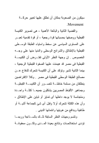 ‫ﺴﻴﻜﻭﻥ ﻤﻥ ﺍﻟﺼﻌﻭﺒﺔ ﺒﻤﻜﺎﻥ ﺃﻥ ﻨﻁﻠﻕ ﻋﻠﻴﻬﺎ ﺘﻌﺒﻴﺭ ﺤﺭﻜـﺔ‬
                                          ‫‪.Movement‬‬
‫ﻭﺍﻟﻘﻀﻴﺔ ﺍﻟﺜﺎﻨﻴﺔ ﻭﺍﻟﺒﺎﻟﻐﺔ ﺍﻷﻫﻤﻴﺔ ، ﻫﻰ ﺘﺼﻭﻴﺭ ﺍﻟﻜﻨﻴﺴﺔ‬
‫ﺍﻟﻘﺒﻁﻴﺔ ﻭﻭﺼﻔﻬﺎ ﺒﺤﺴﺒﺎﻨﻬﺎ ﻗﻭﺓ ﺭﺠﻌﻴﺔ ، ﺃﻭ ﻗﻭﺓ ﺘﻘﺩﻤﻴﺔ ﺘﻌﺒـﺭ‬
‫ﻋﻠﻰ ﺍﻟﻤﺴﺘﻭﻯ ﺍﻟﺴﻴﺎﺴﻰ ﻋﻥ ﺴﺨﻁ ﻭﺍﺴﺘﻴﺎﺀ ﺍﻟﻁﺒﻘﺔ ﺍﻟﻭﺴـﻁﻰ‬
‫ﺍﻟﻘﺒﻁﻴﺔ ﺒﺎﻹﻁﻼﻕ ﻭﺍﻟﺸﺭﺍﺌﺢ ﺍﻟﻭﺴﻁﻰ ﻭﺍﻟﺩﻨﻴﺎ ﻤﻨﻬﺎ ﻋﻠﻰ ﻭﺠـﻪ‬
‫ﺍﻟﺨﺼﻭﺹ . ﺇﻥ ﻭﺠﻬﺔ ﺍﻟﻨﻅﺭ ﺍﻷﻭﻟﻰ ﺘﻔﺘـﺭﺽ ﺃﻥ ﺍﻟﻜﻨﻴﺴـﺔ‬
‫ﺍﻟﻘﺒﻁﻴﺔ ﻓﻰ ﻤﺼﺭ ﻗﺩ ﻫﻴﻤﻨﺕ ﻋﻠﻴﻬﺎ ﺍﻟﺼﻔﻭﺓ ﺍﻟﻘﺒﻁﻴﺔ ﺍﻟﺭﺠﻌﻴﺔ ،‬
‫ﺒﻴﻨﻤﺎ ﺍﻟﺜﺎﻨﻴﺔ ﺘﺸﻴﺭ ﻭﺘﺅﻜﺩ ﻋﻠﻰ ﺃﻥ ﺍﻟﻜﻨﻴﺴﺔ ﺘﺘﺤﺭﻙ ﻟﻠﺩﻓﺎﻉ ﻋـﻥ‬
‫ﻤﺼﺎﻟﺢ ﺍﻟﻁﺒﻘﺔ ﺍﻟﻭﺴﻁﻰ ﺍﻟﻘﺒﻁﻴﺔ ﻓﻰ ﻤﺼﺭ . ﻭﻜﻼ ﺍﻻﻓﺘﺭﺍﻀﻴﻥ‬
‫ﻴﻨﻁﻠﻘﺎﻥ ﻤﻥ ﻤﺴﻠﻤﺔ ﺨﺎﻁﺌـﺔ ﺘﺘﺼـﻭﺭ ﺃﻥ ﺍﻟﻜﻨﻴﺴـﺔ ﺍﻟﻘﺒﻁﻴـﺔ‬
‫ﻭﺠﻤﺎﻫﻴﺭ ﺍﻷﻗﺒﺎﻁ ﺍﻟﻤﺼﺭﻴﻴﻥ ﻴﺸﻜﻠﻭﻥ ﺠﻤﻴﻌـﺎ ﻜﺘﻠـﺔ ﻭﺍﺤـﺩﺓ‬
             ‫ﹰ‬
‫ﻭﻤﺘﺠﺎﻨﺴﺔ ﻻ ﻴﻭﺠﺩ ﺩﺍﺨﻠﻬﺎ ﺃﻯ ﺘﻤﺎﻴﺯ ﺃﻭ ﺘﺒﺎﻴﻥ ﻋﻠﻰ ﺍﻹﻁﻼﻕ ،‬
‫ﻭﺃﻥ ﻫﺫﻩ ﺍﻟﻜﺘﻠﺔ ﺘﺘﺤﺭﻙ ﺃﻭﻻ ﻭﻗﺒل ﺃﻯ ﺸﺊ ﻜﺠﻤﺎﻋﺔ ﺃﺜﻨﻴـﺔ ﺃﻭ‬
                            ‫ﹰ‬
                ‫ﻁﺎﺌﻔﻴﺔ ﻭﺒﺩﺍﻓﻊ ﻤﻥ ﻫﻭﻴﺘﻬﺎ ﻭﺍﻨﺘﻤﺎﺌﻬﺎ ﺍﻟﺩﻴﻨﻰ .‬
‫ﻭﺘﺘﺴﻡ ﻭﺠﻬﺎﺕ ﺍﻟﻨﻅﺭ ﺍﻟﺴﺎﺒﻘﺔ ﺘﻠـﻙ ﺒﺎﻟﺴـﺫﺍﺠﺔ ﻭﺭﺒﻤـﺎ‬
‫ﺘﺅﺩﻯ ﺍﺴﺘﺨﻼﺼﺎﺕ ﻭﻨﺘﺎﺌﺞ ﺒﻌﻴﺩﺓ ﺍﻟﻤـﺩﻯ ﻭﺘﻜـﻭﻥ ﻤﺤﻔﻭﻓـﺔ‬
 