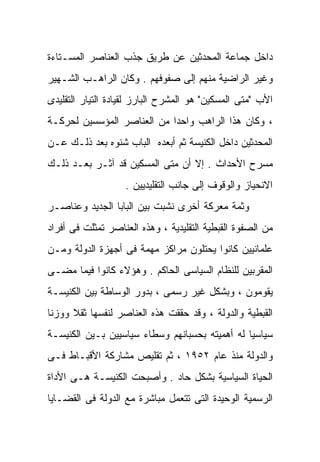 ‫ﺩﺍﺨل ﺠﻤﺎﻋﺔ ﺍﻟﻤﺤﺩﺜﻴﻥ ﻋﻥ ﻁﺭﻴﻕ ﺠﺫﺏ ﺍﻟﻌﻨﺎﺼﺭ ﺍﻟﻤﺴـﺘﺎﺀﺓ‬
‫ﻭﻏﻴﺭ ﺍﻟﺭﺍﻀﻴﺔ ﻤﻨﻬﻡ ﺇﻟﻰ ﺼﻔﻭﻓﻬﻡ . ﻭﻜﺎﻥ ﺍﻟﺭﺍﻫـﺏ ﺍﻟﺸـﻬﻴﺭ‬
‫ﺍﻷﺏ "ﻤﺘﻰ ﺍﻟﻤﺴﻜﻴﻥ" ﻫﻭ ﺍﻟﻤﺸﺭﺡ ﺍﻟﺒﺎﺭﺯ ﻟﻘﻴﺎﺩﺓ ﺍﻟﺘﻴﺎﺭ ﺍﻟﺘﻘﻠﻴﺩﻯ‬
‫، ﻭﻜﺎﻥ ﻫﺫﺍ ﺍﻟﺭﺍﻫﺏ ﻭﺍﺤﺩﺍ ﻤﻥ ﺍﻟﻌﻨﺎﺼﺭ ﺍﻟﻤﺅﺴﺴﻴﻥ ﻟﺤﺭﻜـﺔ‬
                           ‫ﹰ‬
‫ﺍﻟﻤﺤﺩﺜﻴﻥ ﺩﺍﺨل ﺍﻟﻜﻨﻴﺴﺔ ﺜﻡ ﺃﺒﻌﺩﻩ ﺍﻟﺒﺎﺏ ﺸﻨﻭﻩ ﺒﻌﺩ ﺫﻟـﻙ ﻋـﻥ‬
‫ﻤﺴﺭﺡ ﺍﻷﺤﺩﺍﺙ . ﺇﻻ ﺃﻥ ﻤﺘﻰ ﺍﻟﻤﺴﻜﻴﻥ ﻗﺩ ﺁﺜـﺭ ﺒﻌـﺩ ﺫﻟـﻙ‬
                   ‫ﺍﻻﻨﺤﻴﺎﺯ ﻭﺍﻟﻭﻗﻭﻑ ﺇﻟﻰ ﺠﺎﻨﺏ ﺍﻟﺘﻘﻠﻴﺩﻴﻴﻥ .‬
‫ﻭﺜﻤﺔ ﻤﻌﺭﻜﺔ ﺃﺨﺭﻯ ﻨﺸﺒﺕ ﺒﻴﻥ ﺍﻟﺒﺎﺒﺎ ﺍﻟﺠﺩﻴﺩ ﻭﻋﻨﺎﺼـﺭ‬
‫ﻤﻥ ﺍﻟﺼﻔﻭﺓ ﺍﻟﻘﺒﻁﻴﺔ ﺍﻟﺘﻘﻠﻴﺩﻴﺔ ، ﻭﻫﺫﻩ ﺍﻟﻌﻨﺎﺼﺭ ﺘﻤﺜﻠﺕ ﻓﻰ ﺃﻓﺭﺍﺩ‬
‫ﻋﻠﻤﺎﻨﻴﻴﻥ ﻜﺎﻨﻭﺍ ﻴﺤﺘﻠﻭﻥ ﻤﺭﺍﻜﺯ ﻤﻬﻤﺔ ﻓﻰ ﺃﺠﻬﺯﺓ ﺍﻟﺩﻭﻟﺔ ﻭﻤـﻥ‬
‫ﺍﻟﻤﻘﺭﺒﻴﻥ ﻟﻠﻨﻅﺎﻡ ﺍﻟﺴﻴﺎﺴﻰ ﺍﻟﺤﺎﻜﻡ . ﻭﻫﺅﻻﺀ ﻜﺎﻨﻭﺍ ﻓﻴﻤﺎ ﻤﻀـﻰ‬
‫ﻴﻘﻭﻤﻭﻥ ، ﻭﺒﺸﻜل ﻏﻴﺭ ﺭﺴﻤﻰ ، ﺒﺩﻭﺭ ﺍﻟﻭﺴﺎﻁﺔ ﺒﻴﻥ ﺍﻟﻜﻨﻴﺴـﺔ‬
‫ﺍﻟﻘﺒﻁﻴﺔ ﻭﺍﻟﺩﻭﻟﺔ ، ﻭﻗﺩ ﺤﻘﻘﺕ ﻫﺫﻩ ﺍﻟﻌﻨﺎﺼﺭ ﻟﻨﻔﺴﻬﺎ ﺜﻘﻼ ﻭﻭﺯﻨﺎ‬
‫ﹰ‬     ‫ﹰ‬
‫ﺴﻴﺎﺴﻴﺎ ﻟﻪ ﺃﻫﻤﻴﺘﻪ ﺒﺤﺴﺒﺎﻨﻬﻡ ﻭﺴﻁﺎﺀ ﺴﻴﺎﺴﻴﻴﻥ ﺒـﻴﻥ ﺍﻟﻜﻨﻴﺴـﺔ‬
                                               ‫ﹰ‬
‫ﻭﺍﻟﺩﻭﻟﺔ ﻤﻨﺫ ﻋﺎﻡ ٢٥٩١ ، ﺜﻡ ﺘﻘﻠﻴﺹ ﻤﺸﺎﺭﻜﺔ ﺍﻷﻗﺒـﺎﻁ ﻓـﻰ‬
‫ﺍﻟﺤﻴﺎﺓ ﺍﻟﺴﻴﺎﺴﻴﺔ ﺒﺸﻜل ﺤﺎﺩ . ﻭﺃﺼﺒﺤﺕ ﺍﻟﻜﻨﻴﺴـﺔ ﻫـﻰ ﺍﻷﺩﺍﺓ‬
‫ﺍﻟﺭﺴﻤﻴﺔ ﺍﻟﻭﺤﻴﺩﺓ ﺍﻟﺘﻰ ﺘﺘﻌﻤل ﻤﺒﺎﺸﺭﺓ ﻤﻊ ﺍﻟﺩﻭﻟﺔ ﻓﻰ ﺍﻟﻘﻀـﺎﻴﺎ‬
 