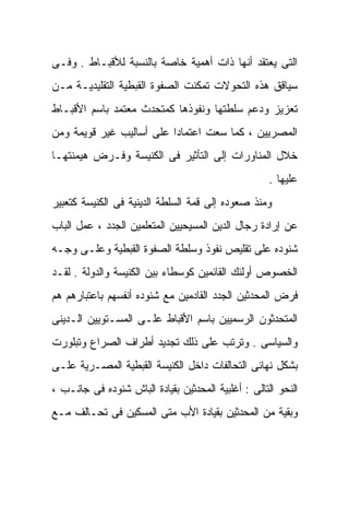 ‫ﺍﻟﺘﻰ ﻴﻌﺘﻘﺩ ﺃﻨﻬﺎ ﺫﺍﺕ ﺃﻫﻤﻴﺔ ﺨﺎﺼﺔ ﺒﺎﻟﻨﺴﺒﺔ ﻟﻸﻗﺒـﺎﻁ . ﻭﻓـﻰ‬
‫ﺴﻴﺎﻗﻕ ﻫﺫﻩ ﺍﻟﺘﺤﻭﻻﺕ ﺘﻤﻜﻨﺕ ﺍﻟﺼﻔﻭﺓ ﺍﻟﻘﺒﻁﻴﺔ ﺍﻟﺘﻘﻠﻴﺩﻴـﺔ ﻤـﻥ‬
‫ﺘﻌﺯﻴﺯ ﻭﺩﻋﻡ ﺴﻠﻁﺘﻬﺎ ﻭﻨﻔﻭﺫﻫﺎ ﻜﻤﺘﺤﺩﺙ ﻤﻌﺘﻤﺩ ﺒﺎﺴﻡ ﺍﻷﻗﺒـﺎﻁ‬
‫ﺍﻟﻤﺼﺭﻴﻴﻥ ، ﻜﻤﺎ ﺴﻌﺕ ﺍﻋﺘﻤﺎﺩﺍ ﻋﻠﻰ ﺃﺴﺎﻟﻴﺏ ﻏﻴﺭ ﻗﻭﻴﻤﺔ ﻭﻤﻥ‬
                         ‫ﹰ‬
‫ﺨﻼل ﺍﻟﻤﻨﺎﻭﺭﺍﺕ ﺇﻟﻰ ﺍﻟﺘﺄﺜﻴﺭ ﻓﻰ ﺍﻟﻜﻨﻴﺴﺔ ﻭﻓـﺭﺽ ﻫﻴﻤﻨﺘﻬـﺎ‬
                                                    ‫ﻋﻠﻴﻬﺎ .‬
‫ﻭﻤﻨﺫ ﺼﻌﻭﺩﻩ ﺇﻟﻰ ﻗﻤﺔ ﺍﻟﺴﻠﻁﺔ ﺍﻟﺩﻴﻨﻴﺔ ﻓﻰ ﺍﻟﻜﻨﻴﺴﺔ ﻜﺘﻌﺒﻴﺭ‬
‫ﻋﻥ ﺇﺭﺍﺩﺓ ﺭﺠﺎل ﺍﻟﺩﻴﻥ ﺍﻟﻤﺴﻴﺤﻴﻴﻥ ﺍﻟﻤﺘﻌﻠﻤﻴﻥ ﺍﻟﺠﺩﺩ ، ﻋﻤل ﺍﻟﺒﺎﺏ‬
‫ﺸﻨﻭﺩﻩ ﻋﻠﻰ ﺘﻘﻠﻴﺹ ﻨﻔﻭﺫ ﻭﺴﻠﻁﺔ ﺍﻟﺼﻔﻭﺓ ﺍﻟﻘﺒﻁﻴﺔ ﻭﻋﻠـﻰ ﻭﺠـﻪ‬
‫ﺍﻟﺨﺼﻭﺹ ﺃﻭﻟﺌﻙ ﺍﻟﻘﺎﺌﻤﻴﻥ ﻜﻭﺴﻁﺎﺀ ﺒﻴﻥ ﺍﻟﻜﻨﻴﺴﺔ ﻭﺍﻟﺩﻭﻟﺔ . ﻟﻘـﺩ‬
‫ﻓﺭﺽ ﺍﻟﻤﺤﺩﺜﻴﻥ ﺍﻟﺠﺩﺩ ﺍﻟﻘﺎﺩﻤﻴﻥ ﻤﻊ ﺸﻨﻭﺩﻩ ﺃﻨﻔﺴﻬﻡ ﺒﺎﻋﺘﺒﺎﺭﻫﻡ ﻫﻡ‬
‫ﺍﻟﻤﺘﺤﺩﺜﻭﻥ ﺍﻟﺭﺴﻤﻴﻴﻥ ﺒﺎﺴﻡ ﺍﻷﻗﺒﺎﻁ ﻋﻠـﻰ ﺍﻟﻤﺴـﺘﻭﻴﻴﻥ ﺍﻟـﺩﻴﻨﻰ‬
‫ﻭﺍﻟﺴﻴﺎﺴﻰ . ﻭﺘﺭﺘﺏ ﻋﻠﻰ ﺫﻟﻙ ﺘﺠﺩﻴﺩ ﺃﻁﺭﺍﻑ ﺍﻟﺼﺭﺍﻉ ﻭﺘﺒﻠﻭﺭﺕ‬
‫ﺒﺸﻜل ﻨﻬﺎﺌﻰ ﺍﻟﺘﺤﺎﻟﻔﺎﺕ ﺩﺍﺨل ﺍﻟﻜﻨﻴﺴﺔ ﺍﻟﻘﺒﻁﻴﺔ ﺍﻟﻤﺼـﺭﻴﺔ ﻋﻠـﻰ‬
‫ﺍﻟﻨﺤﻭ ﺍﻟﺘﺎﻟﻰ : ﺃﻏﻠﺒﻴﺔ ﺍﻟﻤﺤﺩﺜﻴﻥ ﺒﻘﻴﺎﺩﺓ ﺍﻟﺒﺎﺵ ﺸﻨﻭﺩﻩ ﻓﻰ ﺠﺎﻨـﺏ ،‬
‫ﻭﺒﻘﻴﺔ ﻤﻥ ﺍﻟﻤﺤﺩﺜﻴﻥ ﺒﻘﻴﺎﺩﺓ ﺍﻷﺏ ﻤﺘﻰ ﺍﻟﻤﺴﻜﻴﻥ ﻓﻰ ﺘﺤـﺎﻟﻑ ﻤـﻊ‬
 