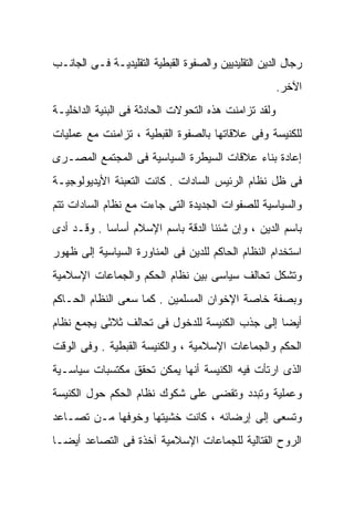 ‫ﺭﺠﺎل ﺍﻟﺩﻴﻥ ﺍﻟﺘﻘﻠﻴﺩﻴﻴﻥ ﻭﺍﻟﺼﻔﻭﺓ ﺍﻟﻘﺒﻁﻴﺔ ﺍﻟﺘﻘﻠﻴﺩﻴـﺔ ﻓـﻰ ﺍﻟﺠﺎﻨـﺏ‬
                                                      ‫ﺍﻵﺨﺭ.‬
‫ﻭﻟﻘﺩ ﺘﺯﺍﻤﻨﺕ ﻫﺫﻩ ﺍﻟﺘﺤﻭﻻﺕ ﺍﻟﺤﺎﺩﺜﺔ ﻓﻰ ﺍﻟﺒﻨﻴﺔ ﺍﻟﺩﺍﺨﻠﻴـﺔ‬
‫ﻟﻠﻜﻨﻴﺴﺔ ﻭﻓﻰ ﻋﻼﻗﺎﺘﻬﺎ ﺒﺎﻟﺼﻔﻭﺓ ﺍﻟﻘﺒﻁﻴﺔ ، ﺘﺯﺍﻤﻨﺕ ﻤﻊ ﻋﻤﻠﻴﺎﺕ‬
‫ﺇﻋﺎﺩﺓ ﺒﻨﺎﺀ ﻋﻼﻗﺎﺕ ﺍﻟﺴﻴﻁﺭﺓ ﺍﻟﺴﻴﺎﺴﻴﺔ ﻓﻰ ﺍﻟﻤﺠﺘﻤﻊ ﺍﻟﻤﺼـﺭﻯ‬
‫ﻓﻰ ﻅل ﻨﻅﺎﻡ ﺍﻟﺭﺌﻴﺱ ﺍﻟﺴﺎﺩﺍﺕ . ﻜﺎﻨﺕ ﺍﻟﺘﻌﺒﺌﺔ ﺍﻷﻴﺩﻴﻭﻟﻭﺠﻴـﺔ‬
‫ﻭﺍﻟﺴﻴﺎﺴﻴﺔ ﻟﻠﺼﻔﻭﺍﺕ ﺍﻟﺠﺩﻴﺩﺓ ﺍﻟﺘﻰ ﺠﺎﺀﺕ ﻤﻊ ﻨﻅﺎﻡ ﺍﻟﺴﺎﺩﺍﺕ ﺘﺘﻡ‬
‫ﺒﺎﺴﻡ ﺍﻟﺩﻴﻥ ، ﻭﺇﻥ ﺸﺌﻨﺎ ﺍﻟﺩﻗﺔ ﺒﺎﺴﻡ ﺍﻹﺴﻼﻡ ﺃﺴﺎﺴﹰ . ﻭﻗـﺩ ﺃﺩﻯ‬
           ‫ﺎ‬
‫ﺍﺴﺘﺨﺩﺍﻡ ﺍﻟﻨﻅﺎﻡ ﺍﻟﺤﺎﻜﻡ ﻟﻠﺩﻴﻥ ﻓﻰ ﺍﻟﻤﻨﺎﻭﺭﺓ ﺍﻟﺴﻴﺎﺴﻴﺔ ﺇﻟﻰ ﻅﻬﻭﺭ‬
‫ﻭﺘﺸﻜل ﺘﺤﺎﻟﻑ ﺴﻴﺎﺴﻰ ﺒﻴﻥ ﻨﻅﺎﻡ ﺍﻟﺤﻜﻡ ﻭﺍﻟﺠﻤﺎﻋﺎﺕ ﺍﻹﺴﻼﻤﻴﺔ‬
‫ﻭﺒﺼﻔﺔ ﺨﺎﺼﺔ ﺍﻹﺨﻭﺍﻥ ﺍﻟﻤﺴﻠﻤﻴﻥ . ﻜﻤﺎ ﺴﻌﻰ ﺍﻟﻨﻅﺎﻡ ﺍﻟﺤـﺎﻜﻡ‬
‫ﺃﻴﻀﺎ ﺇﻟﻰ ﺠﺫﺏ ﺍﻟﻜﻨﻴﺴﺔ ﻟﻠﺩﺨﻭل ﻓﻰ ﺘﺤﺎﻟﻑ ﺜﻼﺜﻰ ﻴﺠﻤﻊ ﻨﻅﺎﻡ‬
                                               ‫ﹰ‬
‫ﺍﻟﺤﻜﻡ ﻭﺍﻟﺠﻤﺎﻋﺎﺕ ﺍﻹﺴﻼﻤﻴﺔ ، ﻭﺍﻟﻜﻨﻴﺴﺔ ﺍﻟﻘﺒﻁﻴﺔ . ﻭﻓﻰ ﺍﻟﻭﻗﺕ‬
‫ﺍﻟﺫﻯ ﺍﺭﺘﺄﺕ ﻓﻴﻪ ﺍﻟﻜﻨﻴﺴﺔ ﺃﻨﻬﺎ ﻴﻤﻜﻥ ﺘﺤﻘﻕ ﻤﻜﺘﺴﺒﺎﺕ ﺴﻴﺎﺴـﻴﺔ‬
‫ﻭﻋﻤﻠﻴﺔ ﻭﺘﺒﺩﺩ ﻭﺘﻘﻀﻰ ﻋﻠﻰ ﺸﻜﻭﻙ ﻨﻅﺎﻡ ﺍﻟﺤﻜﻡ ﺤﻭل ﺍﻟﻜﻨﻴﺴﺔ‬
‫ﻭﺘﺴﻌﻰ ﺇﻟﻰ ﺇﺭﻀﺎﺌﻪ ، ﻜﺎﻨﺕ ﺨﺸﻴﺘﻬﺎ ﻭﺨﻭﻓﻬﺎ ﻤـﻥ ﺘﺼـﺎﻋﺩ‬
‫ﺍﻟﺭﻭﺡ ﺍﻟﻘﺘﺎﻟﻴﺔ ﻟﻠﺠﻤﺎﻋﺎﺕ ﺍﻹﺴﻼﻤﻴﺔ ﺁﺨﺫﺓ ﻓﻰ ﺍﻟﺘﺼﺎﻋﺩ ﺃﻴﻀـﹰ‬
‫ﺎ‬
 