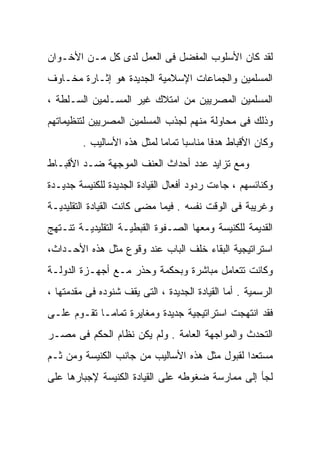 ‫ﻟﻘﺩ ﻜﺎﻥ ﺍﻷﺴﻠﻭﺏ ﺍﻟﻤﻔﻀل ﻓﻰ ﺍﻟﻌﻤل ﻟﺩﻯ ﻜل ﻤـﻥ ﺍﻷﺨـﻭﺍﻥ‬
‫ﺍﻟﻤﺴﻠﻤﻴﻥ ﻭﺍﻟﺠﻤﺎﻋﺎﺕ ﺍﻹﺴﻼﻤﻴﺔ ﺍﻟﺠﺩﻴﺩﺓ ﻫﻭ ﺇﺜـﺎﺭﺓ ﻤﺨـﺎﻭﻑ‬
‫ﺍﻟﻤﺴﻠﻤﻴﻥ ﺍﻟﻤﺼﺭﻴﻴﻥ ﻤﻥ ﺍﻤﺘﻼﻙ ﻏﻴﺭ ﺍﻟﻤﺴـﻠﻤﻴﻥ ﺍﻟﺴـﻠﻁﺔ ،‬
‫ﻭﺫﻟﻙ ﻓﻰ ﻤﺤﺎﻭﻟﺔ ﻤﻨﻬﻡ ﻟﺠﺫﺏ ﺍﻟﻤﺴﻠﻤﻴﻥ ﺍﻟﻤﺼﺭﻴﻴﻥ ﻟﺘﻨﻅﻴﻤﺎﺘﻬﻡ‬
         ‫ﻭﻜﺎﻥ ﺍﻷﻗﺒﺎﻁ ﻫﺩﻓﺎ ﻤﻨﺎﺴﺒﺎ ﺘﻤﺎﻤﺎ ﻟﻤﺜل ﻫﺫﻩ ﺍﻷﺴﺎﻟﻴﺏ .‬
                            ‫ﹰ‬     ‫ﹰ‬      ‫ﹰ‬
‫ﻭﻤﻊ ﺘﺯﺍﻴﺩ ﻋﺩﺩ ﺃﺤﺩﺍﺙ ﺍﻟﻌﻨﻑ ﺍﻟﻤﻭﺠﻬﺔ ﻀـﺩ ﺍﻷﻗﺒـﺎﻁ‬
‫ﻭﻜﻨﺎﺌﺴﻬﻡ ، ﺠﺎﺀﺕ ﺭﺩﻭﺩ ﺃﻓﻌﺎل ﺍﻟﻘﻴﺎﺩﺓ ﺍﻟﺠﺩﻴﺩﺓ ﻟﻠﻜﻨﻴﺴﺔ ﺠﺩﻴـﺩﺓ‬
‫ﻭﻏﺭﻴﺒﺔ ﻓﻰ ﺍﻟﻭﻗﺕ ﻨﻔﺴﻪ . ﻓﻴﻤﺎ ﻤﻀﻰ ﻜﺎﻨﺕ ﺍﻟﻘﻴﺎﺩﺓ ﺍﻟﺘﻘﻠﻴﺩﻴـﺔ‬
‫ﺍﻟﻘﺩﻴﻤﺔ ﻟﻠﻜﻨﻴﺴﺔ ﻭﻤﻌﻬﺎ ﺍﻟﺼـﻔﻭﺓ ﺍﻟﻘﺒﻁﻴـﺔ ﺍﻟﺘﻘﻠﻴﺩﻴـﺔ ﺘﻨـﺘﻬﺞ‬
‫ﺍﺴﺘﺭﺍﺘﻴﺠﻴﺔ ﺍﻟﺒﻘﺎﺀ ﺨﻠﻑ ﺍﻟﺒﺎﺏ ﻋﻨﺩ ﻭﻗﻭﻉ ﻤﺜل ﻫﺫﻩ ﺍﻷﺤـﺩﺍﺙ،‬
‫ﻭﻜﺎﻨﺕ ﺘﺘﻌﺎﻤل ﻤﺒﺎﺸﺭﺓ ﻭﺒﺤﻜﻤﺔ ﻭﺤﺫﺭ ﻤـﻊ ﺃﺠﻬـﺯﺓ ﺍﻟﺩﻭﻟـﺔ‬
‫ﺍﻟﺭﺴﻤﻴﺔ . ﺃﻤﺎ ﺍﻟﻘﻴﺎﺩﺓ ﺍﻟﺠﺩﻴﺩﺓ ، ﺍﻟﺘﻰ ﻴﻘﻑ ﺸﻨﻭﺩﻩ ﻓﻰ ﻤﻘﺩﻤﺘﻬﺎ ،‬
‫ﻓﻘﺩ ﺍﻨﺘﻬﺠﺕ ﺍﺴﺘﺭﺍﺘﻴﺠﻴﺔ ﺠﺩﻴﺩﺓ ﻭﻤﻐﺎﻴﺭﺓ ﺘﻤﺎﻤـﺎ ﺘﻘـﻭﻡ ﻋﻠـﻰ‬
           ‫ﹰ‬
‫ﺍﻟﺘﺤﺩﺙ ﻭﺍﻟﻤﻭﺍﺠﻬﺔ ﺍﻟﻌﺎﻤﺔ . ﻭﻟﻡ ﻴﻜﻥ ﻨﻅﺎﻡ ﺍﻟﺤﻜﻡ ﻓﻰ ﻤﺼـﺭ‬
‫ﻤﺴﺘﻌﺩﺍ ﻟﻘﺒﻭل ﻤﺜل ﻫﺫﻩ ﺍﻷﺴﺎﻟﻴﺏ ﻤﻥ ﺠﺎﻨﺏ ﺍﻟﻜﻨﻴﺴﺔ ﻭﻤﻥ ﺜـﻡ‬
                                              ‫ﹰ‬
‫ﻟﺠﺄ ﺇﻟﻰ ﻤﻤﺎﺭﺴﺔ ﻀﻐﻭﻁﻪ ﻋﻠﻰ ﺍﻟﻘﻴﺎﺩﺓ ﺍﻟﻜﻨﻴﺴﺔ ﻹﺠﺒﺎﺭﻫﺎ ﻋﻠﻰ‬
 