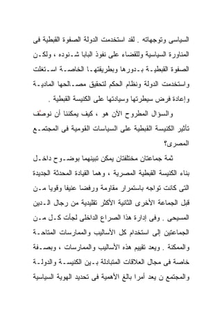 ‫ﺍﻟﺴﻴﺎﺴﻰ ﻭﺘﻭﺠﻬﺎﺘﻪ . ﻟﻘﺩ ﺍﺴﺘﺨﺩﻤﺕ ﺍﻟﺩﻭﻟﺔ ﺍﻟﺼﻔﻭﺓ ﺍﻟﻘﺒﻁﻴﺔ ﻓﻰ‬
‫ﺍﻟﻤﻨﺎﻭﺭﺓ ﺍﻟﺴﻴﺎﺴﻴﺔ ﻭﻟﻠﻘﻀﺎﺀ ﻋﻠﻰ ﻨﻔﻭﺫ ﺍﻟﺒﺎﺒﺎ ﺸـﻨﻭﺩﻩ ، ﻭﻟﻜـﻥ‬
‫ﺍﻟﺼﻔﻭﺓ ﺍﻟﻘﺒﻁﻴـﺔ ﺒـﺩﻭﺭﻫﺎ ﻭﺒﻁﺭﻴﻘﺘﻬـﺎ ﺍﻟﺨﺎﺼـﺔ ﺍﺴـﺘﻐﻠﺕ‬
‫ﻭﺍﺴﺘﺨﺩﻤﺕ ﺍﻟﺩﻭﻟﺔ ﻭﻨﻅﺎﻡ ﺍﻟﺤﻜﻡ ﻟﺘﺤﻘﻴﻕ ﻤﺼـﺎﻟﺤﻬﺎ ﺍﻟﻤﺎﺩﻴـﺔ‬
     ‫ﻭﺇﻋﺎﺩﺓ ﻓﺭﺽ ﺴﻴﻁﺭﺘﻬﺎ ﻭﺴﻴﺎﺩﺘﻬﺎ ﻋﻠﻰ ﺍﻟﻜﻨﻴﺴﺔ ﺍﻟﻘﺒﻁﻴﺔ .‬
‫ﻭﺍﻟﺴﺅﺍل ﺍﻟﻤﻁﺭﻭﺡ ﺍﻵﻥ ﻫﻭ ، ﻜﻴﻑ ﻴﻤﻜﻨﻨﺎ ﺃﻥ ﻨﻭ ﱠﻑ‬
 ‫ﺼ‬
 ‫ﱠ‬
‫ﺘﺄﺜﻴﺭ ﺍﻟﻜﻨﻴﺴﺔ ﺍﻟﻘﺒﻁﻴﺔ ﻋﻠﻰ ﺍﻟﺴﻴﺎﺴﺎﺕ ﺍﻟﻘﻭﻤﻴﺔ ﻓﻰ ﺍﻟﻤﺠﺘﻤـﻊ‬
                                                 ‫ﺍﻟﻤﺼﺭﻯ؟‬
‫ﺜﻤﺔ ﺠﻤﺎﻋﺘﺎﻥ ﻤﺨﺘﻠﻔﺘﺎﻥ ﻴﻤﻜﻥ ﺘﺒﻴﻨﻬﻤﺎ ﺒﻭﻀـﻭﺡ ﺩﺍﺨـل‬
‫ﺒﻨﺎﺀ ﺍﻟﻜﻨﻴﺴﺔ ﺍﻟﻘﺒﻁﻴﺔ ﺍﻟﻤﺼﺭﻴﺔ ، ﻭﻫﻤﺎ ﺍﻟﻘﻴﺎﺩﺓ ﺍﻟﻤﺤﺩﺜﺔ ﺍﻟﺠﺩﻴﺩﺓ‬
‫ﺍﻟﺘﻰ ﻜﺎﻨﺕ ﺘﻭﺍﺠﻪ ﺒﺎﺴﺘﻤﺭﺍﺭ ﻤﻘﺎﻭﻤﺔ ﻭﺭﻓﻀﹰ ﻋﻨﻴﻔﹰ ﻭﻗﻭﻴﹰ ﻤـﻥ‬
    ‫ﺎ‬     ‫ﺎ‬     ‫ﺎ‬
‫ﻗﺒل ﺍﻟﺠﻤﺎﻋﺔ ﺍﻷﺨﺭﻯ ﺍﻟﺜﺎﻨﻴﺔ ﺍﻷﻜﺜﺭ ﺘﻘﻠﻴﺩﻴﺔ ﻤﻥ ﺭﺠﺎل ﺍﻟـﺩﻴﻥ‬
‫ﺍﻟﻤﺴﻴﺤﻰ . ﻭﻓﻰ ﺇﺩﺍﺭﺓ ﻫﺫﺍ ﺍﻟﺼﺭﺍﻉ ﺍﻟﺩﺍﺨﻠﻰ ﻟﺠﺄﺕ ﻜـل ﻤـﻥ‬
‫ﺍﻟﺠﻤﺎﻋﺘﻴﻥ ﺇﻟﻰ ﺍﺴﺘﺨﺩﺍﻡ ﻜل ﺍﻷﺴﺎﻟﻴﺏ ﻭﺍﻟﻤﻤﺎﺭﺴﺎﺕ ﺍﻟﻤﺘﺎﺤـﺔ‬
‫ﻭﺍﻟﻤﻤﻜﻨﺔ . ﻭ ‪‬ﻌﺩ ﺘﻘﻴﻴﻡ ﻫﺫﻩ ﺍﻷﺴﺎﻟﻴﺏ ﻭﺍﻟﻤﻤﺎﺭﺴﺎﺕ ، ﻭﺒﺼـﻔﺔ‬
                                        ‫ﻴ‬
                                        ‫‪‬‬
‫ﺨﺎﺼﺔ ﻓﻰ ﻤﺠﺎل ﺍﻟﻌﻼﻗﺎﺕ ﺍﻟﻤﺘﺒﺎﺩﻟﺔ ﺒـﻴﻥ ﺍﻟﻜﻨﻴﺴـﺔ ﻭﺍﻟﺩﻭﻟـﺔ‬
‫ﻭﺍﻟﻤﺠﺘﻤﻊ ﻥ ‪‬ﻌﺩ ﺃﻤﺭﺍ ﺒﺎﻟﻎ ﺍﻷﻫﻤﻴﺔ ﻓﻰ ﺘﺤﺩﻴﺩ ﺍﻟﻬﻭﻴﺔ ﺍﻟﺴﻴﺎﺴﻴﺔ‬
                                     ‫ﹰ‬      ‫ﻴ‬
                                            ‫‪‬‬
 