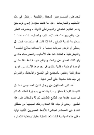 ‫ﻟﻠﺠﻤﺎﻋﺘﻴﻥ ﺍﻟﻤﺘﺼﺎﺭﻋﺘﻴﻥ ﺍﻟﻤﺤﺩﺜﺔ ﻭﺍﻟﺘﻘﻠﻴﺩﻴﺔ . ﻭﻨﻨﻅﺭ ﻓﻰ ﻫﺫﻩ‬
‫ﺍﻷﺴﺎﻟﻴﺏ ﻭﺍﻟﻤﻤﺎﺭﺴﺎﺕ ، ﻓﺈﺫﺍ ﻤﺎ ﻜﺎﻨﺕ ﺴﺘﺅﺩﻯ ﺇﻟـﻰ ﺘﺭﺴـﻴﺦ‬
‫ﻭﺩﻋﻡ ﺍﻟﻁﺎﺒﻊ ﺍﻟﻌﻠﻤﺎﻨﻰ ﻭﺍﻟﺩﻴﻤﻘﺭﺍﻁﻰ ﻟﻠﺩﻭﻟﺔ ، ﻭﺒﺼﺭﻑ ﺍﻟﻨﻅﺭ‬
‫ﻋﻥ ﺩﻭﺍﻓﻊ ﻭﺒﻭﺍﻋﺙ ﻫﺫﻩ ﺍﻷﺴـﺎﻟﻴﺏ ﻭﺍﻟﻤﻤﺎﺭﺴـﺎﺕ ، ﻋﻨﺩﺌـﺫ‬
‫ﺴﻨﻌﺘﺒﺭﻫﺎ ﺘﻘﺩﻤﻴﺔ ﺍﻟﻁﺎﺒﻊ . ﺃﻤﺎ ﺇﺫﺍ ﻜﺎﻨﺕ ﻗﺩ ﺍﺴﺘﺨﺩﻤﺕ ﻜﺤﻠـﻭل‬
‫ﻭﺴﻁﻰ ﺃﻭ ﻓﺭﺽ ﺘﺴﻭﻴﺎﺕ ﺒﻌﻴﻨﻬﺎ ﺃﻭ ﻹﻀﻌﺎﻑ ﻨﻤﺎﺫﺝ ﺍﻟﻌﻠﻤﻨـﺔ‬
‫ﻭﺍﻟﺩﻴﻤﻘﺭﺍﻁﻴﺔ ، ﻓﻌﻨﺩﺌﺫ ﺘﻌﺩ ﻫﺫﻩ ﺍﻷﺴﺎﻟﻴﺏ ﻭﺍﻟﻤﻤﺎﺭﺴﺎﺕ ﺤﺘـﻰ‬
‫ﻭﻟﻭ ﻜﺎﻨﺕ ﺘﺼﺩﺭ ﻋﻥ ﺒﻭﺍﻋﺙ ﻭﺩﻭﺍﻓﻊ ﻁﻴﺒـﺔ ﻟﻠﺤﻔـﺎﻅ ﻋﻠـﻰ‬
‫ﺍﻟﻭﺤﺩﺓ ﺍﻟﻭﻁﻨﻴﺔ ، ﻓﺈﻨﻬﺎ ﺴﺘﻜﻭﻥ ﻓﻰ ﺠﻭﻫﺭﻫﺎ ﺍﻷﺴﺎﺴـﻰ ﻏﻴـﺭ‬
‫ﺩﻴﻤﻘﺭﺍﻁﻴﺔ ﻭﺘﻨﺘﻬﻰ ﺒﺎﻟﻤﺠﺘﻤﻊ ﺇﻟﻰ ﺍﻟﺘﻔﺴﺦ ﻭﺍﻻﻨﺤﻼل ﻭﺍﻟﺘﺸﺭﺫﻡ‬
                    ‫ﺇﻟﻰ ﺠﻤﺎﻋﺎﺕ ﻤﺘﺒﺎﻴﻨﺔ ﻋﻠﻰ ﺃﺴﺱ ﺩﻴﻨﻴﺔ .‬
‫ﻟﻘﺩ ﺘﺒﻨﻰ ﺍﻟﻤﺤﺩﺜﻭﻥ ﻤﻥ ﺭﺠﺎل ﺍﻟﺩﻴﻥ ﺍﻟﻤﺴـﻴﺤﻰ ﺩﺍﺨـل‬
‫ﺍﻟﻜﻨﻴﺴﺔ ﺍﻟﻘﺒﻁﻴﺔ ﻤﻨﻁﻕ ﻭﺴﻴﺎﺴﻴﺔ ﺘﺤﺩﻯ ﻭﻤﺠﺎﺒﻬﺔ ﺍﻟﻨﻅﺎﻡ ﺍﻟﺤﺎﻜﻡ‬
‫ﻓﻰ ﻤﺼﺭ ﺩﻓﺎﻋﺎ ﻋﻥ ﺍﻟﻁﺎﺒﻊ ﺍﻟﻌﻠﻤﺎﻨﻰ ﻟﻠﺩﻭﻟﺔ ﻭﻟﻠﺤﻔﺎﻅ ﻋﻠﻰ ﻫﺫﺍ‬
                                          ‫ﹰ‬
‫ﺍﻟﻁﺎﺒﻊ . ﻭﺤﺘﻰ ﻟﻭ ﺠﺎﺀ ﻫﺫﺍ ﺍﻟﺘﺤﺩﻯ ﻭﺘﻠﻙ ﺍﻟﻤﺠﺎﺒﻬﺔ ﻤﻥ ﻤﻨﻁﻠﻕ‬
‫ﺍﻟﺩﻓﺎﻉ ﻋﻥ ﺍﻟﻤﺼﺎﻟﺢ ﺍﻟﻤﺒﺎﺸﺭﺓ ﻟﻸﻗﺒﺎﻁ ﺍﻟﻤﺼﺭﻴﻴﻥ ﻜﺄﻗﻠﻴﺔ ﺩﻴﻨﻴﺔ‬
‫، ﻓﺈﻥ ﻫﺫﻩ ﺍﻟﺴﻴﺎﺴﻴﺔ ﻜﺎﻨﺕ ﺘﻌﺩ ﺇﻨﺠﺎﺯﺍ ﺤﻘﻴﻘﻴﺎ ﻭﺨﻁﻭﺓ ﻟﻸﻤﺎﻡ ،‬
              ‫ﹰ‬      ‫ﹰ‬
 