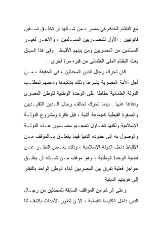 ‫ﻤﻊ ﺍﻟﻨﻅﺎﻡ ﺍﻟﺤﺎﻜﻡ ﻓﻰ ﻤﺼﺭ ، ﻤﻥ ﺸـﺄﻨﻬﺎ ﺃﻥ ﺘﺨﻠـﻕ ﻨﺴـﻘﻴﻥ‬
‫ﻗﺎﻨﻭﻨﻴﻴﻥ : ﺍﻷﻭل ﻟﻠﻤﺼـﺭﻴﻴﻥ ﺍﻟﻤﺴـﻠﻤﻴﻥ ، ﻭﺍﻵﺨـﺭ ﻟﻐﻴـﺭ‬
‫ﺍﻟﻤﺴﻠﻤﻴﻥ ﻤﻥ ﺍﻟﻤﺼﺭﻴﻴﻥ ﻭﻤﻥ ﺒﻴﻨﻬﻡ ﺍﻷﻗﺒﺎﻁ . ﻭﻓﻰ ﻫﺫﺍ ﺍﻟﺴﻴﺎﻕ‬
           ‫‪‬ﻌﺙ ﺍﻟﻨﻅﺎﻡ ﺍﻟﻤّﻰ ﺍﻟﻌﺜﻤﺎﻨﻰ ﻤﻥ ﻗﺒﺭﻩ ﻤﺭﺓ ﺃﺨﺭﻯ .‬
                                        ‫ﻠ‬
                                        ‫ّﹶ‬            ‫ﺒ‬
                                                      ‫‪‬‬
‫ﻜﺎﻥ ﺘﺤﺭﻙ ﺭﺠﺎل ﺍﻟﺩﻴﻥ ﺍﻟﻤﺤﺩﺜﻴﻥ ، ﻓﻰ ﺍﻟﺤﻘﻴﻘﺔ ، ﻤـﻥ‬
‫ﺃﺠل ﺍﻷﻤﺔ ﺍﻟﻤﺼﺭﻴﺔ ﺒﺄﺴﺭﻫﺎ ﻭﺫﻟﻙ ﺒﺘﺄﻜﻴﺩﻫﺎ ﻭﺩﻋﻤﻬﻡ ﻟﻤﻁﻠـﺏ‬
‫ﺍﻟﺩﻭﻟﺔ ﺍﻟﻌﻠﻤﺎﻨﻴﺔ ﺤﻔﺎﻅﺎ ﻋﻠﻰ ﺍﻟﻭﺤﺩﺓ ﺍﻟﻭﻁﻨﻴﺔ ﻟﻠﻭﻁﻥ ﺍﻟﻤﺼﺭﻯ‬
                                ‫ﹰ‬
‫ﻭﺩﻓﺎﻋﺎ ﻋﻨﻬﺎ . ﺒﻴﻨﻤﺎ ﺘﺤﺭﻙ ﺘﺤﺎﻟﻑ ﺭﺠﺎل ﺍﻟـﺩﻴﻥ ﺍﻟﺘﻘﻠﻴـﺩﻴﻴﻥ‬
                                                ‫ﹰ‬
‫ﻭﺍﻟﺼﻔﻭﺓ ﺍﻟﻘﺒﻁﻴﺔ ﻜﺠﻤﺎﻋﺔ ﺃﺜﻨﻴﺔ ، ﻗﺒل ﻓﻜﺭﺓ ﻭﻤﺸﺭﻭﻉ ﺍﻟﺩﻭﻟـﺔ‬
‫ﺍﻹﺴﻼﻤﻴﺔ ﻭﻟﻜﻨﻬﺎ ﺘﺤـﺎﻭل ﺘﺤﺠـﻴﻡ ﻤﻀـﻤﻭﻥ ﻫـﺫﻩ ﺍﻟﺩﻭﻟـﺔ‬
‫ﻭﺍﻟﻭﺼﻭل ﺒﻪ ﺇﻟﻰ ﺤﺩﻭﺩﻩ ﺍﻟﺩﻨﻴﺎ ﻓﻴﻤﺎ ﻴﺘﻌﻠـﻕ ﺒـﺎﻟﻤﻭﻗﻑ ﻤـﻥ‬
‫ﺍﻷﻗﺒﺎﻁ ﺩﺍﺨل ﺍﻟﺩﻭﻟﺔ ﺍﻹﺴﻼﻤﻴﺔ ، ﻭﺫﻟﻙ ﺒﻐـﺽ ﺍﻟﻨﻅـﺭ ﻋـﻥ‬
‫ﻗﻀﻴﺔ ﺍﻟﻭﺤﺩﺓ ﺍﻟﻭﻁﻨﻴﺔ ، ﻭﻫﻭ ﻤﻭﻗﻑ ﻤـﻥ ﺸـﺄﻨﻪ ﺃﻥ ﻴﺨﻠـﻕ‬
‫ﺤﻭﺍﺠﺯ ﻓﻌﻠﻴﺔ ﺘﻔﺭﻕ ﺒﻴﻥ ﺍﻟﻤﺼﺭﻴﻴﻥ ﺃﺒﻨﺎﺀ ﺍﻟﻭﻁﻥ ﺍﻟﻭﺍﺤﺩ ﺒﺎﻟﻨﻅﺭ‬
                                     ‫ﺇﻟﻰ ﻫﻭﻴﺘﻬﻡ ﺍﻟﺩﻴﻨﻴﺔ .‬
‫ﻭﻋﻠﻰ ﺍﻟﺭﻏﻡ ﻤﻥ ﺍﻟﻤﻭﺍﻗﻑ ﺍﻟﺴﺎﺒﻘﺔ ﻟﻠﻤﺤﺩﺜﻴﻥ ﻤﻥ ﺭﺠـﺎل‬
‫ﺍﻟﺩﻴﻥ ﺩﺍﺨل ﺍﻟﻜﻨﻴﺴﺔ ﺍﻟﻘﺒﻁﻴﺔ ، ﺇﻻ ﻥ ﺘﻁﻭﺭ ﺍﻷﺤﺩﺍﺙ ﻴﻜﺸﻑ ﻟﻨﺎ‬
 