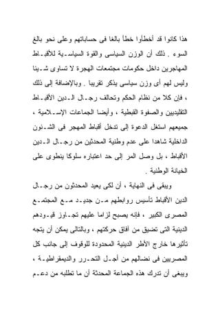 ‫ﻫﺫﺍ ﻜﺎﻨﻭﺍ ﻗﺩ ﺃﺨﻁﺄﻭﺍ ﺨﻁﺄ ﺒﺎﻟﻐﺎ ﻓﻰ ﺤﺴﺎﺒﺎﺘﻬﻡ ﻭﻋﻠﻰ ﻨﺤﻭ ﺒﺎﻟﻎ‬
                          ‫ﹰ‬
‫ﺍﻟﺴﻭﺀ . ﺫﻟﻙ ﺃﻥ ﺍﻟﻭﺯﻥ ﺍﻟﺴﻴﺎﺴﻰ ﻭﺍﻟﻘﻭﺓ ﺍﻟﺴﻴﺎﺴـﻴﺔ ﻟﻸﻗﺒـﺎﻁ‬
‫ﺍﻟﻤﻬﺎﺠﺭﻴﻥ ﺩﺍﺨل ﺤﻜﻭﻤﺎﺕ ﻤﺠﺘﻤﻌﺎﺕ ﺍﻟﻬﺠﺭﺓ ﻻ ﺘﺴﺎﻭﻯ ﺸـﻴﺌﺎ‬
‫ﹰ‬
‫ﻭﻟﻴﺱ ﻟﻬﻡ ﺃﻯ ﻭﺯﻥ ﺴﻴﺎﺴﻰ ﻴﺫﻜﺭ ﺘﻘﺭﻴﺒﹰ . ﻭﺒﺎﻹﻀﺎﻓﺔ ﺇﻟﻰ ﺫﻟﻙ‬
                   ‫ﺎ‬
‫، ﻓﺈﻥ ﻜﻼ ﻤﻥ ﻨﻅﺎﻡ ﺍﻟﺤﻜﻡ ﻭﺘﺤﺎﻟﻑ ﺭﺠـﺎل ﺍﻟـﺩﻴﻥ ﺍﻷﻗﺒـﺎﻁ‬
                                          ‫ﹰ‬
‫ﺍﻟﺘﻘﻠﻴﺩﻴﻴﻥ ﻭﺍﻟﺼﻔﻭﺓ ﺍﻟﻘﺒﻁﻴﺔ ، ﻭﺃﻴﻀﺎ ﺍﻟﺠﻤﺎﻋﺎﺕ ﺍﻹﺴـﻼﻤﻴﺔ ،‬
                    ‫ﹰ‬
‫ﺠﻤﻴﻌﻬﻡ ﺍﺴﺘﻐل ﺍﻟﺩﻋﻭﺓ ﺇﻟﻰ ﺘﺩﺨل ﺃﻗﺒﺎﻁ ﺍﻟﻤﻬﺠﺭ ﻓﻰ ﺍﻟﺸـﺌﻭﻥ‬
‫ﺍﻟﺩﺍﺨﻠﻴﺔ ﺸﺎﻫﺩﺍ ﻋﻠﻰ ﻋﺩﻡ ﻭﻁﻨﻴﺔ ﺍﻟﻤﺤﺩﺜﻴﻥ ﻤﻥ ﺭﺠـﺎل ﺍﻟـﺩﻴﻥ‬
                                       ‫ﹰ‬
‫ﺍﻷﻗﺒﺎﻁ ، ﺒل ﻭﺼل ﺍﻟﻤﺭ ﺇﻟﻰ ﺤﺩ ﺍﻋﺘﺒﺎﺭﻩ ﺴﻠﻭﻜﺎ ﻴﻨﻁﻭﻯ ﻋﻠﻰ‬
          ‫ﹰ‬
                                        ‫ﺍﻟﺨﻴﺎﻨﺔ ﺍﻟﻭﻁﻨﻴﺔ .‬
‫ﻭﻴﺒﻘﻰ ﻓﻰ ﺍﻟﻨﻬﺎﻴﺔ ، ﺃﻥ ﻟﻜﻰ ﻴﻌﻴﺩ ﺍﻟﻤﺤﺩﺜﻭﻥ ﻤﻥ ﺭﺠـﺎل‬
‫ﺍﻟﺩﻴﻥ ﺍﻷﻗﺒﺎﻁ ﺘﺄﺴﻴﺱ ﺭﻭﺍﺒﻁﻬﻡ ﻤـﻥ ﺠﺩﻴـﺩ ﻤـﻊ ﺍﻟﻤﺠﺘﻤـﻊ‬
‫ﺍﻟﻤﺼﺭﻯ ﺍﻟﻜﺒﻴﺭ ، ﻓﺈﻨﻪ ‪‬ﺼﺒﺢ ﻟﺯﺍﻤﺎ ﻋﻠﻴﻬﻡ ﺘﺠـﺎﻭﺯ ﻗﻴـﻭﺩﻫﻡ‬
                     ‫ﹰ‬        ‫ﻴ‬
                              ‫‪‬‬
‫ﺍﻟﺩﻴﻨﻴﺔ ﺍﻟﺘﻰ ﺘﻀﻴﻕ ﻤﻥ ﺁﻓﺎﻕ ﺤﺭﻜﺘﻬﻡ ، ﻭﺒﺎﻟﺘﺎﻟﻰ ﻴﻤﻜﻥ ﺃﻥ ﻴﺘﺠﻪ‬
‫ﺘﺄﺜﻴﺭﻫﺎ ﺨﺎﺭﺝ ﺍﻷﻁﺭ ﺍﻟﺩﻴﻨﻴﺔ ﺍﻟﻤﺤﺩﻭﺩﺓ ﻟﻠﻭﻗﻭﻑ ﺇﻟﻰ ﺠﺎﻨﺏ ﻜل‬
‫ﺍﻟﻤﺼﺭﻴﻴﻥ ﻓﻰ ﻨﻀﺎﻟﻬﻡ ﻤﻥ ﺃﺠـل ﺍﻟﺘﺤـﺭﺭ ﻭﺍﻟﺩﻴﻤﻘﺭﺍﻁﻴـﺔ ،‬
‫ﻭﻴﺒﻐﻰ ﺃﻥ ﺘﺩﺭﻙ ﻫﺫﻩ ﺍﻟﺠﻤﺎﻋﺔ ﺍﻟﻤﺤﺩﺜﺔ ﺃﻥ ﻤﺎ ﺘﻁﻠﺒﻪ ﻤﻥ ﺩﻋـﻡ‬
 