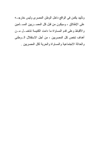 ‫ﻭﺘﺄﻴﻴﺩ ﻴﻜﻤﻥ ﻓﻰ ﺍﻟﻭﺍﻗﻊ ﺩﺍﺨل ﺍﻟﻭﻁﻥ ﺍﻟﻤﺼﺭﻯ ﻭﻟﻴﺱ ﺨﺎﺭﺠـﻪ‬
‫ﻋﻠﻰ ﺍﻹﻁﻼﻕ ، ﻭﺴﻴﻜﻭﻥ ﻤﻥ ﻗﺒل ﻜل ﺍﻟﻤﺼـﺭﻴﻴﻥ ﺍﻟﻤﺴـﻠﻤﻴﻥ‬
‫ﻭﺍﻷﻗﺒﺎﻁ ﻭﻋﻠﻰ ﻗﺩﻡ ﺍﻟﻤﺴﺎﻭﺍﺓ ﻤﺎ ﺩﺍﻤﺕ ﺍﻟﻜﻨﻴﺴﺔ ﺘﻨﺎﻀـل ﻤـﻥ‬
‫ﺃﻫﺩﺍﻑ ﺘﺨﺹ ﻜل ﺍﻟﻤﺼﺭﻴﻴﻥ ، ﻤﻥ ﺃﺠل ﺍﻻﺴﺘﻘﻼل ﺍﻟـﻭﻁﻨﻰ‬
    ‫ﻭﺍﻟﻌﺩﺍﻟﺔ ﺍﻻﺠﺘﻤﺎﻋﻴﺔ ﻭﺍﻟﻤﺴﺎﻭﺍﺓ ﻭﺍﻟﺤﺭﻴﺔ ﻟﻜل ﺍﻟﻤﺼﺭﻴﻴﻥ .‬
 