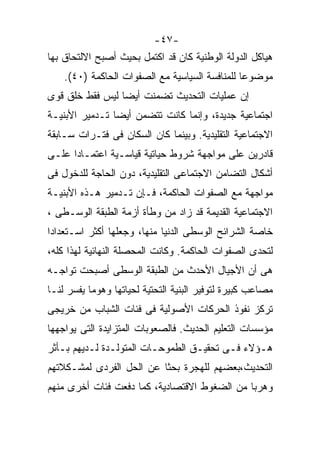 ‫-٧٤-‬
‫ﻫﻴﺎﻜل ﺍﻟﺩﻭﻟﺔ ﺍﻟﻭﻁﻨﻴﺔ ﻜﺎﻥ ﻗﺩ ﺍﻜﺘﻤل ﺒﺤﻴﺙ ﺃﺼﺒﺢ ﺍﻻﻟﺘﺤﺎﻕ ﺒﻬﺎ‬
    ‫ﻤﻭﻀﻭﻋﺎ ﻟﻠﻤﻨﺎﻓﺴﺔ ﺍﻟﺴﻴﺎﺴﻴﺔ ﻤﻊ ﺍﻟﺼﻔﻭﺍﺕ ﺍﻟﺤﺎﻜﻤﺔ )٠٤(.‬
                                               ‫ﹰ‬
‫ﺇﻥ ﻋﻤﻠﻴﺎﺕ ﺍﻟﺘﺤﺩﻴﺙ ﺘﻀﻤﻨﺕ ﺃﻴﻀﺎ ﻟﻴﺱ ﻓﻘﻁ ﺨﻠﻕ ﻗﻭﻯ‬
                ‫ﹰ‬
‫ﺍﺠﺘﻤﺎﻋﻴﺔ ﺠﺩﻴﺩﺓ، ﻭﺇﻨﻤﺎ ﻜﺎﻨﺕ ﺘﺘﻀﻤﻥ ﺃﻴﻀﺎ ﺘـﺩﻤﻴﺭ ﺍﻷﺒﻨﻴـﺔ‬
               ‫ﹰ‬
‫ﺍﻻﺠﺘﻤﺎﻋﻴﺔ ﺍﻟﺘﻘﻠﻴﺩﻴﺔ. ﻭﺒﻴﻨﻤﺎ ﻜﺎﻥ ﺍﻟﺴﻜﺎﻥ ﻓﻰ ﻓﺘـﺭﺍﺕ ﺴـﺎﺒﻘﺔ‬
‫ﻗﺎﺩﺭﻴﻥ ﻋﻠﻰ ﻤﻭﺍﺠﻬﺔ ﺸﺭﻭﻁ ﺤﻴﺎﺘﻴﺔ ﻗﻴﺎﺴـﻴﺔ ﺍﻋﺘﻤـﺎﺩﺍ ﻋﻠـﻰ‬
‫ﺃﺸﻜﺎل ﺍﻟﺘﻀﺎﻤﻥ ﺍﻻﺠﺘﻤﺎﻋﻰ ﺍﻟﺘﻘﻠﻴﺩﻴﺔ، ﺩﻭﻥ ﺍﻟﺤﺎﺠﺔ ﻟﻠﺩﺨﻭل ﻓﻰ‬
‫ﻤﻭﺍﺠﻬﺔ ﻤﻊ ﺍﻟﺼﻔﻭﺍﺕ ﺍﻟﺤﺎﻜﻤﺔ، ﻓـﺈﻥ ﺘـﺩﻤﻴﺭ ﻫـﺫﻩ ﺍﻷﺒﻨﻴـﺔ‬
‫ﺍﻻﺠﺘﻤﺎﻋﻴﺔ ﺍﻟﻘﺩﻴﻤﺔ ﻗﺩ ﺯﺍﺩ ﻤﻥ ﻭﻁﺄﺓ ﺃﺯﻤﺔ ﺍﻟﻁﺒﻘﺔ ﺍﻟﻭﺴـﻁﻰ ،‬
‫ﺨﺎﺼﺔ ﺍﻟﺸﺭﺍﺌﺢ ﺍﻟﻭﺴﻁﻰ ﺍﻟﺩﻨﻴﺎ ﻤﻨﻬﺎ، ﻭﺠﻌﻠﻬﺎ ﺃﻜﺜﺭ ﺍﺴـﺘﻌﺩﺍﺩﺍ‬
‫ﹰ‬
‫ﻟﺘﺤﺩﻯ ﺍﻟﺼﻔﻭﺍﺕ ﺍﻟﺤﺎﻜﻤﺔ. ﻭﻜﺎﻨﺕ ﺍﻟﻤﺤﺼﻠﺔ ﺍﻟﻨﻬﺎﺌﻴﺔ ﻟﻬﺫﺍ ﻜﻠﻪ،‬
‫ﻫﻰ ﺃﻥ ﺍﻷﺠﻴﺎل ﺍﻷﺤﺩﺙ ﻤﻥ ﺍﻟﻁﺒﻘﺔ ﺍﻟﻭﺴﻁﻰ ﺃﺼﺒﺤﺕ ﺘﻭﺍﺠـﻪ‬
‫ﻤﺼﺎﻋﺏ ﻜﺒﻴﺭﺓ ﻟﺘﻭﻓﻴﺭ ﺍﻟﺒﻨﻴﺔ ﺍﻟﺘﺤﺘﻴﺔ ﻟﺤﻴﺎﺘﻬﺎ ﻭﻫﻭﻤﺎ ﻴﻔﺴﺭ ﻟﻨـﺎ‬
‫ﺘﺭﻜﺯ ﻨﻔﻭﺫ ﺍﻟﺤﺭﻜﺎﺕ ﺍﻷﺼﻭﻟﻴﺔ ﻓﻰ ﻓﺌﺎﺕ ﺍﻟﺸﺒﺎﺏ ﻤﻥ ﺨﺭﻴﺠﻰ‬
‫ﻤﺅﺴﺴﺎﺕ ﺍﻟﺘﻌﻠﻴﻡ ﺍﻟﺤﺩﻴﺙ. ﻓﺎﻟﺼﻌﻭﺒﺎﺕ ﺍﻟﻤﺘﺯﺍﻴﺩﺓ ﺍﻟﺘﻰ ﻴﻭﺍﺠﻬﻬﺎ‬
‫ﻫـﺅﻻﺀ ﻓـﻰ ﺘﺤﻘﻴـﻕ ﺍﻟﻁﻤﻭﺤـﺎﺕ ﺍﻟﻤﺘﻭﻟـﺩﺓ ﻟـﺩﻴﻬﻡ ﺒـﺄﺜﺭ‬
‫ﺍﻟﺘﺤﺩﻴﺙ،ﺒﻌﻀﻬﻡ ﻟﻠﻬﺠﺭﺓ ﺒﺤﺜﺎ ﻋﻥ ﺍﻟﺤل ﺍﻟﻔﺭﺩﻯ ﻟﻤﺸـﻜﻼﺘﻬﻡ‬
                         ‫ﹰ‬
‫ﻭﻫﺭﺒﺎ ﻤﻥ ﺍﻟﻀﻐﻭﻁ ﺍﻻﻗﺘﺼﺎﺩﻴﺔ، ﻜﻤﺎ ﺩﻓﻌﺕ ﻓﺌﺎﺕ ﺃﺨﺭﻯ ﻤﻨﻬﻡ‬
                                             ‫ﹰ‬
 