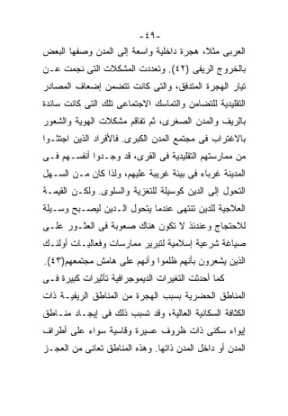 ‫-٩٤-‬
‫ﺍﻟﻌﺭﺒﻰ ﻤﺜ ﹰ، ﻫﺠﺭﺓ ﺩﺍﺨﻠﻴﺔ ﻭﺍﺴﻌﺔ ﺇﻟﻰ ﺍﻟﻤﺩﻥ ﻭﺼﻔﻬﺎ ﺍﻟﺒﻌﺽ‬
                                         ‫ﻼ‬
                                         ‫ﹰ‬
‫ﺒﺎﻟﺨﺭﻭﺝ ﺍﻟﺭﻴﻔﻰ )٢٤(. ﻭﺘﻌﺩﺩﺕ ﺍﻟﻤﺸﻜﻼﺕ ﺍﻟﺘﻰ ﻨﺠﻤﺕ ﻋـﻥ‬
‫ﺘﻴﺎﺭ ﺍﻟﻬﺠﺭﺓ ﺍﻟﻤﺘﺩﻓﻕ، ﻭﺍﻟﺘﻰ ﻜﺎﻨﺕ ﺘﺘﻀﻤﻥ ﺇﻀﻌﺎﻑ ﺍﻟﻤﺼﺎﺩﺭ‬
‫ﺍﻟﺘﻘﻠﻴﺩﻴﺔ ﻟﻠﺘﻀﺎﻤﻥ ﻭﺍﻟﺘﻤﺎﺴﻙ ﺍﻻﺠﺘﻤﺎﻋﻰ ﺘﻠﻙ ﺍﻟﺘﻰ ﻜﺎﻨﺕ ﺴﺎﺌﺩﺓ‬
‫ﺒﺎﻟﺭﻴﻑ ﻭﺍﻟﻤﺩﻥ ﺍﻟﺼﻐﺭﻯ، ﺜﻡ ﺘﻔﺎﻗﻡ ﻤﺸﻜﻼﺕ ﺍﻟﻬﻭﻴﺔ ﻭﺍﻟﺸﻌﻭﺭ‬
‫ﺒﺎﻻﻏﺘﺭﺍﺏ ﻓﻰ ﻤﺠﺘﻤﻊ ﺍﻟﻤﺩﻥ ﺍﻟﻜﺒﺭﻯ. ﻓﺎﻷﻓﺭﺍﺩ ﺍﻟﺫﻴﻥ ﺍﺠﺘﺜـﻭﺍ‬
‫ﻤﻥ ﻤﻤﺎﺭﺴﺘﻬﻡ ﺍﻟﺘﻘﻠﻴﺩﻴﺔ ﻓﻰ ﺍﻟﻘﺭﻯ، ﻗﺩ ﻭﺠـﺩﻭﺍ ﺃﻨﻔﺴـﻬﻡ ﻓـﻰ‬
‫ﺍﻟﻤﺩﻴﻨﺔ ﻏﺭﺒﺎﺀ ﻓﻰ ﺒﻴﺌﺔ ﻏﺭﻴﺒﺔ ﻋﻠﻴﻬﻡ، ﻭﻟﺫﺍ ﻜﺎﻥ ﻤـﻥ ﺍﻟﺴـﻬل‬
‫ﺍﻟﺘﺤﻭل ﺇﻟﻰ ﺍﻟﺩﻴﻥ ﻜﻭﺴﻴﻠﺔ ﻟﻠﺘﻐﺯﻴﺔ ﻭﺍﻟﺴﻠﻭﻯ. ﻭﻟﻜـﻥ ﺍﻟﻘﻴﻤـﺔ‬
‫ﺍﻟﻌﻼﺠﻴﺔ ﻟﻠﺩﻴﻥ ﺘﻨﺘﻬﻰ ﻋﻨﺩﻤﺎ ﻴﺘﺤﻭل ﺍﻟـﺩﻴﻥ ﻟﻴﺼـﺒﺢ ﻭﺴـﻴﻠﺔ‬
‫ﻟﻼﺤﺘﺠﺎﺝ ﻭﻋﻨﺩﺌﺫ ﻻ ﺘﻜﻭﻥ ﻫﻨﺎﻙ ﺼﻌﻭﺒﺔ ﻓﻰ ﺍﻟﻌﺜـﻭﺭ ﻋﻠـﻰ‬
‫ﺼﻴﺎﻏﺔ ﺸﺭﻋﻴﺔ ﺇﺴﻼﻤﻴﺔ ﻟﺘﺒﺭﻴﺭ ﻤﻤﺎﺭﺴﺎﺕ ﻭﻓﻌﺎﻟﻴـﺎﺕ ﺃﻭﻟﺌـﻙ‬
‫ﺍﻟﺫﻴﻥ ﻴﺸﻌﺭﻭﻥ ﺒﺄﻨﻬﻡ ﻅﻠﻤﻭﺍ ﻭﺃﻨﻬﻡ ﻋﻠﻰ ﻫﺎﻤﺵ ﻤﺠﺘﻤﻌﻬﻡ)٣٤(.‬
‫ﻜﻤﺎ ﺃﺤﺩﺜﺕ ﺍﻟﺘﻐﻴﺭﺍﺕ ﺍﻟﺩﻴﻤﻭﺠﺭﺍﻓﻴﺔ ﺘﺄﺜﻴﺭﺍﺕ ﻜﺒﻴﺭﺓ ﻓـﻰ‬
‫ﺍﻟﻤﻨﺎﻁﻕ ﺍﻟﺤﻀﺭﻴﺔ ﺒﺴﺒﺏ ﺍﻟﻬﺠﺭﺓ ﻤﻥ ﺍﻟﻤﻨﺎﻁﻕ ﺍﻟﺭﻴﻔﻴـﺔ ﺫﺍﺕ‬
‫ﺍﻟﻜﺜﺎﻓﺔ ﺍﻟﺴﻜﺎﻨﻴﺔ ﺍﻟﻌﺎﻟﻴﺔ، ﻭﻗﺩ ﺘﺴﺒﺏ ﺫﻟﻙ ﻓﻰ ﺇﻴﺠـﺎﺩ ﻤﻨـﺎﻁﻕ‬
‫ﺇﻴﻭﺍﺀ ﺴﻜﻨﻰ ﺫﺍﺕ ﻅﺭﻭﻑ ﻋﺴﻴﺭﺓ ﻭﻗﺎﺴﻴﺔ ﺴﻭﺍﺀ ﻋﻠﻰ ﺃﻁﺭﺍﻑ‬
‫ﺍﻟﻤﺩﻥ ﺃﻭ ﺩﺍﺨل ﺍﻟﻤﺩﻥ ﺫﺍﺘﻬﺎ. ﻭﻫﺫﻩ ﺍﻟﻤﻨﺎﻁﻕ ﺘﻌﺎﻨﻰ ﻤﻥ ﺍﻟﻌﺠـﺯ‬
 