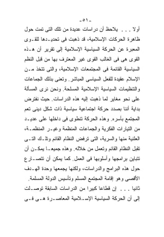 ‫-١٥-‬
‫ﺃﻭﻻ . . . ﻴﻼﺤﻅ ﺃﻥ ﺩﺭﺍﺴﺎﺕ ﻋﺩﻴﺩﺓ ﻤﻥ ﺘﻠﻙ ﺍﻟﺘﻰ ﺘﻤﺕ ﺤﻭل‬
                                               ‫ﹰ‬
‫ﻅﺎﻫﺭﺓ ﺍﻟﺤﺭﻜﺎﺕ ﺍﻹﺴﻼﻤﻴﺔ، ﻗﺩ ﺫﻫﺒﺕ ﻓﻰ ﺘﺤﺩﻴـﺩﻫﺎ ﻟﻠﻘـﻭﻯ‬
‫ﺍﻟﻤﻌﺒﺭﺓ ﻋﻥ ﺍﻟﺤﺭﻜﺔ ﺍﻟﺴﻴﺎﺴﻴﺔ ﺍﻹﺴﻼﻤﻴﺔ ﺇﻟﻰ ﺘﻘﺭﻴﺭ ﺃﻥ ﻫـﺫﻩ‬
‫ﺍﻟﻘﻭﻯ ﻫﻰ ﻓﻰ ﺍﻟﻐﺎﻟﺏ ﺍﻟﻘﻭﻯ ﻏﻴﺭ ﺍﻟﻤﻌﺘﺭﻑ ﺒﻬﺎ ﻤﻥ ﻗﺒل ﺍﻟﻨﻅﻡ‬
‫ﺍﻟﺴﻴﺎﺴﻴﺔ ﺍﻟﻘﺎﺌﻤﺔ ﻓﻰ ﺍﻟﻤﺠﺘﻤﻌﺎﺕ ﺍﻹﺴﻼﻤﻴﺔ، ﻭﺍﻟﺘﻰ ﺘﺘﺨﺫ ﻤـﻥ‬
‫ﺍﻹﺴﻼﻡ ﻋﻘﻴﺩﺓ ﻟﻠﻔﻌل ﺍﻟﺴﻴﺎﺴﻰ ﺍﻟﻤﺒﺎﺸﺭ. ﻭﺘﻌﻨﻰ ﺒﺫﻟﻙ ﺍﻟﺠﻤﺎﻋﺎﺕ‬
‫ﻭﺍﻟﺘﻨﻅﻴﻤﺎﺕ ﺍﻟﺴﻴﺎﺴﻴﺔ ﺍﻹﺴﻼﻤﻴﺔ ﺍﻟﻤﺴﻠﺤﺔ. ﻭﻨﺤﻥ ﻨﺭﻯ ﺍﻟﻤﺴﺄﻟﺔ‬
‫ﻋﻠﻰ ﻨﺤﻭ ﻤﻐﺎﻴﺭ ﻟﻤﺎ ﺫﻫﺒﺕ ﺇﻟﻴﻪ ﻫﺫﻩ ﺍﻟﺩﺭﺍﺴﺎﺕ. ﺤﻴﺙ ﻨﻔﺘﺭﺽ‬
‫ﺒﺩﺍﻴﺔ ﺃﻨﻨﺎ ﺒﺼﺩﺩ ﺤﺭﻜﺔ ﺍﺠﺘﻤﺎﻋﻴﺔ ﺴﻴﺎﺴﻴﺔ ﺫﺍﺕ ﺸﻜل ﺩﻴﻨﻰ ﺘﻌﻡ‬
‫ﺍﻟﻤﺠﺘﻤﻊ ﺒﺄﺴﺭﻩ. ﻭﻫﺫﻩ ﺍﻟﺤﺭﻜﺔ ﺘﻨﻁﻭﻯ ﻓﻰ ﺩﺍﺨﻠﻬﺎ ﻋﻠﻰ ﻋﺩﻴـﺩ‬
‫ﻤﻥ ﺍﻟﺘﻴﺎﺭﺍﺕ ﺍﻟﻔﻜﺭﻴﺔ ﻭﺍﻟﺠﻤﺎﻋﺎﺕ ﺍﻟﻤﻨﻅﻤﺔ ﻭﻏﻴـﺭ ﺍﻟﻤﻨﻅﻤـﺔ،‬
‫ﺍﻟﻌﻠﻨﻴﺔ ﻤﻨﻬﺎ ﻭﺍﻟﺴﺭﻴﺔ، ﺍﻟﺘﻰ ﺘﺭﻓﺽ ﺍﻟﻨﻅﺎﻡ ﺍﻟﻘﺎﺌﻡ ﻭﺘﻠـﻙ ﺍﻟﺘـﻰ‬
‫ﺘﻘﺒل ﺍﻟﻨﻅﺎﻡ ﺍﻟﻘﺎﺌﻡ ﻭﺘﻌﻤل ﻤﻥ ﺨﻼﻟﻪ. ﻭﻫﺫﻩ ﺠﻤﻴﻌـﺎ ﻴﻤﻜـﻥ ﺃﻥ‬
         ‫ﹰ‬
‫ﺘﺘﺒﺎﻴﻥ ﺒﺭﺍﻤﺠﻬﺎ ﻭﺃﺴﻠﻭﺒﻬﺎ ﻓﻰ ﺍﻟﻌﻤل. ﻜﻤﺎ ﻴﻤﻜﻥ ﺃﻥ ﺘﺘﺼـﺎﺭﻉ‬
‫ﺤﻭل ﻫﺫﻩ ﺍﻟﺒﺭﺍﻤﺞ ﻭﺍﻟﺩﺭﺍﺴﺎﺕ، ﻭﻟﻜﻨﻬﺎ ﻴﺠﻤﻌﻬﺎ ﻭﺤﺩﺓ ﺍﻟﻬـﺩﻑ‬
 ‫ﺍﻷﻗﺼﻰ ﻭﻫﻭ ﺇﻗﺎﻤﺔ ﺍﻟﻤﺠﺘﻤﻊ ﺍﻟﻤﺴﻠﻡ ﻭﺘﺄﺴﻴﺱ ﺍﻟﺩﻭﻟﺔ ﺍﻟﻤﺴﻠﻤﺔ.‬
‫ﺜﺎﻨﻴﺎ . . . ﺇﻥ ﻗﻁﺎﻋﺎ ﻜﺒﻴﺭﺍ ﻤﻥ ﺍﻟﺩﺭﺍﺴﺎﺕ ﺍﻟﺴﺎﺒﻘﺔ ﺘﻭﺼـﻠﺕ‬
                           ‫ﹰ‬     ‫ﹰ‬              ‫ﹰ‬
‫ﺇﻟﻰ ﺃﻥ ﺍﻟﺤﺭﻜﺔ ﺍﻟﺴﻴﺎﺴﻴﺔ ﺍﻹﺴـﻼﻤﻴﺔ ﺍﻟﻤﻌﺎﺼـﺭﺓ ﻫـﻰ ﻓـﻰ‬
 