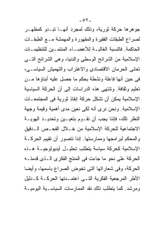 ‫-٢٥-‬
‫ﺠﻭﻫﺭﻫﺎ ﺤﺭﻜﺔ ﺜﻭﺭﻴﺔ، ﻭﺫﻟﻙ ﻟﻤﺠﺭﺩ ﺃﻨﻬـﺎ ﺘﺒـﺩﻭ ﻜﻤﻅﻬـﺭ‬
‫ﻟﺼﺭﺍﻉ ﺍﻟﻁﺒﻘﺎﺕ ﺍﻟﻔﻘﻴﺭﺓ ﻭﺍﻟﻤﻘﻬﻭﺭﺓ ﻭﺍﻟﻤﻬﻤﺸﺔ ﻤـﻊ ﺍﻟﻁﺒﻘـﺎﺕ‬
‫ﺍﻟﺤﺎﻜﻤﺔ. ﻓﺎﻟﻨﺴﺒﺔ ﺍﻟﻐﺎﻟﺒـﺔ ﻟﻸﻋﻀـﺎﺀ ﺍﻟﻤﻨﺘﻤـﻴﻥ ﻟﻠﺘﻨﻅﻴﻤـﺎﺕ‬
‫ﺍﻹﺴﻼﻤﻴﺔ ﻤﻥ ﺍﻟﺸﺭﺍﺌﺢ ﺍﻟﻭﺴﻁﻰ ﻭﺍﻟﺩﻨﻴﺎ، ﻭﻫﻰ ﺍﻟﺸﺭﺍﺌﺢ ﺍﻟﺘـﻰ‬
‫ﺘﻌﺎﻨﻰ ﺍﻟﺤﺭﻤﺎﻥ ﺍﻻﻗﺘﺼﺎﺩﻯ ﻭﺍﻻﻏﺘﺭﺍﺏ ﻭﺍﻟﺘﻬﻤﻴﺵ ﺍﻟﺴﻴﺎﺴـﻰ،‬
‫ﻓﻰ ﺤﻴﻥ ﺃﻨﻬﺎ ﻓﺎﻋﻠﺔ ﻭﻨﺸﻁﺔ ﺒﺤﻜﻡ ﻤﺎ ﺤﺼل ﻋﻠﻴﻪ ﺃﺒﻨﺎﺅﻫﺎ ﻤـﻥ‬
‫ﺘﻌﻠﻴﻡ ﻭﺜﻘﺎﻓﺔ. ﻭﺘﻨﺘﻬﻰ ﻫﺫﻩ ﺍﻟﺩﺭﺍﺴﺎﺕ ﺇﻟﻰ ﺃﻥ ﺍﻟﺤﺭﻜﺔ ﺍﻟﺴﻴﺎﺴﻴﺔ‬
‫ﺍﻹﺴﻼﻤﻴﺔ ﻴﻤﻜﻥ ﺃﻥ ﺘﺸﻜل ﺤﺭﻜﺔ ﺇﻨﻘﺎﺫ ﺜﻭﺭﻴﺔ ﻓﻰ ﺍﻟﻤﺠﺘﻤﻌـﺎﺕ‬
‫ﺍﻹﺴﻼﻤﻴﺔ. ﻭﻨﺤﻥ ﻨﺭﻯ ﺃﻨﻪ ﻟﻜﻰ ﻨﻌﻴﻥ ﻤﺩﻯ ﺃﻫﻤﻴﺔ ﻭﻗﻴﻤﺔ ﻭﺠﻬﺔ‬
‫ﺍﻟﻨﻅﺭ ﺘﻠﻙ، ﻓﺈﻨﻨﺎ ﻴﺠﺏ ﺃﻥ ﻨﻘـﻭﻡ ﺒﺘﻌﻴـﻴﻥ ﻭﺘﺤﺩﻴـﺩ ﺍﻟﻬﻭﻴـﺔ‬
‫ﺍﻻﺠﺘﻤﺎﻋﻴﺔ ﻟﻠﺤﺭﻜﺔ ﺍﻹﺴﻼﻤﻴﺔ ﻤﻥ ﺨـﻼل ﺍﻟﻔﺤـﺹ ﺍﻟـﺩﻗﻴﻕ‬
‫ﻭﺍﻟﻤﺤﻜﻡ ﻟﺒﺭﺍﻤﺠﻬﺎ ﻭﻤﻤﺎﺭﺴﺘﻬﺎ. ﺇﻨﻨﺎ ﻨﺘﺼﻭﺭ ﺃﻥ ﺘﻘﻴﻴﻡ ﺍﻟﺤﺭﻜـﺔ‬
‫ﺍﻹﺴﻼﻤﻴﺔ ﻜﺤﺭﻜﺔ ﺴﻴﺎﺴﺔ ﻴﺘﻁﻠﺏ ﺘﺤﻠﻴـل ﺃﻴﺩﻴﻭﻟﻭﺠﻴـﺔ ﻫـﺫﻩ‬
‫ﺍﻟﺤﺭﻜﺔ ﻋﻠﻰ ﻨﺤﻭ ﻤﺎ ﺠﺎﺀﺕ ﻓﻰ ﺍﻟﻤﻨﺘﺞ ﺍﻟﻔﻜﺭﻯ ﺍﻟـﺫﻯ ﻗﺩﻤﺘـﻪ‬
‫ﺍﻟﺤﺭﻜﺔ، ﻭﻓﻰ ﺸﻌﺎﺭﺍﺘﻬﺎ ﺍﻟﺘﻰ ﺘﺨﻭﺽ ﺍﻟﺼﺭﺍﻉ ﺒﺎﺴﻤﻬﺎ، ﻭﺃﻴﻀﹰ‬
‫ﺎ‬
‫ﺍﻷﻁﺭ ﺍﻟﻤﺭﺠﻌﻴﺔ ﺍﻟﻔﻜﺭﻴﺔ ﺍﻟﺘـﻰ ﺍﻋﺘﻤـﺩﺘﻬﺎ ﺍﻟﺤﺭﻜـﺔ ﻜـﺩﻟﻴل‬
‫ﻭﻤﺭﺸﺩ. ﻜﻤﺎ ﻴﺘﻁﻠﺏ ﺫﻟﻙ ﻨﻘﺩ ﺍﻟﻤﻤﺎﺭﺴﺎﺕ ﺍﻟﺴﻴﺎﺴـﻴﺔ ﺍﻟﻴﻭﻤﻴـﺔ‬
 