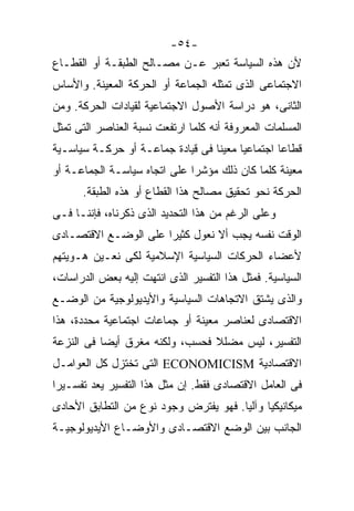 ‫-٤٥-‬
‫ﻷﻥ ﻫﺫﻩ ﺍﻟﺴﻴﺎﺴﺔ ﺘﻌﺒﺭ ﻋـﻥ ﻤﺼـﺎﻟﺢ ﺍﻟﻁﺒﻘـﺔ ﺃﻭ ﺍﻟﻘﻁـﺎﻉ‬
‫ﺍﻻﺠﺘﻤﺎﻋﻰ ﺍﻟﺫﻯ ﺘﻤﺜﻠﻪ ﺍﻟﺠﻤﺎﻋﺔ ﺃﻭ ﺍﻟﺤﺭﻜﺔ ﺍﻟﻤﻌﻴﻨﺔ. ﻭﺍﻷﺴﺎﺱ‬
‫ﺍﻟﺜﺎﻨﻰ، ﻫﻭ ﺩﺭﺍﺴﺔ ﺍﻷﺼﻭل ﺍﻻﺠﺘﻤﺎﻋﻴﺔ ﻟﻘﻴﺎﺩﺍﺕ ﺍﻟﺤﺭﻜﺔ. ﻭﻤﻥ‬
‫ﺍﻟﻤﺴﻠﻤﺎﺕ ﺍﻟﻤﻌﺭﻭﻓﺔ ﺃﻨﻪ ﻜﻠﻤﺎ ﺍﺭﺘﻔﻌﺕ ﻨﺴﺒﺔ ﺍﻟﻌﻨﺎﺼﺭ ﺍﻟﺘﻰ ﺘﻤﺜل‬
‫ﻗﻁﺎﻋﹰ ﺍﺠﺘﻤﺎﻋﻴﹰ ﻤﻌﻴﻨﹰ ﻓﻰ ﻗﻴﺎﺩﺓ ﺠﻤﺎﻋـﺔ ﺃﻭ ﺤﺭﻜـﺔ ﺴﻴﺎﺴـﻴﺔ‬
                                 ‫ﺎ‬     ‫ﺎ‬        ‫ﺎ‬
‫ﻤﻌﻴﻨﺔ ﻜﻠﻤﺎ ﻜﺎﻥ ﺫﻟﻙ ﻤﺅﺸﺭﺍ ﻋﻠﻰ ﺍﺘﺠﺎﻩ ﺴﻴﺎﺴـﺔ ﺍﻟﺠﻤﺎﻋـﺔ ﺃﻭ‬
                             ‫ﹰ‬
      ‫ﺍﻟﺤﺭﻜﺔ ﻨﺤﻭ ﺘﺤﻘﻴﻕ ﻤﺼﺎﻟﺢ ﻫﺫﺍ ﺍﻟﻘﻁﺎﻉ ﺃﻭ ﻫﺫﻩ ﺍﻟﻁﺒﻘﺔ.‬
‫ﻭﻋﻠﻰ ﺍﻟﺭﻏﻡ ﻤﻥ ﻫﺫﺍ ﺍﻟﺘﺤﺩﻴﺩ ﺍﻟﺫﻯ ﺫﻜﺭﻨﺎﻩ، ﻓﺈﻨﻨـﺎ ﻓـﻰ‬
‫ﺍﻟﻭﻗﺕ ﻨﻔﺴﻪ ﻴﺠﺏ ﺃﻻ ﻨﻌﻭل ﻜﺜﻴﺭﺍ ﻋﻠﻰ ﺍﻟﻭﻀـﻊ ﺍﻻﻗﺘﺼـﺎﺩﻯ‬
                     ‫ﹰ‬
‫ﻷﻋﻀﺎﺀ ﺍﻟﺤﺭﻜﺎﺕ ﺍﻟﺴﻴﺎﺴﻴﺔ ﺍﻹﺴﻼﻤﻴﺔ ﻟﻜﻰ ﻨﻌـﻴﻥ ﻫـﻭﻴﺘﻬﻡ‬
‫ﺍﻟﺴﻴﺎﺴﻴﺔ. ﻓﻤﺜل ﻫﺫﺍ ﺍﻟﺘﻔﺴﻴﺭ ﺍﻟﺫﻯ ﺍﻨﺘﻬﺕ ﺇﻟﻴﻪ ﺒﻌﺽ ﺍﻟﺩﺭﺍﺴﺎﺕ،‬
‫ﻭﺍﻟﺫﻯ ﻴﺸﺘﻕ ﺍﻻﺘﺠﺎﻫﺎﺕ ﺍﻟﺴﻴﺎﺴﻴﺔ ﻭﺍﻷﻴﺩﻴﻭﻟﻭﺠﻴﺔ ﻤﻥ ﺍﻟﻭﻀـﻊ‬
‫ﺍﻻﻗﺘﺼﺎﺩﻯ ﻟﻌﻨﺎﺼﺭ ﻤﻌﻴﻨﺔ ﺃﻭ ﺠﻤﺎﻋﺎﺕ ﺍﺠﺘﻤﺎﻋﻴﺔ ﻤﺤﺩﺩﺓ، ﻫﺫﺍ‬
‫ﺍﻟﺘﻔﺴﻴﺭ، ﻟﻴﺱ ﻤﻀﻠﻼ ﻓﺤﺴﺏ، ﻭﻟﻜﻨﻪ ﻤﻐﺭﻕ ﺃﻴﻀﺎ ﻓﻰ ﺍﻟﻨﺯﻋﺔ‬
          ‫ﹰ‬                     ‫ﹰ‬
‫ﺍﻻﻗﺘﺼﺎﺩﻴﺔ ‪ ECONOMICISM‬ﺍﻟﺘﻰ ﺘﺨﺘﺯل ﻜل ﺍﻟﻌﻭﺍﻤـل‬
‫ﻓﻰ ﺍﻟﻌﺎﻤل ﺍﻻﻗﺘﺼﺎﺩﻯ ﻓﻘﻁ. ﺇﻥ ﻤﺜل ﻫﺫﺍ ﺍﻟﺘﻔﺴﻴﺭ ﻴﻌﺩ ﺘﻔﺴـﻴﺭﹰ‬
‫ﺍ‬
‫ﻤﻴﻜﺎﻨﻴﻜﻴﺎ ﻭﺁﻟﻴﺎ. ﻓﻬﻭ ﻴﻔﺘﺭﺽ ﻭﺠﻭﺩ ﻨﻭﻉ ﻤﻥ ﺍﻟﺘﻁﺎﺒﻕ ﺍﻷﺤﺎﺩﻯ‬
                                      ‫ﹰ‬     ‫ﹰ‬
‫ﺍﻟﺠﺎﻨﺏ ﺒﻴﻥ ﺍﻟﻭﻀﻊ ﺍﻻﻗﺘﺼـﺎﺩﻯ ﻭﺍﻷﻭﻀـﺎﻉ ﺍﻷﻴﺩﻴﻭﻟﻭﺠﻴـﺔ‬
 