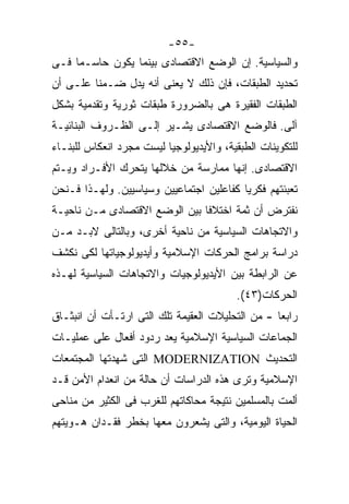 ‫-٥٥-‬
‫ﻭﺍﻟﺴﻴﺎﺴﻴﺔ. ﺇﻥ ﺍﻟﻭﻀﻊ ﺍﻻﻗﺘﺼﺎﺩﻯ ﺒﻴﻨﻤﺎ ﻴﻜﻭﻥ ﺤﺎﺴـﻤﺎ ﻓـﻰ‬
    ‫ﹰ‬
‫ﺘﺤﺩﻴﺩ ﺍﻟﻁﺒﻘﺎﺕ، ﻓﺈﻥ ﺫﻟﻙ ﻻ ﻴﻌﻨﻰ ﺃﻨﻪ ﻴﺩل ﻀـﻤﻨﺎ ﻋﻠـﻰ ﺃﻥ‬
        ‫ﹰ‬
‫ﺍﻟﻁﺒﻘﺎﺕ ﺍﻟﻔﻘﻴﺭﺓ ﻫﻰ ﺒﺎﻟﻀﺭﻭﺭﺓ ﻁﺒﻘﺎﺕ ﺜﻭﺭﻴﺔ ﻭﺘﻘﺩﻤﻴﺔ ﺒﺸﻜل‬
‫ﺁﻟﻰ. ﻓﺎﻟﻭﻀﻊ ﺍﻻﻗﺘﺼﺎﺩﻯ ﻴﺸـﻴﺭ ﺇﻟـﻰ ﺍﻟﻅـﺭﻭﻑ ﺍﻟﺒﻨﺎﺌﻴـﺔ‬
‫ﻟﻠﺘﻜﻭﻴﻨﺎﺕ ﺍﻟﻁﺒﻘﻴﺔ، ﻭﺍﻷﻴﺩﻴﻭﻟﻭﺠﻴﺎ ﻟﻴﺴﺕ ﻤﺠﺭﺩ ﺍﻨﻌﻜﺎﺱ ﻟﻠﺒﻨـﺎﺀ‬
‫ﺍﻻﻗﺘﺼﺎﺩﻯ. ﺇﻨﻬﺎ ﻤﻤﺎﺭﺴﺔ ﻤﻥ ﺨﻼﻟﻬﺎ ﻴﺘﺤﺭﻙ ﺍﻷﻓـﺭﺍﺩ ﻭﻴـﺘﻡ‬
‫ﺘﻌﺒﺌﺘﻬﻡ ﻓﻜﺭﻴﺎ ﻜﻔﺎﻋﻠﻴﻥ ﺍﺠﺘﻤﺎﻋﻴﻴﻥ ﻭﺴﻴﺎﺴﻴﻴﻥ. ﻭﻟﻬـﺫﺍ ﻓـﻨﺤﻥ‬
                                         ‫ﹰ‬
‫ﻨﻔﺘﺭﺽ ﺃﻥ ﺜﻤﺔ ﺍﺨﺘﻼﻓﺎ ﺒﻴﻥ ﺍﻟﻭﻀﻊ ﺍﻻﻗﺘﺼﺎﺩﻯ ﻤـﻥ ﻨﺎﺤﻴـﺔ‬
                              ‫ﹰ‬
‫ﻭﺍﻻﺘﺠﺎﻫﺎﺕ ﺍﻟﺴﻴﺎﺴﻴﺔ ﻤﻥ ﻨﺎﺤﻴﺔ ﺃﺨﺭﻯ، ﻭﺒﺎﻟﺘﺎﻟﻰ ﻻﺒـﺩ ﻤـﻥ‬
‫ﺩﺭﺍﺴﺔ ﺒﺭﺍﻤﺞ ﺍﻟﺤﺭﻜﺎﺕ ﺍﻹﺴﻼﻤﻴﺔ ﻭﺃﻴﺩﻴﻭﻟﻭﺠﻴﺎﺘﻬﺎ ﻟﻜﻰ ﻨﻜﺸﻑ‬
‫ﻋﻥ ﺍﻟﺭﺍﺒﻁﺔ ﺒﻴﻥ ﺍﻷﻴﺩﻴﻭﻟﻭﺠﻴﺎﺕ ﻭﺍﻻﺘﺠﺎﻫﺎﺕ ﺍﻟﺴﻴﺎﺴﻴﺔ ﻟﻬـﺫﻩ‬
                                          ‫ﺍﻟﺤﺭﻜﺎﺕ)٣٤(.‬
‫ﺭﺍﺒﻌﺎ - ﻤﻥ ﺍﻟﺘﺤﻠﻴﻼﺕ ﺍﻟﻌﻘﻴﻤﺔ ﺘﻠﻙ ﺍﻟﺘﻰ ﺍﺭﺘـﺄﺕ ﺃﻥ ﺍﻨﺒﺜـﺎﻕ‬
                                                 ‫ﹰ‬
‫ﺍﻟﺠﻤﺎﻋﺎﺕ ﺍﻟﺴﻴﺎﺴﻴﺔ ﺍﻹﺴﻼﻤﻴﺔ ﻴﻌﺩ ﺭﺩﻭﺩ ﺃﻓﻌﺎل ﻋﻠﻰ ﻋﻤﻠﻴـﺎﺕ‬
‫ﺍﻟﺘﺤﺩﻴﺙ ‪ MODERNIZATION‬ﺍﻟﺘﻰ ﺸﻬﺩﺘﻬﺎ ﺍﻟﻤﺠﺘﻤﻌﺎﺕ‬
‫ﺍﻹﺴﻼﻤﻴﺔ ﻭﺘﺭﻯ ﻫﺫﻩ ﺍﻟﺩﺭﺍﺴﺎﺕ ﺃﻥ ﺤﺎﻟﺔ ﻤﻥ ﺍﻨﻌﺩﺍﻡ ﺍﻷﻤﻥ ﻗـﺩ‬
‫ﺃﻟ ‪‬ﺕ ﺒﺎﻟﻤﺴﻠﻤﻴﻥ ﻨﺘﻴﺠﺔ ﻤﺤﺎﻜﺎﺘﻬﻡ ﻟﻠﻐﺭﺏ ﻓﻰ ﺍﻟﻜﺜﻴﺭ ﻤﻥ ﻤﻨﺎﺤﻰ‬
                                                   ‫ﻤ‬
                                                   ‫‪‬‬
‫ﺍﻟﺤﻴﺎﺓ ﺍﻟﻴﻭﻤﻴﺔ، ﻭﺍﻟﺘﻰ ﻴﺸﻌﺭﻭﻥ ﻤﻌﻬﺎ ﺒﺨﻁﺭ ﻓﻘـﺩﺍﻥ ﻫـﻭﻴﺘﻬﻡ‬
 