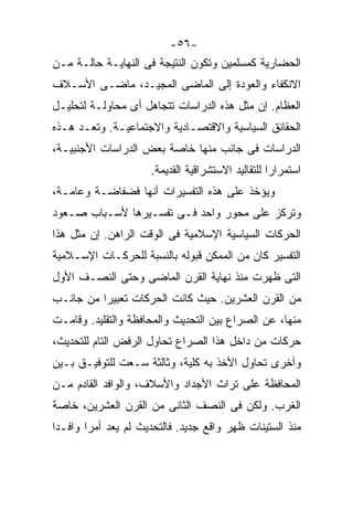 ‫-٦٥-‬
‫ﺍﻟﺤﻀﺎﺭﻴﺔ ﻜﻤﺴﻠﻤﻴﻥ ﻭﺘﻜﻭﻥ ﺍﻟﻨﺘﻴﺠﺔ ﻓﻰ ﺍﻟﻨﻬﺎﻴـﺔ ﺤﺎﻟـﺔ ﻤـﻥ‬
‫ﺍﻻﻨﻜﻔﺎﺀ ﻭﺍﻟﻌﻭﺩﺓ ﺇﻟﻰ ﺍﻟﻤﺎﻀﻰ ﺍﻟﻤﺠﻴـﺩ، ﻤﺎﻀـﻰ ﺍﻷﺴـﻼﻑ‬
‫ﺍﻟﻌﻅﺎﻡ. ﺇﻥ ﻤﺜل ﻫﺫﻩ ﺍﻟﺩﺭﺍﺴﺎﺕ ﺘﺘﺠﺎﻫل ﺃﻯ ﻤﺤﺎﻭﻟـﺔ ﻟﺘﺤﻠﻴـل‬
‫ﺍﻟﺤﻘﺎﺌﻕ ﺍﻟﺴﻴﺎﺴﻴﺔ ﻭﺍﻻﻗﺘﺼـﺎﺩﻴﺔ ﻭﺍﻻﺠﺘﻤﺎﻋﻴـﺔ. ﻭﺘﻌـﺩ ﻫـﺫﻩ‬
‫ﺍﻟﺩﺭﺍﺴﺎﺕ ﻓﻰ ﺠﺎﻨﺏ ﻤﻨﻬﺎ ﺨﺎﺼﺔ ﺒﻌﺽ ﺍﻟﺩﺭﺍﺴﺎﺕ ﺍﻷﺠﻨﺒﻴـﺔ،‬
                     ‫ﺍﺴﺘﻤﺭﺍﺭﺍ ﻟﻠﺘﻘﺎﻟﻴﺩ ﺍﻻﺴﺘﺸﺭﺍﻗﻴﺔ ﺍﻟﻘﺩﻴﻤﺔ.‬
                                                  ‫ﹰ‬
‫ﻭﻴﺅﺨﺫ ﻋﻠﻰ ﻫﺫﻩ ﺍﻟﺘﻔﺴﻴﺭﺍﺕ ﺃﻨﻬﺎ ﻓﻀﻔﺎﻀـﺔ ﻭﻋﺎﻤـﺔ،‬
‫ﻭﺘﺭﻜﺯ ﻋﻠﻰ ﻤﺤﻭﺭ ﻭﺍﺤﺩ ﻓـﻰ ﺘﻔﺴـﻴﺭﻫﺎ ﻷﺴـﺒﺎﺏ ﺼـﻌﻭﺩ‬
‫ﺍﻟﺤﺭﻜﺎﺕ ﺍﻟﺴﻴﺎﺴﻴﺔ ﺍﻹﺴﻼﻤﻴﺔ ﻓﻰ ﺍﻟﻭﻗﺕ ﺍﻟﺭﺍﻫﻥ. ﺇﻥ ﻤﺜل ﻫﺫﺍ‬
‫ﺍﻟﺘﻔﺴﻴﺭ ﻜﺎﻥ ﻤﻥ ﺍﻟﻤﻤﻜﻥ ﻗﺒﻭﻟﻪ ﺒﺎﻟﻨﺴﺒﺔ ﻟﻠﺤﺭﻜـﺎﺕ ﺍﻹﺴـﻼﻤﻴﺔ‬
‫ﺍﻟﺘﻰ ﻅﻬﺭﺕ ﻤﻨﺫ ﻨﻬﺎﻴﺔ ﺍﻟﻘﺭﻥ ﺍﻟﻤﺎﻀﻰ ﻭﺤﺘﻰ ﺍﻟﻨﺼـﻑ ﺍﻷﻭل‬
‫ﻤﻥ ﺍﻟﻘﺭﻥ ﺍﻟﻌﺸﺭﻴﻥ. ﺤﻴﺙ ﻜﺎﻨﺕ ﺍﻟﺤﺭﻜﺎﺕ ﺘﻌﺒﻴﺭﺍ ﻤﻥ ﺠﺎﻨـﺏ‬
         ‫ﹰ‬
‫ﻤﻨﻬﺎ، ﻋﻥ ﺍﻟﺼﺭﺍﻉ ﺒﻴﻥ ﺍﻟﺘﺤﺩﻴﺙ ﻭﺍﻟﻤﺤﺎﻓﻅﺔ ﻭﺍﻟﺘﻘﻠﻴﺩ. ﻭﻗﺎﻤـﺕ‬
‫ﺤﺭﻜﺎﺕ ﻤﻥ ﺩﺍﺨل ﻫﺫﺍ ﺍﻟﺼﺭﺍﻉ ﺘﺤﺎﻭل ﺍﻟﺭﻓﺽ ﺍﻟﺘﺎﻡ ﻟﻠﺘﺤﺩﻴﺙ،‬
‫ﻭﺃﺨﺭﻯ ﺘﺤﺎﻭل ﺍﻷﺨﺫ ﺒﻪ ﻜﻠﻴﺔ، ﻭﺜﺎﻟﺜﺔ ﺴـﻌﺕ ﻟﻠﺘﻭﻓﻴـﻕ ﺒـﻴﻥ‬
‫ﺍﻟﻤﺤﺎﻓﻅﺔ ﻋﻠﻰ ﺘﺭﺍﺙ ﺍﻷﺠﺩﺍﺩ ﻭﺍﻷﺴﻼﻑ، ﻭﺍﻟﻭﺍﻓﺩ ﺍﻟﻘﺎﺩﻡ ﻤـﻥ‬
‫ﺍﻟﻐﺭﺏ. ﻭﻟﻜﻥ ﻓﻰ ﺍﻟﻨﺼﻑ ﺍﻟﺜﺎﻨﻰ ﻤﻥ ﺍﻟﻘﺭﻥ ﺍﻟﻌﺸﺭﻴﻥ، ﺨﺎﺼﺔ‬
‫ﻤﻨﺫ ﺍﻟﺴﺘﻴﻨﺎﺕ ﻅﻬﺭ ﻭﺍﻗﻊ ﺠﺩﻴﺩ. ﻓﺎﻟﺘﺤﺩﻴﺙ ﻟﻡ ﻴﻌﺩ ﺃﻤﺭﺍ ﻭﺍﻓـﺩﺍ‬
‫ﹰ‬      ‫ﹰ‬
 