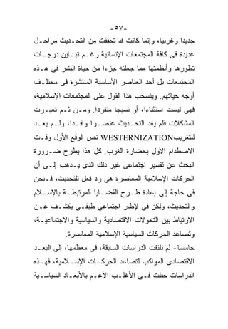 ‫-٧٥-‬
‫ﺠﺩﻴﺩﺍ ﻭﻏﺭﺒﻴﹰ، ﻭﺇﻨﻤﺎ ﻜﺎﻨﺕ ﻗﺩ ﺘﺤﻘﻘﺕ ﻤﻥ ﺍﻟﺘﺤـﺩﻴﺙ ﻤﺭﺍﺤـل‬
                                        ‫ﺎ‬
                                        ‫ﹰ‬
‫ﻋﺩﻴﺩﺓ ﻓﻰ ﻜﺎﻓﺔ ﺍﻟﻤﺠﺘﻤﻌﺎﺕ ﺍﻹﻨﺴﺎﻨﻴﺔ ﺭﻏـﻡ ﺘﺒـﺎﻴﻥ ﺩﺭﺠـﺎﺕ‬
‫ﺘﻁﻭﺭﻫﺎ ﻭﺃﻨﻅﻤﺘﻬﺎ ﻤﻤﺎ ﺠﻌﻠﺘﻪ ﺠﺯﺀﺍ ﻤﻥ ﺤﻴﺎﺓ ﺍﻟﺒﺸﺭ ﻓﻰ ﻫـﺫﻩ‬
                      ‫ﹰ‬
‫ﺍﻟﻤﺠﺘﻤﻌﺎﺕ ﺒل ﺃﺤﺩ ﺍﻟﻌﻨﺎﺼﺭ ﺍﻷﺴﺎﺴﻴﺔ ﺍﻟﻤﻨﺘﺸﺭﺓ ﻓﻰ ﻤﺨﺘﻠـﻑ‬
‫ﺃﻭﺠﻪ ﺤﻴﺎﺘﻬﻡ. ﻭﻴﻨﺴﺤﺏ ﻫﺫﺍ ﺍﻟﻘﻭل ﻋﻠﻰ ﺍﻟﻤﺠﺘﻤﻌﺎﺕ ﺍﻹﺴﻼﻤﻴﺔ،‬
‫ﻓﻬﻰ ﻟﻴﺴﺕ ﺍﺴﺘﺜﻨﺎﺀﹰ، ﺃﻭ ﻨﺴﻴﺠﺎ ﻤﺘﻔﺭﺩﹰ. ﻭﻤـﻥ ﺜـﻡ ﺘﻐﻴـﺭﺕ‬
                 ‫ﺍ‬      ‫ﹰ‬         ‫ﺍ‬
                                  ‫ﹰ‬
‫ﺍﻟﻤﺸﻜﻼﺕ ﻓﻠﻡ ﻴﻌﺩ ﺍﻟﺘﺤـﺩﻴﺙ ﻋﻨﺼـﺭﺍ ﻭﺍﻓـﺩﹰ، ﻭﻟـﻡ ﻴﻌـﺩ‬
           ‫ﺍ‬
           ‫ﹰ‬      ‫ﹰ‬
‫ﻟﻠﺘﻐﺭﻴﺏ‪ WESTERNIZATION‬ﻨﻔﺱ ﺍﻟﻭﻗﻊ ﺍﻷﻭل ﻭﻗـﺕ‬
‫ﺍﻻﺼﻁﺩﺍﻡ ﺍﻷﻭل ﺒﺤﻀﺎﺭﺓ ﺍﻟﻐﺭﺏ. ﻜل ﻫﺫﺍ ﻴﻁﺭﺡ ﻀـﺭﻭﺭﺓ‬
‫ﺍﻟﺒﺤﺙ ﻋﻥ ﺘﻔﺴﻴﺭ ﺍﺠﺘﻤﺎﻋﻰ ﻏﻴﺭ ﺫﻟﻙ ﺍﻟﺫﻯ ﻴـﺫﻫﺏ ﺇﻟـﻰ ﺃﻥ‬
‫ﺍﻟﺤﺭﻜﺎﺕ ﺍﻹﺴﻼﻤﻴﺔ ﺍﻟﻤﻌﺎﺼﺭﺓ ﻫﻰ ﺭﺩ ﻓﻌل ﻟﻠﺘﺤﺩﻴﺙ، ﻓـﻨﺤﻥ‬
‫ﻓﻰ ﺤﺎﺠﺔ ﺇﻟﻰ ﺇﻋﺎﺩﺓ ﻁـﺭﺡ ﺍﻟﻘﻀـﺎﻴﺎ ﺍﻟﻤﺭﺘﺒﻁـﺔ ﺒﺎﻹﺴـﻼﻡ‬
‫ﻭﺍﻟﺘﺤﺩﻴﺙ، ﻭﻟﻜﻥ ﻓﻰ ﻹﻁﺎﺭ ﺍﺠﺘﻤﺎﻋﻰ ﻁﺒﻘـﻰ ﻴﻜﺸـﻑ ﻋـﻥ‬
‫ﺍﻻﺭﺘﺒﺎﻁ ﺒﻴﻥ ﺍﻟﺘﺤﻭﻻﺕ ﺍﻻﻗﺘﺼﺎﺩﻴﺔ ﻭﺍﻟﺴﻴﺎﺴﻴﺔ ﻭﺍﻻﺠﺘﻤﺎﻋﻴـﺔ،‬
          ‫ﻭﺘﺼﺎﻋﺩ ﺍﻟﺤﺭﻜﺎﺕ ﺍﻟﺴﻴﺎﺴﻴﺔ ﺍﻹﺴﻼﻤﻴﺔ ﺍﻟﻤﻌﺎﺼﺭﺓ.‬
‫ﺨﺎﻤﺴﺎ- ﻟﻡ ﺘﻠﺘﻔﺕ ﺍﻟﺩﺭﺍﺴﺎﺕ ﺍﻟﺴﺎﺒﻘﺔ، ﻓﻰ ﻤﻌﻅﻤﻬﺎ، ﺇﻟﻰ ﺍﻟﺒﻌـﺩ‬
                                                  ‫ﹰ‬
‫ﺍﻻﻗﺘﺼﺎﺩﻯ ﺍﻟﻤﻭﺍﻜﺏ ﻟﺘﺼﺎﻋﺩ ﺍﻟﺤﺭﻜـﺎﺕ ﺍﻹﺴـﻼﻤﻴﺔ، ﻓﻬـﺫﻩ‬
‫ﺍﻟﺩﺭﺍﺴﺎﺕ ﺤﻔﻠﺕ ﻓـﻰ ﺍﻷﻏﻠـﺏ ﺍﻷﻋـﻡ ﺒﺎﻷﺒﻌـﺎﺩ ﺍﻟﺴﻴﺎﺴـﻴﺔ‬
 