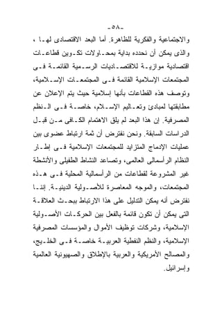 ‫-٨٥-‬
‫ﻭﺍﻻﺠﺘﻤﺎﻋﻴﺔ ﻭﺍﻟﻔﻜﺭﻴﺔ ﻟﻠﻅﺎﻫﺭﺓ. ﺃﻤﺎ ﺍﻟﺒﻌﺩ ﺍﻻﻗﺘﺼﺎﺩﻯ ﻟﻬـﺎ ،‬
‫ﻭﺍﻟﺫﻯ ﻴﻤﻜﻥ ﺃﻥ ﻨﺤﺩﺩﻩ ﺒﺩﺍﻴﺔ ﺒﻤﺤـﺎﻭﻻﺕ ﺘﻜـﻭﻴﻥ ﻗﻁﺎﻋـﺎﺕ‬
‫ﺍﻗﺘﺼﺎﺩﻴﺔ ﻤﻭﺍﺯﻴـﺔ ﻟﻼﻗﺘﺼـﺎﺩﻴﺎﺕ ﺍﻟﺭﺴـﻤﻴﺔ ﺍﻟﻘﺎﺌﻤـﺔ ﻓـﻰ‬
‫ﺍﻟﻤﺠﺘﻤﻌﺎﺕ ﺍﻹﺴﻼﻤﻴﺔ ﺍﻟﻘﺎﺌﻤﺔ ﻓـﻰ ﺍﻟﻤﺠﺘﻤﻌـﺎﺕ ﺍﻹﺴـﻼﻤﻴﺔ،‬
‫ﻭﺘﻭﺼﻑ ﻫﺫﻩ ﺍﻟﻘﻁﺎﻋﺎﺕ ﺒﺄﻨﻬﺎ ﺇﺴﻼﻤﻴﺔ ﺤﻴﺙ ﻴﺘﻡ ﺍﻹﻋﻼﻥ ﻋﻥ‬
‫ﻤﻁﺎﺒﻘﺘﻬﺎ ﻟﻤﺒﺎﺩﺉ ﻭﺘﻌـﺎﻟﻴﻡ ﺍﻹﺴـﻼﻡ، ﺨﺎﺼـﺔ ﻓـﻰ ﺍﻟـﻨﻅﻡ‬
‫ﺍﻟﻤﺼﺭﻓﻴﺔ. ﺇﻥ ﻫﺫﺍ ﺍﻟﺒﻌﺩ ﻟﻡ ﻴﻠﻕ ﺍﻻﻫﺘﻤﺎﻡ ﺍﻟﻜـﺎﻓﻰ ﻤـﻥ ﻗﺒـل‬
‫ﺍﻟﺩﺭﺍﺴﺎﺕ ﺍﻟﺴﺎﺒﻘﺔ. ﻭﻨﺤﻥ ﻨﻔﺘﺭﺽ ﺃﻥ ﺜﻤﺔ ﺍﺭﺘﺒﺎﻁ ﻋﻀﻭﻯ ﺒﻴﻥ‬
‫ﻋﻤﻠﻴﺎﺕ ﺍﻹﺩﻤﺎﺝ ﺍﻟﻤﺘﺯﺍﻴﺩ ﻟﻠﻤﺠﺘﻤﻌﺎﺕ ﺍﻹﺴﻼﻤﻴﺔ ﻓـﻰ ﺇﻁـﺎﺭ‬
‫ﺍﻟﻨﻅﺎﻡ ﺍﻟﺭﺃﺴﻤﺎﻟﻰ ﺍﻟﻌﺎﻟﻤﻰ، ﻭﺘﺼﺎﻋﺩ ﺍﻟﻨﺸﺎﻁ ﺍﻟﻁﻔﻴﻠﻰ ﻭﺍﻷﻨﺸﻁﺔ‬
‫ﻏﻴﺭ ﺍﻟﻤﺸﺭﻭﻋﺔ ﻟﻘﻁﺎﻋﺎﺕ ﻤﻥ ﺍﻟﺭﺃﺴﻤﺎﻟﻴﺔ ﺍﻟﻤﺤﻠﻴﺔ ﻓـﻰ ﻫـﺫﻩ‬
‫ﺍﻟﻤﺠﺘﻤﻌﺎﺕ، ﻭﺍﻟﻤﻭﺠﻪ ﺍﻟﻤﻌﺎﺼﺭﺓ ﻟﻸﺼـﻭﻟﻴﺔ ﺍﻟﺩﻴﻨﻴـﺔ. ﺇﻨﻨـﺎ‬
‫ﻨﻔﺘﺭﺽ ﺃﻨﻪ ﻴﻤﻜﻥ ﺍﻟﺘﺩﻟﻴل ﻋﻠﻰ ﻫﺫﺍ ﺍﻻﺭﺘﺒﺎﻁ ﺒﺒﺤـﺙ ﺍﻟﻌﻼﻗـﺔ‬
‫ﺍﻟﺘﻰ ﻴﻤﻜﻥ ﺃﻥ ﺘﻜﻭﻥ ﻗﺎﺌﻤﺔ ﺒﺎﻟﻔﻌل ﺒﻴﻥ ﺍﻟﺤﺭﻜـﺎﺕ ﺍﻷﺼـﻭﻟﻴﺔ‬
‫ﺍﻹﺴﻼﻤﻴﺔ، ﻭﺸﺭﻜﺎﺕ ﺘﻭﻅﻴﻑ ﺍﻷﻤﻭﺍل ﻭﺍﻟﻤﺅﺴﺴﺎﺕ ﺍﻟﻤﺼﺭﻓﻴﺔ‬
‫ﺍﻹﺴﻼﻤﻴﺔ، ﻭﺍﻟﻨﻅﻡ ﺍﻟﻨﻔﻁﻴﺔ ﺍﻟﻌﺭﺒﻴـﺔ ﺨﺎﺼـﺔ ﻓـﻰ ﺍﻟﺨﻠـﻴﺞ،‬
‫ﻭﺍﻟﻤﺼﺎﻟﺢ ﺍﻷﻤﺭﻴﻜﻴﺔ ﻭﺍﻟﻌﺭﺒﻴﺔ ﺒﺎﻹﻁﻼﻕ ﻭﺍﻟﺼﻬﻴﻭﻨﻴﺔ ﺍﻟﻌﺎﻟﻤﻴﺔ‬
                                             ‫ﻭﺇﺴﺭﺍﺌﻴل.‬
 