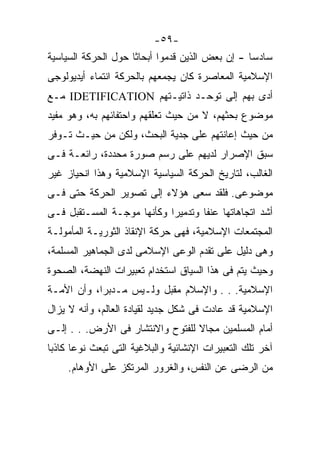 ‫-٩٥-‬
‫ﺴﺎﺩﺴﺎ - ﺇﻥ ﺒﻌﺽ ﺍﻟﺫﻴﻥ ﻗﺩﻤﻭﺍ ﺃﺒﺤﺎﺜﺎ ﺤﻭل ﺍﻟﺤﺭﻜﺔ ﺍﻟﺴﻴﺎﺴﻴﺔ‬
                    ‫ﹰ‬                           ‫ﹰ‬
‫ﺍﻹﺴﻼﻤﻴﺔ ﺍﻟﻤﻌﺎﺼﺭﺓ ﻜﺎﻥ ﻴﺠﻤﻌﻬﻡ ﺒﺎﻟﺤﺭﻜﺔ ﺍﻨﺘﻤﺎﺀ ﺃﻴﺩﻴﻭﻟﻭﺠﻰ‬
‫ﺃﺩﻯ ﺒﻬﻡ ﺇﻟﻰ ﺘﻭﺤـﺩ ﺫﺍﺘﻴـﺘﻬﻡ ‪ IDETIFICATION‬ﻤـﻊ‬
‫ﻤﻭﻀﻭﻉ ﺒﺤﺜﻬﻡ، ﻻ ﻤﻥ ﺤﻴﺙ ﺘﻌﻠﻘﻬﻡ ﻭﺍﺤﺘﻔﺎﺌﻬﻡ ﺒﻪ، ﻭﻫﻭ ﻤﻔﻴﺩ‬
‫ﻤﻥ ﺤﻴﺙ ﺇﻋﺎﻨﺘﻬﻡ ﻋﻠﻰ ﺠﺩﻴﺔ ﺍﻟﺒﺤﺙ، ﻭﻟﻜﻥ ﻤﻥ ﺤﻴـﺙ ﺘـﻭﻓﺭ‬
‫ﺴﺒﻕ ﺍﻹﺼﺭﺍﺭ ﻟﺩﻴﻬﻡ ﻋﻠﻰ ﺭﺴﻡ ﺼﻭﺭﺓ ﻤﺤﺩﺩﺓ، ﺭﺍﺌﻌـﺔ ﻓـﻰ‬
‫ﺍﻟﻐﺎﻟﺏ، ﻟﺘﺎﺭﻴﺦ ﺍﻟﺤﺭﻜﺔ ﺍﻟﺴﻴﺎﺴﻴﺔ ﺍﻹﺴﻼﻤﻴﺔ ﻭﻫﺫﺍ ﺍﻨﺤﻴﺎﺯ ﻏﻴﺭ‬
‫ﻤﻭﻀﻭﻋﻰ. ﻓﻠﻘﺩ ﺴﻌﻰ ﻫﺅﻻﺀ ﺇﻟﻰ ﺘﺼﻭﻴﺭ ﺍﻟﺤﺭﻜﺔ ﺤﺘﻰ ﻓـﻰ‬
‫ﺃﺸﺩ ﺍﺘﺠﺎﻫﺎﺘﻬﺎ ﻋﻨﻔﺎ ﻭﺘﺩﻤﻴﺭﺍ ﻭﻜﺄﻨﻬﺎ ﻤﻭﺠـﺔ ﺍﻟﻤﺴـﺘﻘﺒل ﻓـﻰ‬
                           ‫ﹰ‬       ‫ﹰ‬
‫ﺍﻟﻤﺠﺘﻤﻌﺎﺕ ﺍﻹﺴﻼﻤﻴﺔ، ﻓﻬﻰ ﺤﺭﻜﺔ ﺍﻹﻨﻘﺎﺫ ﺍﻟﺜﻭﺭﻴـﺔ ﺍﻟﻤﺄﻤﻭﻟـﺔ‬
‫ﻭﻫﻰ ﺩﻟﻴل ﻋﻠﻰ ﺘﻘﺩﻡ ﺍﻟﻭﻋﻰ ﺍﻹﺴﻼﻤﻰ ﻟﺩﻯ ﺍﻟﺠﻤﺎﻫﻴﺭ ﺍﻟﻤﺴﻠﻤﺔ،‬
‫ﻭﺤﻴﺙ ﻴﺘﻡ ﻓﻰ ﻫﺫﺍ ﺍﻟﺴﻴﺎﻕ ﺍﺴﺘﺨﺩﺍﻡ ﺘﻌﺒﻴﺭﺍﺕ ﺍﻟﻨﻬﻀﺔ، ﺍﻟﺼﺤﻭﺓ‬
‫ﺍﻹﺴﻼﻤﻴﺔ. . . ﻭﺍﻹﺴﻼﻡ ﻤﻘﺒل ﻭﻟـﻴﺱ ﻤـﺩﺒﺭﹰ، ﻭﺃﻥ ﺍﻷﻤـﺔ‬
           ‫ﹰ‬
           ‫ﺍ‬
‫ﺍﻹﺴﻼﻤﻴﺔ ﻗﺩ ﻋﺎﺩﺕ ﻓﻰ ﺸﻜل ﺠﺩﻴﺩ ﻟﻘﻴﺎﺩﺓ ﺍﻟﻌﺎﻟﻡ، ﻭﺃﻨﻪ ﻻ ﻴﺯﺍل‬
‫ﺃﻤﺎﻡ ﺍﻟﻤﺴﻠﻤﻴﻥ ﻤﺠﺎﻻ ﻟﻠﻔﺘﻭﺡ ﻭﺍﻻﻨﺘﺸﺎﺭ ﻓﻰ ﺍﻷﺭﺽ. . . ﺇﻟـﻰ‬
                                  ‫ﹰ‬
‫ﺁﺨﺭ ﺘﻠﻙ ﺍﻟﺘﻌﺒﻴﺭﺍﺕ ﺍﻹﻨﺸﺎﺌﻴﺔ ﻭﺍﻟﺒﻼﻏﻴﺔ ﺍﻟﺘﻰ ﺘﺒﻌﺙ ﻨﻭﻋﺎ ﻜﺎﺫﺒﺎ‬
‫ﹰ‬     ‫ﹰ‬
     ‫ﻤﻥ ﺍﻟﺭﻀﻰ ﻋﻥ ﺍﻟﻨﻔﺱ، ﻭﺍﻟﻐﺭﻭﺭ ﺍﻟﻤﺭﺘﻜﺯ ﻋﻠﻰ ﺍﻷﻭﻫﺎﻡ.‬
 