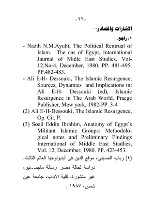 -٦٢-
                                    -: 
                                                 : (1
- Nazih N.M.Ayubi, The Political Renirual of
        Islam. The cas of Egypt, International
        Jaurnal of Midle East Studies, Vol-
        12,No-4, December, 1980. PP. 481-495.
        PP.482-483.
- Ali E-H- Dessouki, The Islamic Resurgence;
        Sources, Dynamics and Implications in:
        Ali E-H- Dessouki (ed), Islamic
        Resurgence in The Arab World, Praege
        Publisher, Mew york, 1982-PP. 3-4
(2) Ali E-H-Dessouki, The Islamic Resurgence,
        Op. Cit. P.
(3) Soad Eddin Ibrahim, Anatomy of Egypt’s
        Militant Islamic Groups: Methodolo-
        gical notes and Preliminary Findings
        International of Middle East Stadlies,
        Vol. 12, December, 1980. PP. 423-453.
.‫)٤( ﺭﺒﺎﺏ ﺍﻟﺤﺴﻴﻨﻰ، ﻤﻭﻗﻊ ﺍﻟﺩﻴﻥ ﻓﻰ ﺃﻴﺩﻴﻭﻟﻭﺠﻴﺎ ﺍﻟﻌﺎﻟﻡ ﺍﻟﺜﺎﻟﺙ‬
،‫ﺩﺭﺍﺴﺔ ﻟﺤﺎﻟﺔ ﻤﺼﺭ. ﺭﺴﺎﻟﺔ ﻤﺎﺠﺴـﺘﻴﺭ‬
‫ﻏﻴﺭ ﻤﻨﺸﻭﺭﺓ، ﻜﻠﻴﺔ ﺍﻵﺩﺍﺏ، ﺠﺎﻤﻌﺔ ﻋﻴﻥ‬
                      . ١٩٨٧ ،‫ﺸﻤﺱ‬
 