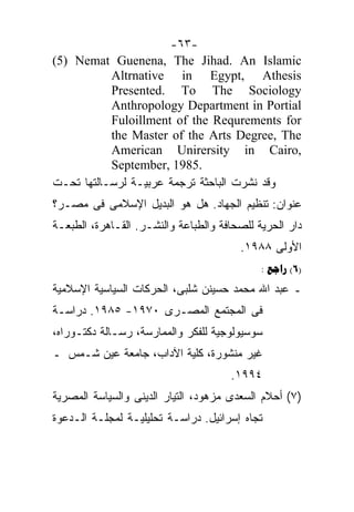 ‫-٣٦-‬
‫‪(5) Nemat Guenena, The Jihad. An Islamic‬‬
           ‫‪Altrnative in Egypt, Athesis‬‬
           ‫‪Presented. To The Sociology‬‬
           ‫‪Anthropology Department in Portial‬‬
           ‫‪Fuloillment of the Requrements for‬‬
           ‫‪the Master of the Arts Degree, The‬‬
           ‫,‪American Unirersity in Cairo‬‬
           ‫.5891 ,‪September‬‬
‫ﻭﻗﺩ ﻨﺸﺭﺕ ﺍﻟﺒﺎﺤﺜﺔ ﺘﺭﺠﻤﺔ ﻋﺭﺒﻴـﺔ ﻟﺭﺴـﺎﻟﺘﻬﺎ ﺘﺤـﺕ‬
‫ﻋﻨﻭﺍﻥ: ﺘﻨﻅﻴﻡ ﺍﻟﺠﻬﺎﺩ. ﻫل ﻫﻭ ﺍﻟﺒﺩﻴل ﺍﻹﺴﻼﻤﻰ ﻓﻰ ﻤﺼـﺭ؟‬
‫ﺩﺍﺭ ﺍﻟﺤﺭﻴﺔ ﻟﻠﺼﺤﺎﻓﺔ ﻭﺍﻟﻁﺒﺎﻋﺔ ﻭﺍﻟﻨﺸـﺭ. ﺍﻟﻘـﺎﻫﺭﺓ، ﺍﻟﻁﺒﻌـﺔ‬
                                        ‫ﺍﻷﻭﻟﻰ ٨٨٩١.‬
                                             ‫)6( ‪: ‬‬
‫ـ ﻋﺒﺩ ﺍﷲ ﻤﺤﻤﺩ ﺤﺴﻴﻨﻥ ﺸﻠﺒﻰ، ﺍﻟﺤﺭﻜﺎﺕ ﺍﻟﺴﻴﺎﺴﻴﺔ ﺍﻹﺴﻼﻤﻴﺔ‬
‫ﻓﻰ ﺍﻟﻤﺠﺘﻤﻊ ﺍﻟﻤﺼـﺭﻯ ٠٧٩١- ٥٨٩١. ﺩﺭﺍﺴـﺔ‬
‫ﺴﻭﺴﻴﻭﻟﻭﺠﻴﺔ ﻟﻠﻔﻜﺭ ﻭﺍﻟﻤﻤﺎﺭﺴﺔ، ﺭﺴـﺎﻟﺔ ﺩﻜﺘـﻭﺭﺍﻩ،‬
‫ﻏﻴﺭ ﻤﻨﺸﻭﺭﺓ، ﻜﻠﻴﺔ ﺍﻵﺩﺍﺏ، ﺠﺎﻤﻌﺔ ﻋﻴﻥ ﺸـﻤﺱ ـ‬
                                      ‫٤٩٩١.‬
‫)٧( ﺃﺤﻼﻡ ﺍﻟﺴﻌﺩﻯ ﻤﺯﻫﻭﺩ، ﺍﻟﺘﻴﺎﺭ ﺍﻟﺩﻴﻨﻰ ﻭﺍﻟﺴﻴﺎﺴﺔ ﺍﻟﻤﺼﺭﻴﺔ‬
‫ﺘﺠﺎﻩ ﺇﺴﺭﺍﺌﻴل. ﺩﺭﺍﺴـﺔ ﺘﺤﻠﻴﻠﻴـﺔ ﻟﻤﺠﻠـﺔ ﺍﻟـﺩﻋﻭﺓ‬
 