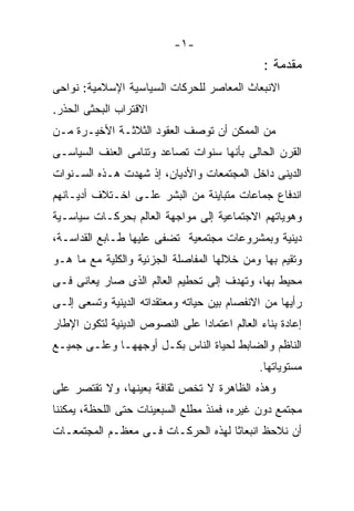 ‫-١-‬
                                               ‫ﻤﻘﺩﻤﺔ :‬
‫ﺍﻻﻨﺒﻌﺎﺙ ﺍﻟﻤﻌﺎﺼﺭ ﻟﻠﺤﺭﻜﺎﺕ ﺍﻟﺴﻴﺎﺴﻴﺔ ﺍﻹﺴﻼﻤﻴﺔ: ﻨﻭﺍﺤﻰ‬
‫ﺍﻻﻗﺘﺭﺍﺏ ﺍﻟﺒﺤﺜﻰ ﺍﻟﺤﺫﺭ.‬
‫ﻤﻥ ﺍﻟﻤﻤﻜﻥ ﺃﻥ ﺘﻭﺼﻑ ﺍﻟﻌﻘﻭﺩ ﺍﻟﺜﻼﺜـﺔ ﺍﻷﺨﻴـﺭﺓ ﻤـﻥ‬
‫ﺍﻟﻘﺭﻥ ﺍﻟﺤﺎﻟﻰ ﺒﺄﻨﻬﺎ ﺴﻨﻭﺍﺕ ﺘﺼﺎﻋﺩ ﻭﺘﻨﺎﻤﻰ ﺍﻟﻌﻨﻑ ﺍﻟﺴﻴﺎﺴـﻰ‬
‫ﺍﻟﺩﻴﻨﻰ ﺩﺍﺨل ﺍﻟﻤﺠﺘﻤﻌﺎﺕ ﻭﺍﻷﺩﻴﺎﻥ، ﺇﺫ ﺸﻬﺩﺕ ﻫـﺫﻩ ﺍﻟﺴـﻨﻭﺍﺕ‬
‫ﺍﻨﺩﻓﺎﻉ ﺠﻤﺎﻋﺎﺕ ﻤﺘﺒﺎﻴﻨﺔ ﻤﻥ ﺍﻟﺒﺸﺭ ﻋﻠـﻰ ﺍﺨـﺘﻼﻑ ﺃﺩﻴـﺎﻨﻬﻡ‬
‫ﻭﻫﻭﻴﺎﺘﻬﻡ ﺍﻻﺠﺘﻤﺎﻋﻴﺔ ﺇﻟﻰ ﻤﻭﺍﺠﻬﺔ ﺍﻟﻌﺎﻟﻡ ﺒﺤﺭﻜـﺎﺕ ﺴﻴﺎﺴـﻴﺔ‬
‫ﺩﻴﻨﻴﺔ ﻭﺒﻤﺸﺭﻭﻋﺎﺕ ﻤﺠﺘﻤﻌﻴﺔ ﺘﻀﻔﻰ ﻋﻠﻴﻬﺎ ﻁـﺎﺒﻊ ﺍﻟﻘﺩﺍﺴـﺔ،‬
‫ﻭﺘﻘﻴﻡ ﺒﻬﺎ ﻭﻤﻥ ﺨﻼﻟﻬﺎ ﺍﻟﻤﻔﺎﺼﻠﺔ ﺍﻟﺠﺯﺌﻴﺔ ﻭﺍﻟﻜﻠﻴﺔ ﻤﻊ ﻤﺎ ﻫـﻭ‬
‫ﻤﺤﻴﻁ ﺒﻬﺎ، ﻭﺘﻬﺩﻑ ﺇﻟﻰ ﺘﺤﻁﻴﻡ ﺍﻟﻌﺎﻟﻡ ﺍﻟﺫﻯ ﺼﺎﺭ ﻴﻌﺎﻨﻰ ﻓـﻰ‬
‫ﺭﺃﻴﻬﺎ ﻤﻥ ﺍﻻﻨﻔﺼﺎﻡ ﺒﻴﻥ ﺤﻴﺎﺘﻪ ﻭﻤﻌﺘﻘﺩﺍﺘﻪ ﺍﻟﺩﻴﻨﻴﺔ ﻭﺘﺴﻌﻰ ﺇﻟـﻰ‬
‫ﺇﻋﺎﺩﺓ ﺒﻨﺎﺀ ﺍﻟﻌﺎﻟﻡ ﺍﻋﺘﻤﺎﺩﺍ ﻋﻠﻰ ﺍﻟﻨﺼﻭﺹ ﺍﻟﺩﻴﻨﻴﺔ ﻟﺘﻜﻭﻥ ﺍﻹﻁﺎﺭ‬
‫ﺍﻟﻨﺎﻅﻡ ﻭﺍﻟﻀﺎﺒﻁ ﻟﺤﻴﺎﺓ ﺍﻟﻨﺎﺱ ﺒﻜـل ﺃﻭﺠﻬﻬـﺎ ﻭﻋﻠـﻰ ﺠﻤﻴـﻊ‬
                                              ‫ﻤﺴﺘﻭﻴﺎﺘﻬﺎ.‬
‫ﻭﻫﺫﻩ ﺍﻟﻅﺎﻫﺭﺓ ﻻ ﺘﺨﺹ ﺜﻘﺎﻓﺔ ﺒﻌﻴﻨﻬﺎ، ﻭﻻ ﺘﻘﺘﺼﺭ ﻋﻠﻰ‬
‫ﻤﺠﺘﻤﻊ ﺩﻭﻥ ﻏﻴﺭﻩ، ﻓﻤﻨﺫ ﻤﻁﻠﻊ ﺍﻟﺴﺒﻌﻴﻨﺎﺕ ﺤﺘﻰ ﺍﻟﻠﺤﻅﺔ، ﻴﻤﻜﻨﻨﺎ‬
‫ﺃﻥ ﻨﻼﺤﻅ ﺍﻨﺒﻌﺎﺜﺎ ﻟﻬﺫﻩ ﺍﻟﺤﺭﻜـﺎﺕ ﻓـﻰ ﻤﻌﻅـﻡ ﺍﻟﻤﺠﺘﻤﻌـﺎﺕ‬
 