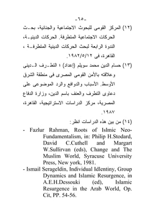 ‫-٥٦-‬
‫)٢١( ﺍﻟﻤﺭﻜﺯ ﺍﻟﻘﻭﻤﻰ ﻟﻠﺒﺤﻭﺙ ﺍﻻﺠﺘﻤﺎﻋﻴﺔ ﻭﺍﻟﺠﻨﺎﺌﻴﺔ، ﺒﺤـﺙ‬
‫ﺍﻟﺤﺭﻜﺎﺕ ﺍﻻﺠﺘﻤﺎﻋﻴﺔ ﺍﻟﻤﺘﻁﺭﻓﺔ. ﺍﻟﺤﺭﻜﺎﺕ ﺍﻟﺩﻴﻨﻴـﺔ،‬
‫ﺍﻟﻨﺩﻭﺓ ﺍﻟﺭﺍﺒﻌﺔ ﻟﺒﺤﺙ ﺍﻟﺤﺭﻜﺎﺕ ﺍﻟﺩﻴﻨﻴﺔ ﺍﻟﻤﺘﻁﺭﻓـﺔ ،‬
                      ‫ﺍﻟﻘﺎﻫﺭﺓ، ﻓﻰ ٢١/٥/٢٨٩١.‬
‫)٣١( ﺤﺴﺎﻡ ﺍﻟﺩﻴﻥ ﻤﺤﻤﺩ ﺴﻭﻴﻠﻡ )ﺇﻋﺩﺍﺩ( ؛ ﺍﻟﺘﻁـﺭﻑ ﺍﻟـﺩﻴﻨﻰ‬
‫ﻭﻋﻼﻗﺘﻪ ﺒﺎﻷﻤﻥ ﺍﻟﻘﻭﻤﻰ ﺍﻟﻤﺼﺭﻯ ﻓﻰ ﻤﻨﻁﻘﺔ ﺍﻟﺸﺭﻕ‬
‫ﺍﻷﻭﺴﻁ. ﺍﻷﺴﺒﺎﺏ ﻭﺍﻟﺩﻭﺍﻓﻊ ﻭﺍﻟﺭﺩ ﺍﻟﻤﻭﻀﻭﻋﻰ ﻋﻠﻰ‬
‫ﺩﻋﺎﻭﻯ ﺍﻟﺘﻁﺭﻑ ﻭﺍﻟﻌﻨﻑ ﺒﺎﺴﻡ ﺍﻟﺩﻴﻥ، ﻭﺯﺍﺭﺓ ﺍﻟﺩﻓﺎﻉ‬
‫ﺍﻟﻤﺼﺭﻴﺔ، ﻤﺭﻜﺯ ﺍﻟﺩﺭﺍﺴﺎﺕ ﺍﻻﺴﺘﺭﺍﺘﻴﺠﻴﺔ، ﺍﻟﻘﺎﻫﺭﺓ،‬
                                       ‫٧٨٩١.‬
                     ‫)٤١( ﻤﻥ ﺒﻴﻥ ﻫﺫﻩ ﺍﻟﺩﺭﺍﺴﺎﺕ ﺍﻨﻅﺭ:‬
‫-‪- Fazlur Rahman, Roots of Islmic Neo‬‬
         ‫,‪Fundamentalism, in: Philip H.Stodard‬‬
         ‫‪David‬‬     ‫‪C.Cuthell‬‬      ‫‪and‬‬      ‫‪Margart‬‬
         ‫‪W.Sullirvan (eds), Change and The‬‬
         ‫‪Muslim World, Syracuse University‬‬
         ‫.1891 ,‪Press, New york‬‬
‫‪- Ismail Serageldin, Individual Idlentiny, Group‬‬
         ‫‪Dynamics and Islamic Resurgence, in‬‬
         ‫‪A.E.H.Dessouki‬‬        ‫,)‪(ed‬‬        ‫‪Islamic‬‬
         ‫.‪Resurgence in the Arab World, Op‬‬
         ‫.65-45 .‪Cit, PP‬‬
 