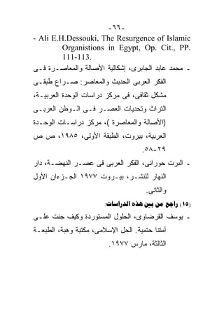 ‫-٦٦-‬
‫‪- Ali E.H.Dessouki, The Resurgence of Islamic‬‬
         ‫.‪Organistions in Egypt, Op. Cit., PP‬‬
         ‫.311-111‬
‫ـ ﻤﺤﻤﺩ ﻋﺎﺒﺩ ﺍﻟﺠﺎﺒﺭﻯ، ﺇﺸﻜﺎﻟﻴﺔ ﺍﻷﺼﺎﻟﺔ ﻭﺍﻟﻤﻌﺎﺼـﺭﺓ ﻓـﻰ‬
‫ﺍﻟﻔﻜﺭ ﺍﻟﻌﺭﺒﻰ ﺍﻟﺤﺩﻴﺙ ﻭﺍﻟﻤﻌﺎﺼﺭ: ﺼـﺭﺍﻉ ﻁﺒﻘـﻰ‬
‫ﻤﺸﻜل ﺜﻘﺎﻓﻰ، ﻓﻰ ﻤﺭﻜﺯ ﺩﺭﺍﺴﺎﺕ ﺍﻟﻭﺤﺩﺓ ﺍﻟﻌﺭﺒﻴـﺔ،‬
‫ﺍﻟﺘﺭﺍﺙ ﻭﺘﺤﺩﻴﺎﺕ ﺍﻟﻌﺼـﺭ ﻓـﻰ ﺍﻟـﻭﻁﻥ ﺍﻟﻌﺭﺒـﻰ‬
‫)ﺍﻷﺼﺎﻟﺔ ﻭﺍﻟﻤﻌﺎﺼﺭﺓ (، ﻤﺭﻜﺯ ﺩﺭﺍﺴـﺎﺕ ﺍﻟﻭﺤـﺩﺓ‬
‫ﺍﻟﻌﺭﺒﻴﺔ، ﺒﻴﺭﻭﺕ، ﺍﻟﻁﺒﻘﺔ ﺍﻷﻭﻟﻰ، ٥٨٩١، ﺹ ﺹ‬
                                    ‫٩٢-٨٥.‬
‫ـ ﺍﻟﺒﺭﺕ ﺤﻭﺭﺍﻨﻰ، ﺍﻟﻔﻜﺭ ﺍﻟﻌﺭﺒﻰ ﻓﻰ ﻋﺼـﺭ ﺍﻟﻨﻬﻀـﺔ، ﺩﺍﺭ‬
‫ﺍﻟﻨﻬﺎﺭ ﻟﻠﻨﺸـﺭ، ﺒﻴـﺭﻭﺕ ٧٧٩١ ﺍﻟﺠـﺯﺀﺍﻥ ﺍﻷﻭل‬
                                      ‫ﻭﺍﻟﺜﺎﻨﻰ.‬
                        ‫)51( ‪:    ‬‬
‫ـ ﻴﻭﺴﻑ ﺍﻟﻘﺭﻀﺎﻭﻯ، ﺍﻟﺤﻠﻭل ﺍﻟﻤﺴﺘﻭﺭﺩﺓ ﻭﻜﻴﻑ ﺠﻨﺕ ﻋﻠـﻰ‬
‫ﺃﻤﺘﻨﺎ ﺤﺘﻤﻴﺔ. ﺍﻟﺤل ﺍﻹﺴﻼﻤﻰ، ﻤﻜﺘﺒﺔ ﻭﻫﺒﺔ، ﺍﻟﻁﺒﻌـﺔ‬
                         ‫ﺍﻟﺜﺎﻟﺜﺔ، ﻤﺎﺭﺱ ٧٧٩١.‬
 