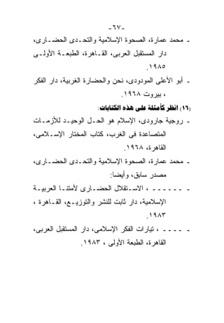 ‫-٧٦-‬
‫ـ ﻤﺤﻤﺩ ﻋﻤﺎﺭﺓ، ﺍﻟﺼﺤﻭﺓ ﺍﻹﺴﻼﻤﻴﺔ ﻭﺍﻟﺘﺤـﺩﻯ ﺍﻟﺤﻀـﺎﺭﻯ،‬
‫ﺩﺍﺭ ﺍﻟﻤﺴﺘﻘﺒل ﺍﻟﻌﺭﺒﻰ، ﺍﻟﻘـﺎﻫﺭﺓ، ﺍﻟﻁﺒﻌـﺔ ﺍﻷﻭﻟـﻰ‬
                                      ‫٥٨٩١.‬
‫ـ ﺃﺒﻭ ﺍﻷﻋﻠﻰ ﺍﻟﻤﻭﺩﻭﺩﻯ، ﻨﺤﻥ ﻭﺍﻟﺤﻀﺎﺭﺓ ﺍﻟﻐﺭﺒﻴﺔ، ﺩﺍﺭ ﺍﻟﻔﻜﺭ‬
                             ‫، ﺒﻴﺭﻭﺕ ٨٦٩١.‬
                     ‫)61( ‪:    ‬‬
‫ـ ﺭﻭﺠﻴﺔ ﺠﺎﺭﻭﺩﻯ، ﺍﻹﺴﻼﻡ ﻫﻭ ﺍﻟﺤـل ﺍﻟﻭﺤﻴـﺩ ﻟﻸﺯﻤـﺎﺕ‬
‫ﺍﻟﻤﺘﺼﺎﻋﺩﺓ ﻓﻰ ﺍﻟﻐﺭﺏ، ﻜﺘﺎﺏ ﺍﻟﻤﺨﺘﺎﺭ ﺍﻹﺴـﻼﻤﻰ،‬
                              ‫ﺍﻟﻘﺎﻫﺭﺓ، ٨٦٩١.‬
‫ـ ﻤﺤﻤﺩ ﻋﻤﺎﺭﺓ، ﺍﻟﺼﺤﻭﺓ ﺍﻹﺴﻼﻤﻴﺔ ﻭﺍﻟﺘﺤـﺩﻯ ﺍﻟﺤﻀـﺎﺭﻯ،‬
                         ‫ﻤﺼﺩﺭ ﺴﺎﺒﻕ، ﻭﺃﻴﻀﺎ:‬
                          ‫ﹰ‬
‫ـ ــــــ ، ﺍﻻﺴـﺘﻘﻼل ﺍﻟﺤﻀـﺎﺭﻯ ﻷﻤﺘﻨـﺎ ﺍﻟﻌﺭﺒﻴـﺔ‬
‫ﺍﻹﺴﻼﻤﻴﺔ، ﺩﺍﺭ ﺜﺎﺒﺕ ﻟﻠﻨﺸﺭ ﻭﺍﻟﺘﻭﺯﻴـﻊ، ﺍﻟﻘـﺎﻫﺭﺓ ،‬
                                      ‫٣٨٩١.‬
‫ـ ــــ ، ﺘﻴﺎﺭﺍﺕ ﺍﻟﻔﻜﺭ ﺍﻹﺴﻼﻤﻰ، ﺩﺍﺭ ﺍﻟﻤﺴﺘﻘﺒل ﺍﻟﻌﺭﺒﻰ،‬
                ‫ﺍﻟﻘﺎﻫﺭﺓ، ﺍﻟﻁﺒﻌﺔ ﺍﻷﻭﻟﻰ ، ٣٨٩١.‬
 
