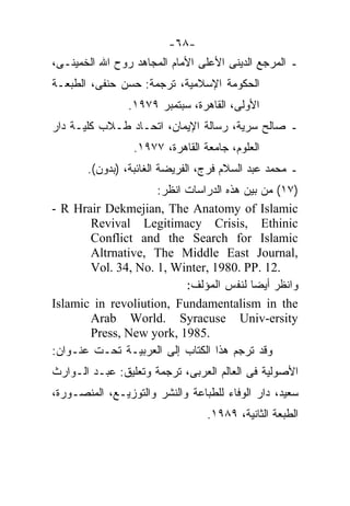‫-٨٦-‬
‫ـ ﺍﻟﻤﺭﺠﻊ ﺍﻟﺩﻴﻨﻰ ﺍﻷﻋﻠﻰ ﺍﻷﻤﺎﻡ ﺍﻟﻤﺠﺎﻫﺩ ﺭﻭﺡ ﺍﷲ ﺍﻟﺨﻤﻴﻨـﻰ،‬
‫ﺍﻟﺤﻜﻭﻤﺔ ﺍﻹﺴﻼﻤﻴﺔ، ﺘﺭﺠﻤﺔ: ﺤﺴﻥ ﺤﻨﻔﻰ، ﺍﻟﻁﺒﻌـﺔ‬
                ‫ﺍﻷﻭﻟﻰ، ﺍﻟﻘﺎﻫﺭﺓ، ﺴﺒﺘﻤﺒﺭ ٩٧٩١.‬
‫ـ ﺼﺎﻟﺢ ﺴﺭﻴﺔ، ﺭﺴﺎﻟﺔ ﺍﻹﻴﻤﺎﻥ، ﺍﺘﺤـﺎﺩ ﻁـﻼﺏ ﻜﻠﻴـﺔ ﺩﺍﺭ‬
                 ‫ﺍﻟﻌﻠﻭﻡ، ﺠﺎﻤﻌﺔ ﺍﻟﻘﺎﻫﺭﺓ، ٧٧٩١.‬
       ‫ـ ﻤﺤﻤﺩ ﻋﺒﺩ ﺍﻟﺴﻼﻡ ﻓﺭﺝ، ﺍﻟﻔﺭﻴﻀﺔ ﺍﻟﻐﺎﺌﺒﺔ، )ﺒﺩﻭﻥ(.‬
                    ‫)٧١( ﻤﻥ ﺒﻴﻥ ﻫﺫﻩ ﺍﻟﺩﺭﺍﺴﺎﺕ ﺍﻨﻅﺭ:‬
‫‪- R Hrair Dekmejian, The Anatomy of Islamic‬‬
       ‫‪Revival Legitimacy Crisis, Ethinic‬‬
       ‫‪Conflict and the Search for Islamic‬‬
       ‫,‪Altrnative, The Middle East Journal‬‬
       ‫.21 .‪Vol. 34, No. 1, Winter, 1980. PP‬‬
                          ‫ﻭﺍﻨﻅﺭ ﺃﻴﻀﺎ ﻟﻨﻔﺱ ﺍﻟﻤﺅﻟﻑ:‬
                                        ‫ﹰ‬
‫‪Islamic in revoliution, Fundamentalism in the‬‬
       ‫‪Arab World. Syracuse Univ-ersity‬‬
       ‫.5891 ,‪Press, New york‬‬
‫ﻭﻗﺩ ﺘﺭﺠﻡ ﻫﺫﺍ ﺍﻟﻜﺘﺎﺏ ﺇﻟﻰ ﺍﻟﻌﺭﺒﻴـﺔ ﺘﺤـﺕ ﻋﻨـﻭﺍﻥ:‬
‫ﺍﻷﺼﻭﻟﻴﺔ ﻓﻰ ﺍﻟﻌﺎﻟﻡ ﺍﻟﻌﺭﺒﻰ، ﺘﺭﺠﻤﺔ ﻭﺘﻌﻠﻴﻕ: ﻋﺒـﺩ ﺍﻟـﻭﺍﺭﺙ‬
‫ﺴﻌﻴﺩ، ﺩﺍﺭ ﺍﻟﻭﻓﺎﺀ ﻟﻠﻁﺒﺎﻋﺔ ﻭﺍﻟﻨﺸﺭ ﻭﺍﻟﺘﻭﺯﻴـﻊ، ﺍﻟﻤﻨﺼـﻭﺭﺓ،‬
                                 ‫ﺍﻟﻁﺒﻌﺔ ﺍﻟﺜﺎﻨﻴﺔ، ٩٨٩١.‬
 