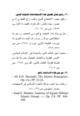 ‫-٠٧-‬
   ‫)12( ‪:      ‬‬
‫ـ ﺭﻓﻴﻕ ﺤﺒﻴﺏ، ﺍﻻﺤﺘﺠﺎﺝ ﺍﻟﺩﻴﻨﻰ ﻭﺍﻟﺼـﺭﺍﻉ ﺍﻟﻁﺒﻘـﻰ ﻓـﻰ‬
‫ﻤﺼﺭ، ﺴﻴﻨﺎﺀ ﻟﻠﻨﺸﺭ، ﺍﻟﻘـﺎﻫﺭﺓ، ﺍﻟﻁﺒﻌـﺔ ﺍﻷﻭﻟـﻰ،‬
                     ‫٩٨٩١. ﺹ ﺹ ٧١-١٢.‬
‫ـ ﺤﻠـﻴﻡ ﺒﺭﻜـﺎﺕ، ﺍﻟﻤﺠﺘﻤـﻊ ﺍﻟﻌﺭﺒـﻰ ﺍﻟﻤﻌﺎﺼـﺭ، ﺒﺤـﺙ‬
‫ﺍﺴﺘﻁﻼﻋﻰ، ﻤﺭﻜـﺯ ﺩﺭﺍﺴـﺎﺕ ﺍﻟﻭﺤـﺩﺓ ﺍﻟﻌﺭﺒﻴـﺔ،‬
‫ﺒﻴﺭﻭﺕ، ﺍﻟﻁﺒﻌﺔ ﺍﻷﻭﻟﻰ، ﺇﺒﺭﻴـل ٤٨٩١، ﺹ ﺹ‬
                                  ‫٧٣٢-٣٢٢.‬
‫ـ ﻤﺤﻤﻭﺩ ﺃﻤﻴﻥ ﺍﻟﻌﺎﻟﻡ، ﺍﻟﺩﻴﻥ ﻭﺍﻟﺴﻴﺎﺴﺔ ﻓﻰ: ﺍﻹﺴﻼﻡ ﺍﻟﺴﻴﺎﺴﻰ:‬
‫ﺍﻷﺴﺱ ﺍﻟﻔﻜﺭﻴﺔ ﻭﺍﻷﻫﺩﺍﻑ ﺍﻟﻌﻤﻠﻴﺔ، ﺴﻠﺴـﻠﺔ ﻜﺘـﺎﺏ‬
‫ﻗﻀﺎﻴﺎ ﻓﻜﺭﻴﺔ، ﺍﻟﻜﺘﺎﺏ ﺍﻟﺜﺎﻤﻥ، ﺃﻜﺘـﻭﺒﺭ ٩٨٩١. ﺹ‬
                                  ‫ﺹ ٥-٢١.‬
                        ‫)22( ‪:    ‬‬
‫,‪- Ali E.H. Dessouki, The Islamic Resurgence‬‬
         ‫.42-32 .‪Op. Cit., PP‬‬
‫ـ ﺭﻓﻌﺕ ﺴﻴﺩ ﺃﺤﻤﺩ، ﺤﺭﻜﺔ ﺍﻹﺤﻴﺎﺀ ﺍﻹﺴﻼﻤﻰ ﻓﻰ ﺍﻟﺴﺒﻌﻴﻨﻴﺎﺕ،‬
             ‫ﻤﺼﺩﺭ ﺴﺎﺒﻕ،ﺹ ﺹ٦٣١-٠٤١.‬
‫‪- Saad E. Ibrahim, Anatomy of Egypts Militant‬‬
       ‫-444 .‪Islamic Groups ---, Op. Cit. PP‬‬
       ‫.844‬
 