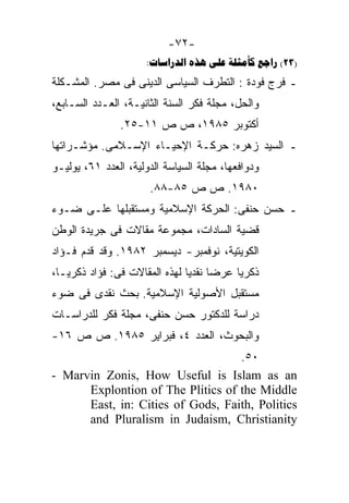 ‫-٢٧-‬
                     ‫)32( ‪:    ‬‬
‫ـ ﻓﺭﺝ ﻓﻭﺩﺓ : ﺍﻟﺘﻁﺭﻑ ﺍﻟﺴﻴﺎﺴﻰ ﺍﻟﺩﻴﻨﻰ ﻓﻰ ﻤﺼﺭ. ﺍﻟﻤﺸـﻜﻠﺔ‬
‫ﻭﺍﻟﺤل، ﻤﺠﻠﺔ ﻓﻜﺭ ﺍﻟﺴﻨﺔ ﺍﻟﺜﺎﻨﻴـﺔ، ﺍﻟﻌـﺩﺩ ﺍﻟﺴـﺎﺒﻊ،‬
               ‫ﺃﻜﺘﻭﺒﺭ ٥٨٩١، ﺹ ﺹ ١١-٥٢.‬
‫ـ ﺍﻟﺴﻴﺩ ﺯﻫﺭﻩ: ﺤﺭﻜـﺔ ﺍﻹﺤﻴـﺎﺀ ﺍﻹﺴـﻼﻤﻰ. ﻤﺅﺸـﺭﺍﺘﻬﺎ‬
‫ﻭﺩﻭﺍﻓﻌﻬﺎ، ﻤﺠﻠﺔ ﺍﻟﺴﻴﺎﺴﺔ ﺍﻟﺩﻭﻟﻴﺔ، ﺍﻟﻌﺩﺩ ١٦، ﻴﻭﻟﻴـﻭ‬
                      ‫٠٨٩١. ﺹ ﺹ ٥٨-٨٨.‬
‫ـ ﺤﺴﻥ ﺤﻨﻔﻰ: ﺍﻟﺤﺭﻜﺔ ﺍﻹﺴﻼﻤﻴﺔ ﻭﻤﺴﺘﻘﺒﻠﻬﺎ ﻋﻠـﻰ ﻀـﻭﺀ‬
‫ﻗﻀﻴﺔ ﺍﻟﺴﺎﺩﺍﺕ، ﻤﺠﻤﻭﻋﺔ ﻤﻘﺎﻻﺕ ﻓﻰ ﺠﺭﻴﺩﺓ ﺍﻟﻭﻁﻥ‬
‫ﺍﻟﻜﻭﻴﺘﻴﺔ، ﻨﻭﻓﻤﺒﺭ- ﺩﻴﺴﻤﺒﺭ ٢٨٩١. ﻭﻗﺩ ﻗﺩﻡ ﻓـﺅﺍﺩ‬
‫ﺫﻜﺭﻴﺎ ﻋﺭﻀﺎ ﻨﻘﺩﻴﺎ ﻟﻬﺫﻩ ﺍﻟﻤﻘﺎﻻﺕ ﻓﻰ: ﻓﺅﺍﺩ ﺫﻜﺭﻴـﺎ،‬
                              ‫ﹰ ﹰ‬
‫ﻤﺴﺘﻘﺒل ﺍﻷﺼﻭﻟﻴﺔ ﺍﻹﺴﻼﻤﻴﺔ. ﺒﺤﺙ ﻨﻘﺩﻯ ﻓﻰ ﻀﻭﺀ‬
‫ﺩﺭﺍﺴﺔ ﻟﻠﺩﻜﺘﻭﺭ ﺤﺴﻥ ﺤﻨﻔﻰ، ﻤﺠﻠﺔ ﻓﻜﺭ ﻟﻠﺩﺭﺍﺴـﺎﺕ‬
‫ﻭﺍﻟﺒﺤﻭﺙ، ﺍﻟﻌﺩﺩ ٤، ﻓﺒﺭﺍﻴﺭ ٥٨٩١. ﺹ ﺹ ٦١-‬
                                   ‫٠٥.‬
‫‪- Marvin Zonis, How Useful is Islam as an‬‬
      ‫‪Explontion of The Plitics of the Middle‬‬
      ‫‪East, in: Cities of Gods, Faith, Politics‬‬
      ‫‪and Pluralism in Judaism, Christianity‬‬
 