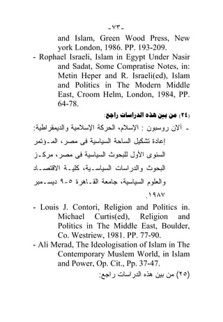 -٧٣-
      and Islam, Green Wood Press, New
      york London, 1986. PP. 193-209.
- Rophael Israeli, Islam in Egypt Under Nasir
      and Sadat, Some Compratise Notes, in:
      Metin Heper and R. Israeli(ed), Islam
      and Politics in The Modern Middle
      East, Croom Helm, London, 1984, PP.
      64-78.
                       :     (24)
:‫ـ ﺁﻻﻥ ﺭﻭﺴﺒﻭﻥ : ﺍﻹﺴﻼﻡ، ﺍﻟﺤﺭﻜﺔ ﺍﻹﺴﻼﻤﻴﺔ ﻭﺍﻟﺩﻴﻤﻘﺭﺍﻁﻴﺔ‬
‫ﺇﻋﺎﺩﺓ ﺘﺸﻜﻴل ﺍﻟﺴﺎﺤﺔ ﺍﻟﺴﻴﺎﺴﻴﺔ ﻓﻰ ﻤﺼﺭ، ﺍﻟﻤـﺅﺘﻤﺭ‬
‫ﺍﻟﺴﻨﻭﻯ ﺍﻷﻭل ﻟﻠﺒﺤﻭﺙ ﺍﻟﺴﻴﺎﺴﻴﺔ ﻓﻰ ﻤﺼﺭ، ﻤﺭﻜـﺯ‬
‫ﺍﻟﺒﺤﻭﺙ ﻭﺍﻟﺩﺭﺍﺴﺎﺕ ﺍﻟﺴﻴﺎﺴـﻴﺔ، ﻜﻠﻴـﺔ ﺍﻻﻗﺘﺼـﺎﺩ‬
‫ﻭﺍﻟﻌﻠﻭﻡ ﺍﻟﺴﻴﺎﺴﻴﺔ، ﺠﺎﻤﻌﺔ ﺍﻟﻘـﺎﻫﺭﺓ ٥-٩ ﺩﻴﺴـﻤﺒﺭ‬
                                   .١٩٨٧
- Louis J. Contori, Religion and Politics in.
       Michael Curtis(ed), Religion and
       Politics in The Middle East, Boulder,
       Co. Westriew, 1981. PP. 77-90.
- Ali Merad, The Ideologisation of Islam in The
       Contemporary Muslem World, in Islam
       and Power, Op. Cit., Pp. 37-47.
                   :‫)٥٢( ﻤﻥ ﺒﻴﻥ ﻫﺫﻩ ﺍﻟﺩﺭﺍﺴﺎﺕ ﺭﺍﺠﻊ‬
 