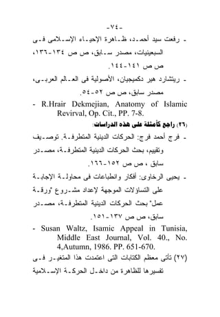 ‫-٤٧-‬
‫ـ ﺭﻓﻌﺕ ﺴﻴﺩ ﺃﺤﻤـﺩ، ﻅـﺎﻫﺭﺓ ﺍﻹﺤﻴـﺎﺀ ﺍﻹﺴـﻼﻤﻰ ﻓـﻰ‬
‫ﺍﻟﺴﺒﻌﻴﻨﻴﺎﺕ، ﻤﺼﺩﺭ ﺴـﺎﺒﻕ، ﺹ ﺹ ٤٣١-٦٣١،‬
                         ‫ﺹ ﺹ ١٤١-٤٤١.‬
‫ـ ﺭﻴﺘﺸﺎﺭﺩ ﻫﻴﺭ ﺩﻜﻤﻴﺠﻴﺎﻥ، ﺍﻷﺼﻭﻟﻴﺔ ﻓﻰ ﺍﻟﻌـﺎﻟﻡ ﺍﻟﻌﺭﺒـﻰ،‬
            ‫ﻤﺼﺩﺭ ﺴﺎﺒﻕ، ﺹ ﺹ ٢٥-٤٥.‬
‫‪- R.Hrair Dekmejian, Anatomy of Islamic‬‬
      ‫.8-7 .‪Revirval, Op. Cit., PP‬‬
                    ‫)62( ‪:    ‬‬
‫ـ ﻓﺭﺝ ﺃﺤﻤﺩ ﻓﺭﺝ: ﺍﻟﺤﺭﻜﺎﺕ ﺍﻟﺩﻴﻨﻴﺔ ﺍﻟﻤﺘﻁﺭﻓـﺔ. ﺘﻭﺼـﻴﻑ‬
‫ﻭﺘﻘﻴﻴﻡ، ﺒﺤﺙ ﺍﻟﺤﺭﻜﺎﺕ ﺍﻟﺩﻴﻨﻴﺔ ﺍﻟﻤﺘﻁﺭﻓـﺔ، ﻤﺼـﺩﺭ‬
                  ‫ﺴﺎﺒﻕ ، ﺹ ﺹ ٢٥١-٦٦١.‬
‫ـ ﻴﺤﻴﻰ ﺍﻟﺭﺨﺎﻭﻯ: ﺃﻓﻜﺎﺭ ﻭﺍﻨﻁﺒﺎﻋﺎﺕ ﻓﻰ ﻤﺤﺎﻭﻟـﺔ ﺍﻹﺠﺎﺒـﺔ‬
‫ﻋﻠﻰ ﺍﻟﺘﺴﺎﺅﻻﺕ ﺍﻟﻤﻭﺠﻬﺔ ﻹﻋﺩﺍﺩ ﻤﺸـﺭﻭﻉ "ﻭﺭﻗـﺔ‬
‫ﻋﻤل" ﺒﺤﺙ ﺍﻟﺤﺭﻜﺎﺕ ﺍﻟﺩﻴﻨﻴﺔ ﺍﻟﻤﺘﻁﺭﻓـﺔ، ﻤﺼـﺩﺭ‬
                  ‫ﺴﺎﺒﻕ، ﺹ ﺹ ٧٣١-١٥١.‬
‫,‪- Susan Waltz, Isamic Appeal in Tunisia‬‬
      ‫.‪Middle East Journal, Vol. 40., No‬‬
      ‫.076-156 .‪4,Autumn, 1986. PP‬‬
‫)٧٢( ﺘﺄﺘﻰ ﻤﻌﻅﻡ ﺍﻟﻜﺘﺎﺒﺎﺕ ﺍﻟﺘﻰ ﺍﻋﺘﻤﺩﺕ ﻫﺫﺍ ﺍﻟﻤﺘﻐﻴـﺭ ﻓـﻰ‬
‫ﺘﻔﺴﻴﺭﻫﺎ ﻟﻠﻅﺎﻫﺭﺓ ﻤﻥ ﺩﺍﺨـل ﺍﻟﺤﺭﻜـﺔ ﺍﻹﺴـﻼﻤﻴﺔ‬
 