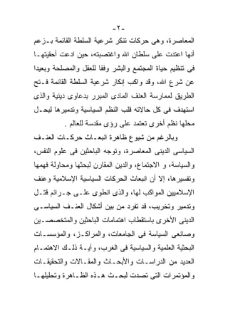 ‫-٢-‬
‫ﺍﻟﻤﻌﺎﺼﺭﺓ، ﻭﻫﻰ ﺤﺭﻜﺎﺕ ﺘﻨﻜﺭ ﺸﺭﻋﻴﺔ ﺍﻟﺴﻠﻁﺔ ﺍﻟﻘﺎﺌﻤﺔ ﺒـﺯﻋﻡ‬
‫ﺃﻨﻬﺎ ﺍﻋﺘﺩﺕ ﻋﻠﻰ ﺴﻠﻁﺎﻥ ﺍﷲ ﻭﺍﻏﺘﺼﺒﺘﻪ، ﺤﻴﻥ ﺍﺩﻋﺕ ﺃﺤﻘﻴﺘﻬـﺎ‬
‫ﻓﻰ ﺘﻨﻅﻴﻡ ﺤﻴﺎﺓ ﺍﻟﻤﺠﺘﻤﻊ ﻭﺍﻟﺒﺸﺭ ﻭﻓﻘﺎ ﻟﻠﻌﻘل ﻭﺍﻟﻤﺼﻠﺤﺔ ﻭﺒﻌﻴﺩﺍ‬
                      ‫ﹰ‬
‫ﻋﻥ ﺸﺭﻉ ﺍﷲ، ﻭﻗﺩ ﻭﺍﻜﺏ ﺇﻨﻜﺎﺭ ﺸﺭﻋﻴﺔ ﺍﻟﺴﻠﻁﺔ ﺍﻟﻘﺎﺌﻤﺔ ﻓـﺘﺢ‬
‫ﺍﻟﻁﺭﻴﻕ ﻟﻤﻤﺎﺭﺴﺔ ﺍﻟﻌﻨﻑ ﺍﻟﻤﺎﺩﻯ ﺍﻟﻤﺒﺭﺭ ﺒﺩﻋﺎﻭﻯ ﺩﻴﻨﻴﺔ ﻭﺍﻟﺫﻯ‬
‫ﺍﺴﺘﻬﺩﻑ ﻓﻰ ﻜل ﺤﺎﻻﺘﻪ ﻗﻠﺏ ﺍﻟﻨﻅﻡ ﺍﻟﺴﻴﺎﺴﻴﺔ ﻭﺘﺩﻤﻴﺭﻫﺎ ﻟﻴﺤـل‬
          ‫ﻤﺤﻠﻬﺎ ﻨﻅﻡ ﺃﺨﺭﻯ ﺘﻌﺘﻤﺩ ﻋﻠﻰ ﺭﺅﻯ ﻤﻘﺩﺴﺔ ﻟﻠﻌﺎﻟﻡ .‬
‫ﻭﺒﺎﻟﺭﻏﻡ ﻤﻥ ﺸﻴﻭﻉ ﻅﺎﻫﺭﺓ ﺍﻨﺒﻌـﺎﺙ ﺤﺭﻜـﺎﺕ ﺍﻟﻌﻨـﻑ‬
‫ﺍﻟﺴﻴﺎﺴﻰ ﺍﻟﺩﻴﻨﻰ ﺍﻟﻤﻌﺎﺼﺭﺓ، ﻭﺘﻭﺠﻪ ﺍﻟﺒﺎﺤﺜﻴﻥ ﻓﻰ ﻋﻠﻭﻡ ﺍﻟﻨﻔﺱ،‬
‫ﻭﺍﻟﺴﻴﺎﺴﺔ، ﻭ ﺍﻻﺠﺘﻤﺎﻉ، ﻭﺍﻟﺩﻴﻥ ﺍﻟﻤﻘﺎﺭﻥ ﻟﺒﺤﺜﻬﺎ ﻭﻤﺤﺎﻭﻟﺔ ﻓﻬﻤﻬﺎ‬
‫ﻭﺘﻔﺴﻴﺭﻫﺎ، ﺇﻻ ﺃﻥ ﺍﻨﺒﻌﺎﺙ ﺍﻟﺤﺭﻜﺎﺕ ﺍﻟﺴﻴﺎﺴﻴﺔ ﺍﻹﺴﻼﻤﻴﺔ ﻭﻋﻨﻑ‬
‫ﺍﻹﺴﻼﻤﻴﻴﻥ ﺍﻟﻤﻭﺍﻜﺏ ﻟﻬﺎ، ﻭﺍﻟﺫﻯ ﺍﻨﻁﻭﻯ ﻋﻠـﻰ ﺠـﺭﺍﺌﻡ ﻗﺘـل‬
‫ﻭﺘﺩﻤﻴﺭ ﻭﺘﺨﺭﻴﺏ، ﻗﺩ ﺘﻔﺭﺩ ﻤﻥ ﺒﻴﻥ ﺃﺸﻜﺎل ﺍﻟﻌﻨـﻑ ﺍﻟﺴﻴﺎﺴـﻰ‬
‫ﺍﻟﺩﻴﻨﻰ ﺍﻷﺨﺭﻯ ﺒﺎﺴﺘﻘﻁﺎﺏ ﺍﻫﺘﻤﺎﻤﺎﺕ ﺍﻟﺒﺎﺤﺜﻴﻥ ﻭﺍﻟﻤﺘﺨﺼﺼـﻴﻥ‬
‫ﻭﺼﺎﻨﻌﻰ ﺍﻟﺴﻴﺎﺴﺔ ﻓﻰ ﺍﻟﺠﺎﻤﻌﺎﺕ، ﻭﺍﻟﻤﺭﺍﻜـﺯ، ﻭﺍﻟﻤﺅﺴﺴـﺎﺕ‬
‫ﺍﻟﺒﺤﺜﻴﺔ ﺍﻟﻌﻠﻤﻴﺔ ﻭﺍﻟﺴﻴﺎﺴﻴﺔ ﻓﻰ ﺍﻟﻐﺭﺏ، ﻭﺁﻴـﺔ ﺫﻟـﻙ ﺍﻻﻫﺘﻤـﺎﻡ‬
‫ﺍﻟﻌﺩﻴﺩ ﻤﻥ ﺍﻟﺩﺭﺍﺴـﺎﺕ ﻭﺍﻷﺒﺤـﺎﺙ ﻭﺍﻟﻤﻘـﺎﻻﺕ ﻭﺍﻟﺘﺤﻘﻴﻘـﺎﺕ‬
‫ﻭﺍﻟﻤﺅﺘﻤﺭﺍﺕ ﺍﻟﺘﻰ ﺘﺼﺩﺕ ﻟﺒﺤـﺙ ﻫـﺫﻩ ﺍﻟﻅـﺎﻫﺭﺓ ﻭﺘﺤﻠﻴﻠﻬـﺎ‬
 