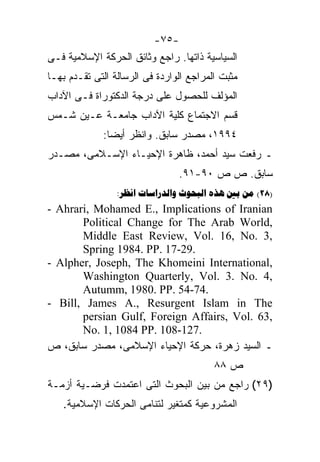 ‫-٥٧-‬
‫ﺍﻟﺴﻴﺎﺴﻴﺔ ﺫﺍﺘﻬﺎ. ﺭﺍﺠﻊ ﻭﺜﺎﺌﻕ ﺍﻟﺤﺭﻜﺔ ﺍﻹﺴﻼﻤﻴﺔ ﻓـﻰ‬
‫ﻤﺜﺒﺕ ﺍﻟﻤﺭﺍﺠﻊ ﺍﻟﻭﺍﺭﺩﺓ ﻓﻰ ﺍﻟﺭﺴﺎﻟﺔ ﺍﻟﺘﻰ ﺘﻘـﺩﻡ ﺒﻬـﺎ‬
‫ﺍﻟﻤﺅﻟﻑ ﻟﻠﺤﺼﻭل ﻋﻠﻰ ﺩﺭﺠﺔ ﺍﻟﺩﻜﺘﻭﺭﺍﺓ ﻓـﻰ ﺍﻵﺩﺍﺏ‬
‫ﻗﺴﻡ ﺍﻻﺠﺘﻤﺎﻉ ﻜﻠﻴﺔ ﺍﻵﺩﺍﺏ ﺠﺎﻤﻌـﺔ ﻋـﻴﻥ ﺸـﻤﺱ‬
             ‫٤٩٩١، ﻤﺼﺩﺭ ﺴﺎﺒﻕ. ﻭﺍﻨﻅﺭ ﺃﻴﻀﺎ:‬
              ‫ﹰ‬
‫ـ ﺭﻓﻌﺕ ﺴﻴﺩ ﺃﺤﻤﺩ، ﻅﺎﻫﺭﺓ ﺍﻹﺤﻴـﺎﺀ ﺍﻹﺴـﻼﻤﻰ، ﻤﺼـﺩﺭ‬
                                ‫ﺴﺎﺒﻕ. ﺹ ﺹ ٠٩-١٩.‬
                 ‫)82( ‪:     ‬‬
‫‪- Ahrari, Mohamed E., Implications of Iranian‬‬
       ‫,‪Political Change for The Arab World‬‬
       ‫,3 .‪Middle East Review, Vol. 16, No‬‬
       ‫.92-71 .‪Spring 1984. PP‬‬
‫,‪- Alpher, Joseph, The Khomeini International‬‬
       ‫,4 .‪Washington Quarterly, Vol. 3. No‬‬
       ‫.47-45 .‪Autumm, 1980. PP‬‬
‫‪- Bill, James A., Resurgent Islam in The‬‬
       ‫,36 .‪persian Gulf, Foreign Affairs, Vol‬‬
       ‫.721-801 .‪No. 1, 1084 PP‬‬
‫ـ ﺍﻟﺴﻴﺩ ﺯﻫﺭﺓ، ﺤﺭﻜﺔ ﺍﻹﺤﻴﺎﺀ ﺍﻹﺴﻼﻤﻰ، ﻤﺼﺩﺭ ﺴﺎﺒﻕ، ﺹ‬
                                         ‫ﺹ ٨٨‬
‫)٩٢( ﺭﺍﺠﻊ ﻤﻥ ﺒﻴﻥ ﺍﻟﺒﺤﻭﺙ ﺍﻟﺘﻰ ﺍﻋﺘﻤﺩﺕ ﻓﺭﻀـﻴﺔ ﺃﺯﻤـﺔ‬
   ‫ﺍﻟﻤﺸﺭﻭﻋﻴﺔ ﻜﻤﺘﻐﻴﺭ ﻟﺘﻨﺎﻤﻰ ﺍﻟﺤﺭﻜﺎﺕ ﺍﻹﺴﻼﻤﻴﺔ.‬
 