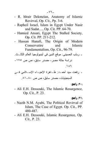 -٧٦-
- R. hlrair Dekmeian, Anatomy of Islamic
         Revirval, Op. Cit., Pp. 3-6.
- Rapheil Israel, Islam in Egypt Under Nasir
         and Sadat…, Op. Cit. PP. 64-70.
- Hamied Ansari, Egypt The Stalled Society,
         Op. Cit. PP. 211-212.
- Hassan Hanafi, The Origin of Modern
         Conservatire               and          Islamic
         Fundamentalism, Op. Cit., 96-79.
.‫ـ ﺭﺒﺎﺏ ﺍﻟﺤﺴﻴﻨﻰ: ﻤﻭﻗﻊ ﺍﻟﺩﻴﻥ ﻓﻰ ﺃﻴﺩﻴﻭﻟﻭﺠﻴﺎ ﺍﻟﻌﺎﻟﻡ ﺍﻟﺜﺎﻟـﺙ‬
-١٧٥ ‫ﺩﺭﺍﺴﺔ ﺤﺎﻟﺔ ﻤﺼﺭ، ﻤﺼﺩﺭ ﺴﺎﺒﻕ، ﺹ ﺹ‬
                                         .١٨٦
‫ـ ﺭﻓﻌﺕ ﺴﻴﺩ ﺃﺤﻤـﺩ: ﻅـﺎﻫﺭﺓ ﺍﻹﺤﻴـﺎﺀ ﺍﻹﺴـﻼﻤﻰ ﻓـﻰ‬
     .٨١-٨٠ ‫ﺍﻟﺴﺒﻌﻴﻨﻴﺎﺕ، ﻤﺼﺩﺭ ﺴﺎﺒﻕ، ﺹ ﺹ‬
                                              : (30)
- Ali E.H. Dessouki, The Islamic Resurgence,
      Op. Cit., P. 23.
                                              : (31)
- Nazih N.M. Ayubi, The Political Revirval of
       Islam, The Case of Egypt. Op. Cit., PP.
       480-487.
- Ali E.H. Dessouki, Islamic Resurgence, Op.
       Cit., P. 23.
 