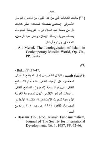 ‫-٧٧-‬
‫)٢٣( ﺠﺎﺀﺕ ﺍﻟﻜﺘﺎﺒﺎﺕ ﺍﻟﺘﻰ ﻤﻥ ﻫﺫﺍ ﺍﻟﻘﺒﻴل ﻤﻥ ﺩﺍﺨـل ﺍﻟﺘﻴـﺎﺭ‬
‫ﺍﻷﺼﻭﻟﻰ ﺍﻹﺴﻼﻤﻰ ﺒﻔﻀﺎﺌﻠﻪ ﺍﻟﻤﺘﻌﺩﺩﺓ. ﺍﻨﻅﺭ ﻜﺘﺎﺒﺎﺕ‬
‫ﻜل ﻤﻥ ﻤﺤﻤﺩ ﻋﺒﺩ ﺍﻟﺴﻼﻡ ﻓﺭﺝ، ﺍﻟﻔﺭﻴﻀﺔ ﺍﻟﻐﺎﺌﺒـﺔ،‬
‫ﻭﺼﺎﻟﺢ ﺴﺭﻴﺔ، ﺭﺴﺎﻟﺔ ﺍﻹﻴﻤﺎﻥ، ﻭﻋﻤﺭ ﻋﺒﺩ ﺍﻟﺭﺤﻤﻥ،‬
                  ‫ﻜﻠﻤﺔ ﺤﻕ. ﻭﺭﺍﺠﻊ ﺃﻴﻀﺎ:‬
                   ‫ﹰ‬
‫‪- Ali Merad, The Ideologyistion of Islam in‬‬
      ‫,.‪Conlemporary Muslim World, Op. Cit‬‬
      ‫.74-73 .‪PP‬‬

                                                     ‫)33(‬
‫.74-73 .‪- Ibd., PP‬‬
‫)43( ‪ :  ‬ﺍﻟﺘﺒﺎﺩل ﺍﻟﺜﻘﺎﻓﻰ ﻓﻰ ﺇﻁﺎﺭ ﺍﻟﻤﺠﺘﻤﻊ ﺍﻟـﺩﻭﻟﻰ‬
‫ﺍﻟﻤﻌﺎﺼﺭ، ﻫل ﺍﻹﺤﻴﺎﺀ ﺍﻟﺜﻘﺎﻓﻰ ﻋﻘﺒﺔ ﺃﻤﺎﻡ ﺍﻟﺘﺴـﺎﻤﺢ‬
‫ﺍﻟﺜﻘﺎﻓﻰ، ﻓﻰ: ﻤﺭﺍﺩ ﻭﻫﺒﺔ )ﺍﻟﻤﺤﺭﺭ(، ﺍﻟﺘﺴﺎﻤﺢ ﺍﻟﺜﻘﺎﻓﻰ‬
‫ـ ﺃﺒﺤﺎﺙ ﺍﻟﻤﺅﺘﻤﺭ ﺍﻹﻗﻠﻴﻤﻰ ﺍﻷﻭل ﻟﻠﻤﺠﻤﻭﻋﺔ ﺍﻟﻐﺭﺒﻴﺔ‬
‫ﺍﻷﻭﺭﻭﺒﻴﺔ ﻟﻠﺒﺤﻭﺙ ﺍﻻﺠﺘﻤﺎﻋﻴـﺔ، ﻤﻜﺘﺒـﺔ ﺍﻷﻨﺠﻠـﻭ‬
‫ﺍﻟﻤﺼﺭﻴﺔ، ﺍﻟﻘﺎﻫﺭﺓ ٧٨٩١، ﺹ ﺹ ١-٣. ﺭﺍﺠـﻊ‬
                                   ‫ﺃﻴﻀﺎ:‬
                                    ‫ﹰ‬
‫,‪- Bassam Tibi, Neo. Islamic Fundamentalism‬‬
       ‫‪Journal of The Socirty for International‬‬
       ‫.66-26 .‪Devolopment, No. 1, 1987, PP‬‬
 