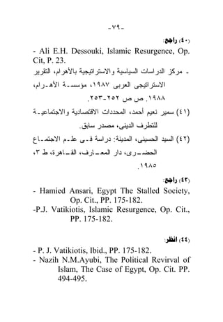 ‫-٩٧-‬
                                            ‫)04( ‪:‬‬
‫.‪- Ali E.H. Dessouki, Islamic Resurgence, Op‬‬
‫.32 .‪Cit, P‬‬
‫ـ ﻤﺭﻜﺯ ﺍﻟﺩﺭﺍﺴﺎﺕ ﺍﻟﺴﻴﺎﺴﻴﺔ ﻭﺍﻻﺴﺘﺭﺍﺘﻴﺠﻴﺔ ﺒﺎﻷﻫﺭﺍﻡ، ﺍﻟﺘﻘﺭﻴﺭ‬
‫ﺍﻻﺴﺘﺭﺍﺘﻴﺠﻰ ﺍﻟﻌﺭﺒﻰ ٧٨٩١، ﻤﺅﺴﺴـﺔ ﺍﻷﻫـﺭﺍﻡ،‬
                  ‫٨٨٩١. ﺹ ﺹ ٢٥٢-٣٥٢.‬
‫)١٤( ﺴﻤﻴﺭ ﻨﻌﻴﻡ ﺃﺤﻤﺩ، ﺍﻟﻤﺤﺩﺩﺍﺕ ﺍﻻﻗﺘﺼﺎﺩﻴﺔ ﻭﺍﻻﺠﺘﻤﺎﻋﻴـﺔ‬
               ‫ﻟﻠﺘﻁﺭﻑ ﺍﻟﺩﻴﻨﻰ، ﻤﺼﺩﺭ ﺴﺎﺒﻕ.‬
‫)٢٤( ﺍﻟﺴﻴﺩ ﺍﻟﺤﺴﻴﻨﻰ، ﺍﻟﻤﺩﻴﻨﺔ: ﺩﺭﺍﺴﺔ ﻓـﻰ ﻋﻠـﻡ ﺍﻻﺠﺘﻤـﺎﻉ‬
‫ـﺎﺭﻑ، ـﺎﻫﺭﺓ، ﻁ ٣،‬
          ‫ﺍﻟﻘـ‬  ‫ـﺭﻯ، ﺩﺍﺭ ﺍﻟﻤﻌـ‬
                             ‫ﺍﻟﺤﻀـ‬
                                   ‫٥٨٩١.‬
                                            ‫)34( ‪:‬‬
‫,‪- Hamied Ansari, Egypt The Stalled Society‬‬
           ‫.281-571 .‪Op. Cit., PP‬‬
‫,.‪-P.J. Vatikiotis, Islamic Resurgence, Op. Cit‬‬
           ‫.281-571 .‪PP‬‬

                                             ‫)44( ‪:‬‬
‫.281-571 .‪- P. J. Vatikiotis, Ibid., PP‬‬
‫‪- Nazih N.M.Ayubi, The Political Revirval of‬‬
         ‫.‪Islam, The Case of Egypt, Op. Cit. PP‬‬
         ‫.594-494‬
 