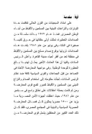 ‫‪ : ‬‬
                                                    ‫‪‬‬
‫ﻋﻠﻰ ﺍﻤﺘﺩﺍﺩ ﺍﻟﺴﺒﻌﻴﻨﺎﺕ ﻤﻥ ﺍﻟﻘﺭﻥ ﺍﻟﺤﺎﻟﻰ ﺘﻔﺎﻗﻤﺕ ﺤـﺩﺓ‬
‫ﺍﻟﺘﻭﺘﺭﺍﺕ ﻭﺍﻟﻨﺯﺍﻋﺎﺕ ﺍﻟﺩﻴﻨﻴﺔ ﺒﻴﻥ ﺍﻟﻤﺴﻠﻤﻴﻥ ﻭﺍﻷﻗﺒﺎﻁ ﻤﻥ ﺃﺒﻨـﺎﺀ‬
‫ﺍﻟﻭﻁﻥ ﺍﻟﻤﺼﺭﻯ. ﻓﻤﻨـﺫ ﻋـﺎﻡ ٢٧٩١ ﺒـﺩﺃﺕ ﺴﻠﺴـﻠﺔ ﻤـﻥ‬
‫ﺍﻟﺼﺩﺍﻤﺎﺕ ﺍﻟﺨﻁﻴﺭﺓ، ﺘﻤﺜﻠﺕ ﺃﻭﻟﻰ ﺤﻠﻘﺎﺘﻬﺎ ﻓﻰ ﺤـﺭﻕ ﻜﻨﻴﺴـﺔ‬
‫ﺼﻐﻴﺭﺓ ﻓﻰ ﺍﻟﺩﻟﺘﺎ، ﻭﻓﻰ ﻴﻭﻨﻴﻭ ﻤﻥ ﻋﺎﻡ ١٨٩١ ﺒﻠﻐـﺕ ﻫـﺫﻩ‬
‫ﺍﻟﺼﺩﺍﻤﺎﺕ ﺫﺭﻭﺘﻬﺎ ﺒﻭﻗﻭﻉ ﺼﺩﺍﻡ ﻤﺴﻠﺢ ﺒﻴﻥ ﺍﻟﻤﺴﻠﻤﻴﻥ ﻭﺍﻷﻗﺒﺎﻁ‬
‫ﻓﻰ ﻤﻨﻁﻘﺔ ﺘﻌﺩ ﻤﻥ ﺃﻓﻘﺭ ﺃﺤﻴﺎﺀ ﻤﺩﻴﻨﺔ ﺍﻟﻘﺎﻫﺭﺓ. ﻭﺃﻋﻠﻥ ﺍﻟـﺭﺌﻴﺱ‬
‫ﺍﻟﺴﺎﺩﺍﺕ ﻭﻗﺘﻬﺎ ﺃﻥ ﻫﺫﺍ ﺍﻟﺤﺎﺩﺙ ﺍﻷﺨﻴﺭ ﻴﻤﺜـل ﺘﻬﺩﻴـﺩﺍ ﺒـﺎﻟﻎ‬
      ‫ﹰ‬
‫ﺍﻟﺨﻁﻭﺭﺓ ﻟﻠﻭﺤﺩﺓ ﺍﻟﻭﻁﻨﻴﺔ. ﻭﻓﻰ ﻤﻭﺍﺠﻬﺔ ﺍﻟﻤﻌﺎﺭﻀﺔ ﺍﻵﺨﺫﺓ ﻓﻰ‬
‫ﺍﻟﺘﺼﺎﻋﺩ ﻤﻥ ﻗﺒل ﺍﻟﺠﻤﺎﻋﺎﺕ ﻭﺍﻟﻘﻭﻯ ﺍﻟﺴﻴﺎﺴﻴﺔ ﻜﺎﻓﺔ ﻀﺩ ﻨﻅﺎﻡ‬
‫ﺍﻟﺭﺌﻴﺱ ﺍﻟﺴﺎﺩﺍﺕ، ﻟﺠﺄﺕ ﺤﻜﻭﻤﺘﻪ ﺇﻟﻰ ﺍﺴﺘﺨﺩﺍﻡ ﺍﻟﺼﺩﺍﻡ ﻭﺍﻟﻨﺯﺍﻉ‬
‫ﺍﻟﺩﻴﻨﻰ ﺒﻴﻥ ﺍﻟﻤﺴﻠﻤﻴﻥ ﻭﺍﻷﻗﺒﺎﻁ ﻜﻤﺒﺭﺭ ﻟﻘﻤﻊ ﻗﻭﻯ ﺍﻟﻤﻌﺎﺭﻀـﺔ‬
‫ﻭﻤﻥ ﺜﻡ ﻗﺎﻤﺕ ﺒﺤﻤﻠﺔ ﺍﻋﺘﻘﺎﻻﺕ ﻋﻠﻰ ﻨﻁﺎﻕ ﻭﺍﺴﻊ ﻓﻰ ﺴـﺒﺘﻤﺒﺭ‬
‫ﻤﻥ ﻋﺎﻡ ١٨٩١، ﺤﻴﺙ ﺍﻋﺘﻘﻠﺕ ﺃﺠﻬﺯﺓ ﺍﻷﻤﻥ ﺍﻟﻤﺼـﺭﻴﺔ ﻤـﺎ‬
‫ﻴﺯﻴﺩ ﻋﻥ ٠٠٥١ ﻤﺼﺭﻴﺎ ﻴﻤﺜﻠﻭﻥ ﻜـل ﻓﺼـﺎﺌل ﺍﻟﻤﻌﺎﺭﻀـﺔ‬
                            ‫ﹰ‬
‫ﺍﻟﻤﺼﺭﻴﺔ ﺍﻟﺴﻴﺎﺴﻴﺔ ﻭﺍﻟﺩﻴﻨﻴﺔ ﻓﻰ ﺍﻟﻤﺠﺘﻤﻊ ﺍﻟﻤﺼﺭﻯ، ﻓﻠﻘﺩ ﻜـﺎﻥ‬
‫ﺫﻟﻙ ﺍﻟﻌﺩﺩ ﺍﻟﻜﺒﻴﺭ ﻤﻥ ﺍﻟﻤﻌﺘﻘﻠﻴﻥ ﻴﺸﻤل ﻗﻭﻯ ﺍﻟﻤﻌﺎﺭﻀـﺔ ﻤـﻥ‬
 