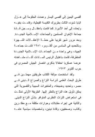 ‫ﺃﻗﺼﻰ ﺍﻟﻴﻤﻴﻥ ﺇﻟﻰ ﺃﻗﺼﻰ ﺍﻟﻴﺴﺎﺭ ﻭﻋﻤﺩﺕ ﺍﻟﺤﻜﻭﻤﺔ ﺇﻟﻰ ﻋـﺯل‬
‫ﺍﻟﺒﺎﺒﺎ ﺸﻨﻭﺩﻩ ﺍﻟﺜﺎﻟﺙ ﺒﻁﺭﻴﺭﻙ ﺍﻟﻜﻨﻴﺴﺔ ﺍﻟﻘﺒﻁﻴﺔ، ﻭﻗﺎﻤـﺕ ﺒﻨﻔﻴـﻪ‬
‫ﻭﺇﺒﻌﺎﺩﻩ ﺇﻟﻰ ﺃﺤﺩ ﺍﻷﺩﻴﺭﺓ. ﻜﻤﺎ ﻗﺎﻤﺕ ﺒﺎﻋﺘﻘـﺎل ﻭﺴـﺠﻥ ﻗـﺎﺩﺓ‬
‫ﺠﻤﺎﻋﺔ ﺍﻹﺨﻭﺍﻥ ﺍﻟﻤﺴﻠﻤﻴﻥ ﻭﺍﻟﺠﻤﺎﻋﺎﺕ ﺍﻹﺴـﻼﻤﻴﺔ ﺍﻟﺠﺩﻴـﺩﺓ.‬
‫ﻭﺒﻌﺩ ﻤﺭﻭﺭ ﺸﻬﺭ ﺘﻘﺭﻴﺒﺎ ﻋﻠﻰ ﺤﻤﻠـﺔ ﺍﻹﻋﺘﻘـﺎﻻﺕ ﺍﻟﺸـﻬﻴﺭﺓ‬
                             ‫ﹰ‬
‫ﻭﺒﺎﻟﺘﺤﺩﻴﺩ ﻓﻰ ﺍﻟﺴﺎﺩﺱ ﻤﻥ ﺃﻜﺘـﻭﺒﺭ، ١٨٩١ ﻗﺎﻤـﺕ ﺠﻤﺎﻋـﺔ‬
‫ﺍﻟﺠﻬﺎﺩ، ﻭﻫﻰ ﻭﺍﺤﺩﺓ ﻤـﻥ ﺍﻟﺠﻤﺎﻋـﺎﺕ ﺍﻹﺴـﻼﻤﻴﺔ ﺍﻟﺠﺩﻴـﺩﺓ‬
‫ﺍﻟﻤﺘﻁﺭﻓﺔ، ﻗﺎﻤﺕ ﺒﺎﻏﺘﻴﺎل ﺍﻟﺭﺌﻴﺱ ﺍﻟﺴـﺎﺩﺍﺕ ﺃﺜﻨـﺎﺀ ﻤﺸـﺎﻫﺩﺘﻪ‬
‫ﻋﺭﻀﺎ ﻋﺴﻜﺭﻴﺎ ﺍﺤﺘﻔﺎﻻ ﺒﺫﻜﺭﻯ ﺍﻨﺘﺼﺎﺭ ﺍﻟﺠﻴﺵ ﺍﻟﻤﺼﺭﻯ ﻓﻰ‬
                                    ‫ﺤﺭﺏ ﺃﻜﺘﻭﺒﺭ ٣٧٩١.‬
‫ﻭﻟﻘﺩ ﺍﺴﺘﺨﺩﻤﺕ ﻤﺅﻟﻔﺔ ﺍﻟﻜﺘﺎﺏ ﻁﺭﻴﻘﺘﻴﻥ ﻤﻬﻤﺘـﻴﻥ ﻓـﻰ‬
‫ﻁﺭﻕ ﺍﻟﺒﺤﺙ ﺍﻟﻌﻠﻤﻰ ﻟﺩﺭﺍﺴﺔ ﺍﻟﻨﺯﺍﻉ ﻭﺍﻟﺼﺭﺍﻉ ﺍﻟـﺩﻴﻨﻰ ﻓـﻰ‬
‫ﻤﺼﺭ، ﻭﺘﺤﺩﻴﺩ ﻭﻀﻴﻌﺘﻪ، ﻭﺍﻟﻤﺘﻐﻴﺭﺍﺕ ﺍﻟﺴﺒﺒﻴﺔ ﻭﺍﻟﺘﻔﺴﻴﺭﻴﺔ ﺍﻟﺘﻰ‬
‫ﻴﻤﻜﻥ ﺘﺄﻭﻴل ﻫﺫﻩ ﺍﻟﻨﺯﺍﻉ ﺒﺎﻟﻨﻅﺭ ﺇﻟﻴﻬﺎ. ﺍﻟﻁﺭﻴﻘﺔ ﺍﻷﻭﻟﻰ ﺘﻤﺜﻠـﺕ‬
‫ﻓﻰ ﺍﺴﺘﻌﺭﺍﺽ ﺍﻟﺘﺭﺍﺙ ﺍﻟﻨﻅﺭﻯ ﺍﻟﻤﺘﻭﺍﻓﺭ ﺒﺸﺄﻥ ﺍﻟﻨﺯﺍﻉ ﺍﻟﺩﻴﻨﻰ.‬
‫ﻭﺍﻟﺜﺎﻨﻴﺔ ﻫﻰ ﺇﺠﺭﺍﺀ ﻤﻘﺎﺒﻼﺕ ﻭﺤﻭﺍﺭﺍﺕ ﻤﻜﺜﻔﺔ ﻤـﻊ ﻤﻔﻜـﺭﻴﻥ‬
‫ﻭﻜﺘﺎﺏ، ﻭﺼﺤﻔﻴﻴﻥ، ﻭﻗﺎﺩﺓ ﺩﻴﻨﻴﻥ، ﻭﺸﺨﺼﻴﺎﺕ ﺴﻴﺎﺴﻴﺔ ﻋﺎﻤـﻪ‬
 