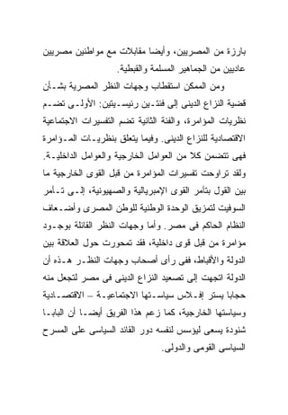 ‫ﺒﺎﺭﺯﺓ ﻤﻥ ﺍﻟﻤﺼﺭﻴﻴﻥ، ﻭﺃﻴﻀﺎ ﻤﻘﺎﺒﻼﺕ ﻤﻊ ﻤﻭﺍﻁﻨﻴﻥ ﻤﺼﺭﻴﻴﻥ‬
                         ‫ﹰ‬
                    ‫ﻋﺎﺩﻴﻴﻥ ﻤﻥ ﺍﻟﺠﻤﺎﻫﻴﺭ ﺍﻟﻤﺴﻠﻤﺔ ﻭﺍﻟﻘﺒﻁﻴﺔ.‬
‫ﻭﻤﻥ ﺍﻟﻤﻤﻜﻥ ﺍﺴﺘﻘﻁﺎﺏ ﻭﺠﻬﺎﺕ ﺍﻟﻨﻅﺭ ﺍﻟﻤﺼﺭﻴﺔ ﺒﺸـﺄﻥ‬
‫ﻗﻀﻴﺔ ﺍﻟﻨﺯﺍﻉ ﺍﻟﺩﻴﻨﻰ ﺇﻟﻰ ﻓﺌﺘـﻴﻥ ﺭﺌﻴﺴـﻴﺘﻴﻥ: ﺍﻷﻭﻟـﻰ ﺘﻀـﻡ‬
‫ﻨﻅﺭﻴﺎﺕ ﺍﻟﻤﺅﺍﻤﺭﺓ، ﻭﺍﻟﻔﺌﺔ ﺍﻟﺜﺎﻨﻴﺔ ﺘﻀﻡ ﺍﻟﺘﻔﺴﻴﺭﺍﺕ ﺍﻻﺠﺘﻤﺎﻋﻴﺔ‬
‫ﺍﻻﻗﺘﺼﺎﺩﻴﺔ ﻟﻠﻨﺯﺍﻉ ﺍﻟﺩﻴﻨﻰ. ﻭﻓﻴﻤﺎ ﻴﺘﻌﻠﻕ ﺒﻨﻅﺭﻴـﺎﺕ ﺍﻟﻤـﺅﺍﻤﺭﺓ‬
‫ﻓﻬﻰ ﺘﺘﻀﻤﻥ ﻜﻼ ﻤﻥ ﺍﻟﻌﻭﺍﻤل ﺍﻟﺨﺎﺭﺠﻴﺔ ﻭﺍﻟﻌﻭﺍﻤل ﺍﻟﺩﺍﺨﻠﻴـﺔ.‬
‫ﻭﻟﻘﺩ ﺘﺭﺍﻭﺤﺕ ﺘﻔﺴﻴﺭﺍﺕ ﺍﻟﻤﺅﺍﻤﺭﺓ ﻤﻥ ﻗﺒل ﺍﻟﻘﻭﻯ ﺍﻟﺨﺎﺭﺠﻴﺔ ﻤﺎ‬
‫ﺒﻴﻥ ﺍﻟﻘﻭل ﺒﺘﺂﻤﺭ ﺍﻟﻘﻭﻯ ﺍﻹﻤﺒﺭﻴﺎﻟﻴﺔ ﻭﺍﻟﺼﻬﻴﻭﻨﻴﺔ، ﺇﻟـﻰ ﺘـﺂﻤﺭ‬
‫ﺍﻟﺴﻭﻓﻴﺕ ﻟﺘﻤﺯﻴﻕ ﺍﻟﻭﺤﺩﺓ ﺍﻟﻭﻁﻨﻴﺔ ﻟﻠﻭﻁﻥ ﺍﻟﻤﺼﺭﻯ ﻭﺃﻀـﻌﺎﻑ‬
‫ﺍﻟﻨﻅﺎﻡ ﺍﻟﺤﺎﻜﻡ ﻓﻰ ﻤﺼﺭ. ﻭﺃﻤﺎ ﻭﺠﻬﺎﺕ ﺍﻟﻨﻅﺭ ﺍﻟﻘﺎﺌﻠﺔ ﺒﻭﺠـﻭﺩ‬
‫ﻤﺅﺍﻤﺭﺓ ﻤﻥ ﻗﺒل ﻗﻭﻯ ﺩﺍﺨﻠﻴﺔ، ﻓﻘﺩ ﺘﻤﺤﻭﺭﺕ ﺤﻭل ﺍﻟﻌﻼﻗﺔ ﺒﻴﻥ‬
‫ﺍﻟﺩﻭﻟﺔ ﻭﺍﻷﻗﺒﺎﻁ، ﻓﻔﻰ ﺭﺃﻯ ﺃﺼﺤﺎﺏ ﻭﺠﻬﺎﺕ ﺍﻟﻨﻅـﺭ ﻫـﺫﻩ ﺃﻥ‬
‫ﺍﻟﺩﻭﻟﺔ ﺍﺘﺠﻬﺕ ﺇﻟﻰ ﺘﺼﻌﻴﺩ ﺍﻟﻨﺯﺍﻉ ﺍﻟﺩﻴﻨﻰ ﻓﻰ ﻤﺼﺭ ﻟﺘﺠﻌل ﻤﻨﻪ‬
‫ﺤﺠﺎﺒﺎ ﻴﺴﺘﺭ ﺇﻓـﻼﺱ ﺴﻴﺎﺴـﺘﻬﺎ ﺍﻻﺠﺘﻤﺎﻋﻴـﺔ – ﺍﻻﻗﺘﺼـﺎﺩﻴﺔ‬
‫ﻭﺴﻴﺎﺴﺘﻬﺎ ﺍﻟﺨﺎﺭﺠﻴﺔ، ﻜﻤﺎ ﺯﻋﻡ ﻫﺫﺍ ﺍﻟﻔﺭﻴﻕ ﺃﻴﻀـﺎ ﺃﻥ ﺍﻟﺒﺎﺒـﺎ‬
           ‫ﹰ‬
‫ﺸﻨﻭﺩﺓ ﻴﺴﻌﻰ ﻟﻴﺅﺴﺱ ﻟﻨﻔﺴﻪ ﺩﻭﺭ ﺍﻟﻘﺎﺌﺩ ﺍﻟﺴﻴﺎﺴﻰ ﻋﻠﻰ ﺍﻟﻤﺴﺭﺡ‬
                                ‫ﺍﻟﺴﻴﺎﺴﻰ ﺍﻟﻘﻭﻤﻰ ﻭﺍﻟﺩﻭﻟﻰ.‬
 