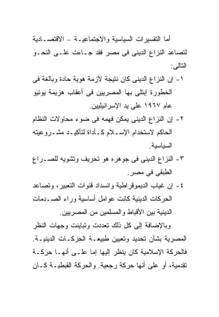 ‫ﺃﻤﺎ ﺍﻟﺘﻔﺴﻴﺭﺍﺕ ﺍﻟﺴﻴﺎﺴﻴﺔ ﻭﺍﻻﺠﺘﻤﺎﻋﻴـﺔ – ﺍﻻﻗﺘﺼـﺎﺩﻴﺔ‬
‫ﻟﺘﺼﺎﻋﺩ ﺍﻟﻨﺯﺍﻉ ﺍﻟﺩﻴﻨﻰ ﻓﻰ ﻤﺼﺭ ﻓﻘﺩ ﺠـﺎﺀﺕ ﻋﻠـﻰ ﺍﻟﻨﺤـﻭ‬
                                                  ‫ﺍﻟﺘﺎﻟﻰ:‬
‫١- ﺇﻥ ﺍﻟﻨﺯﺍﻉ ﺍﻟﺩﻴﻨﻰ ﻜﺎﻥ ﻨﺘﻴﺠﺔ ﻷﺯﻤﺔ ﻫﻭﻴﺔ ﺤﺎﺩﺓ ﻭﺒﺎﻟﻐﺔ ﻓﻰ‬
‫ﺍﻟﺨﻁﻭﺭﺓ ﺇﺒﺘﻠﻰ ﺒﻬﺎ ﺍﻟﻤﺼﺭﻴﻴﻥ ﻓﻰ ﺃﻋﻘﺎﺏ ﻫﺯﻴﻤﺔ ﻴﻭﻨﻴﻭ‬
                    ‫ﻋﺎﻡ ٧٦٩١ ﻋﻠﻰ ﻴﺩ ﺍﻹﺴﺭﺍﺌﻴﻠﻴﻴﻥ.‬
‫٢- ﺇﻥ ﺍﻟﻨﺯﺍﻉ ﺍﻟﺩﻴﻨﻰ ﻴﻤﻜﻥ ﻓﻬﻤﻪ ﻓﻰ ﻀﻭﺀ ﻤﺤﺎﻭﻻﺕ ﺍﻟﻨﻅﺎﻡ‬
‫ﺍﻟﺤﺎﻜﻡ ﻻﺴﺘﺨﺩﺍﻡ ﺍﻹﺴـﻼﻡ ﻜـﺄﺩﺍﺓ ﻟﺘﺄﻜﻴـﺩ ﻤﺸـﺭﻭﻋﻴﺘﻪ‬
                                         ‫ﺍﻟﺴﻴﺎﺴﻴﺔ.‬
‫٣- ﺍﻟﻨﺯﺍﻉ ﺍﻟﺩﻴﻨﻰ ﻓﻰ ﺠﻭﻫﺭﻩ ﻫﻭ ﺘﺤﺭﻴﻑ ﻭﺘﺸﻭﻴﻪ ﻟﻠﺼـﺭﺍﻉ‬
                                 ‫ﺍﻟﻁﺒﻘﻰ ﻓﻰ ﻤﺼﺭ.‬
‫٤- ﺇﻥ ﻏﻴﺎﺏ ﺍﻟﺩﻴﻤﻭﻗﺭﺍﻁﻴﺔ ﻭﺍﻨﺴﺩﺍﺩ ﻗﻨﻭﺍﺕ ﺍﻟﺘﻌﺒﻴﺭ، ﻭﺘﺼﺎﻋﺩ‬
‫ﺍﻟﺤﺭﻜﺎﺕ ﺍﻟﺩﻴﻨﻴﺔ ﻜﺎﻨﺕ ﻋﻭﺍﻤل ﺃﺴﺎﺴﻴﺔ ﻭﺭﺍﺀ ﺍﻟﺼـﺩﻤﺎﺕ‬
         ‫ﺍﻟﺩﻴﻨﻴﺔ ﺒﻴﻥ ﺍﻷﻗﺒﺎﻁ ﻭﺍﻟﻤﺴﻠﻤﻴﻥ ﻤﻥ ﺍﻟﻤﺼﺭﻴﻴﻥ.‬
‫ﻭﺒﺎﻹﻀﺎﻓﺔ ﺇﻟﻰ ﻜل ﺫﻟﻙ ﺘﻌﺩﺩﺕ ﻭﺘﺒﺎﻴﻨﺕ ﻭﺠﻬﺎﺕ ﺍﻟﻨﻅﺭ‬
‫ﺍﻟﻤﺼﺭﻴﺔ ﺒﺸﺄﻥ ﺘﺤﺩﻴﺩ ﻭﺘﻌﻴﻴﻥ ﻁﺒﻴﻌـﺔ ﺍﻟﺤﺭﻜـﺎﺕ ﺍﻟﺩﻴﻨﻴـﺔ.‬
‫ﻓﺎﻟﺤﺭﻜﺔ ﺍﻹﺴﻼﻤﻴﺔ ﻜﺎﻥ ﻴﻨﻅﺭ ﺇﻟﻴﻬﺎ ﺇﻤﺎ ﻋﻠـﻰ ﺃﻨﻬـﺎ ﺤﺭﻜـﺔ‬
‫ﺘﻘﺩﻤﻴﺔ، ﺃﻭ ﻋﻠﻰ ﺃﻨﻬﺎ ﺤﺭﻜﺔ ﺭﺠﻌﻴﺔ. ﻭﺍﻟﺤﺭﻜﺔ ﺍﻟﻘﺒﻁﻴـﺔ ﻜـﺎﻥ‬
 