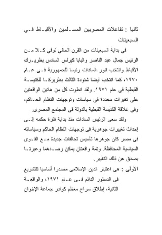 ‫ﺜﺎﻨﻴﺎ : ﺘﻔﺎﻋﻼﺕ ﺍﻟﻤﺼﺭﻴﻴﻥ ﺍﻟﻤﺴـﻠﻤﻴﻥ ﻭﺍﻷﻗﺒـﺎﻁ ﻓـﻰ‬
                                         ‫ﹰ‬
                                            ‫ﺍﻟﺴﺒﻌﻴﻨﺎﺕ‬
‫ﻓﻰ ﺒﺩﺍﻴﺔ ﺍﻟﺴﺒﻌﻴﻨﺎﺕ ﻤﻥ ﺍﻟﻘﺭﻥ ﺍﻟﺤﺎﻟﻰ ﺘﻭﻓﻰ ﻜـﻼ ﻤـﻥ‬
‫ﺍﻟﺭﺌﻴﺱ ﺠﻤﺎل ﻋﺒﺩ ﺍﻟﻨﺎﺼﺭ ﻭﺍﻟﺒﺎﺒﺎ ﻜﻴﺭﻟﺱ ﺍﻟﺴﺎﺩﺱ ﺒﻁﺭﻴـﺭﻙ‬
‫ﺍﻷﻗﺒﺎﻁ ﻭﺍﻨﺘﺨﺏ ﺍﻨﻭﺭ ﺍﻟﺴﺎﺩﺍﺕ ﺭﺌﻴﺴﺎ ﻟﻠﺠﻤﻬﻭﺭﻴﺔ ﻓـﻰ ﻋـﺎﻡ‬
                   ‫ﹰ‬
‫٠٧٩١، ﻜﻤﺎ ﺍﻨﺘﺨﺏ ﺃﻴﻀﺎ ﺸﻨﻭﺩﺓ ﺍﻟﺜﺎﻟﺙ ﺒﻁﺭﻴﺭﻜـﺎ ﻟﻠﻜﻨﻴﺴـﺔ‬
                               ‫ﹰ‬
‫ﺍﻟﻘﺒﻁﻴﺔ ﻓﻰ ﻋﺎﻡ ١٧٩١. ﻭﻟﻘﺩ ﺍﻨﻁﻭﺕ ﻜل ﻤﻥ ﻫﺎﺘﻴﻥ ﺍﻟﻭﺍﻗﻌﺘﻴﻥ‬
‫ﻋﻠﻰ ﺘﻐﻴﺭﺍﺕ ﻤﺤﺩﺩﺓ ﻓﻰ ﺴﻴﺎﺴﺎﺕ ﻭﺘﻭﺠﻬﺎﺕ ﺍﻟﻨﻅﺎﻡ ﺍﻟﺤـﺎﻜﻡ،‬
   ‫ﻭﻓﻰ ﻋﻼﻗﺔ ﺍﻟﻜﻨﻴﺴﺔ ﺍﻟﻘﺒﻁﻴﺔ ﺒﺎﻟﺩﻭﻟﺔ ﻓﻰ ﺍﻟﻤﺠﺘﻤﻊ ﺍﻟﻤﺼﺭﻯ.‬
‫ﻭﻟﻘﺩ ﺴﻌﻰ ﺍﻟﺭﺌﻴﺱ ﺍﻟﺴﺎﺩﺍﺕ ﻤﻨﺫ ﺒﺩﺍﻴﺔ ﻓﺘﺭﺓ ﺤﻜﻤﻪ ﺇﻟـﻰ‬
‫ﺇﺤﺩﺍﺙ ﺘﻐﻴﻴﺭﺍﺕ ﺠﻭﻫﺭﻴﺔ ﻓﻰ ﺘﻭﺠﻬﺎﺕ ﺍﻟﻨﻅﺎﻡ ﺍﻟﺤﺎﻜﻡ ﻭﺴﻴﺎﺴﺎﺘﻪ‬
‫ﻓﻰ ﻤﺼﺭ ﻜﺎﻥ ﺠﻭﻫﺭﻫﺎ ﺘﺄﺴﻴﺱ ﺘﺤﺎﻟﻔﺎﺕ ﺠﺩﻴﺩﺓ ﻤـﻊ ﺍﻟﻘـﻭﻯ‬
‫ﺍﻟﺴﻴﺎﺴﻴﺔ ﺍﻟﻤﺤﺎﻓﻅﺔ. ﻭﺜﻤﺔ ﻭﺍﻗﻌﺘﺎﻥ ﻴﻤﻜﻥ ﺭﺼـﺩﻫﻤﺎ ﻭﻋﺒﺭﺘـﺎ‬
                                ‫ﺒﺼﺩﻕ ﻋﻥ ﺫﻟﻙ ﺍﻟﺘﻐﻴﻴﺭ.‬
‫ﺍﻷﻭﻟﻰ : ﻫﻰ ﺍﻋﺘﺒﺎﺭ ﺍﻟﺩﻴﻥ ﺍﻹﺴﻼﻤﻰ ﻤﺼﺩﺭﺍ ﺃﺴﺎﺴﻴﺎ ﻟﻠﺘﺸﺭﻴﻊ‬
        ‫ﹰ‬      ‫ﹰ‬
‫ﻓﻰ ﺍﻟﺩﺴﺘﻭﺭ ﺍﻟﺩﺍﺌﻡ ﻓـﻰ ﻋـﺎﻡ ١٧٩١، ﻭﺍﻟﻭﺍﻗﻌـﺔ‬
‫ﺍﻟﺜﺎﻨﻴﺔ، ﺇﻁﻼﻕ ﺴﺭﺍﺡ ﻤﻌﻅﻡ ﻜﻭﺍﺩﺭ ﺠﻤﺎﻋﺔ ﺍﻹﺨﻭﺍﻥ‬
 