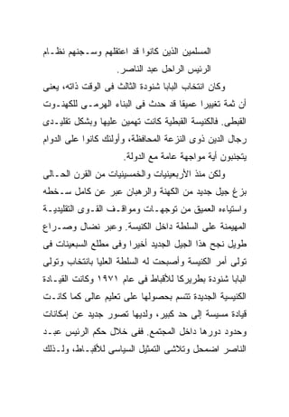 ‫ﺍﻟﻤﺴﻠﻤﻴﻥ ﺍﻟﺫﻴﻥ ﻜﺎﻨﻭﺍ ﻗﺩ ﺍﻋﺘﻘﻠﻬﻡ ﻭﺴـﺠﻨﻬﻡ ﻨﻅـﺎﻡ‬
                    ‫ﺍﻟﺭﺌﻴﺱ ﺍﻟﺭﺍﺤل ﻋﺒﺩ ﺍﻟﻨﺎﺼﺭ.‬
‫ﻭﻜﺎﻥ ﺍﻨﺘﺨﺎﺏ ﺍﻟﺒﺎﺒﺎ ﺸﻨﻭﺩﺓ ﺍﻟﺜﺎﻟﺙ ﻓﻰ ﺍﻟﻭﻗﺕ ﺫﺍﺘﻪ، ﻴﻌﻨﻰ‬
‫ﺃﻥ ﺜﻤﺔ ﺘﻐﻴﻴﺭﺍ ﻋﻤﻴﻘﺎ ﻗﺩ ﺤﺩﺙ ﻓﻰ ﺍﻟﺒﻨﺎﺀ ﺍﻟﻬﺭﻤـﻰ ﻟﻠﻜﻬﻨـﻭﺕ‬
                                        ‫ﹰ‬
‫ﺍﻟﻘﺒﻁﻰ. ﻓﺎﻟﻜﻨﻴﺴﺔ ﺍﻟﻘﺒﻁﻴﺔ ﻜﺎﻨﺕ ﺘﻬﻤﻴﻥ ﻋﻠﻴﻬﺎ ﻭﺒﺸﻜل ﺘﻘﻠﻴـﺩﻯ‬
‫ﺭﺠﺎل ﺍﻟﺩﻴﻥ ﺫﻭﻯ ﺍﻟﻨﺯﻋﺔ ﺍﻟﻤﺤﺎﻓﻅﺔ، ﻭﺃﻭﻟﺌﻙ ﻜﺎﻨﻭﺍ ﻋﻠﻰ ﺍﻟﺩﻭﺍﻡ‬
                      ‫ﻴﺘﺠﻨﺒﻭﻥ ﺃﻴﺔ ﻤﻭﺍﺠﻬﺔ ﻋﺎﻤﺔ ﻤﻊ ﺍﻟﺩﻭﻟﺔ.‬
‫ﻭﻟﻜﻥ ﻤﻨﺫ ﺍﻷﺭﺒﻌﻴﻨﻴﺎﺕ ﻭﺍﻟﺨﻤﺴﻴﻨﻴﺎﺕ ﻤﻥ ﺍﻟﻘﺭﻥ ﺍﻟﺤـﺎﻟﻰ‬
‫ﺒﺯﻍ ﺠﻴل ﺠﺩﻴﺩ ﻤﻥ ﺍﻟﻜﻬﻨﺔ ﻭﺍﻟﺭﻫﺒﺎﻥ ﻋﺒﺭ ﻋﻥ ﻜﺎﻤل ﺴـﺨﻁﻪ‬
‫ﻭﺍﺴﺘﻴﺎﺀﻩ ﺍﻟﻌﻤﻴﻕ ﻤﻥ ﺘﻭﺠﻬـﺎﺕ ﻭﻤﻭﺍﻗـﻑ ﺍﻟﻘـﻭﻯ ﺍﻟﺘﻘﻠﻴﺩﻴـﺔ‬
‫ﺍﻟﻤﻬﻴﻤﻨﺔ ﻋﻠﻰ ﺍﻟﺴﻠﻁﺔ ﺩﺍﺨل ﺍﻟﻜﻨﻴﺴﺔ. ﻭﻋﺒﺭ ﻨﻀﺎل ﻭﺼـﺭﺍﻉ‬
‫ﻁﻭﻴل ﻨﺠﺢ ﻫﺫﺍ ﺍﻟﺠﻴل ﺍﻟﺠﺩﻴﺩ ﺃﺨﻴﺭﺍ ﻭﻓﻰ ﻤﻁﻠﻊ ﺍﻟﺴﺒﻌﻴﻨﺎﺕ ﻓﻰ‬
                      ‫ﹰ‬
‫ﺘﻭﻟﻰ ﺃﻤﺭ ﺍﻟﻜﻨﻴﺴﺔ ﻭﺃﺼﺒﺤﺕ ﻟﻪ ﺍﻟﺴﻠﻁﺔ ﺍﻟﻌﻠﻴﺎ ﺒﺎﻨﺘﺨﺎﺏ ﻭﺘﻭﻟﻰ‬
‫ﺍﻟﺒﺎﺒﺎ ﺸﻨﻭﺩﺓ ﺒﻁﺭﻴﺭﻜﺎ ﻟﻸﻗﺒﺎﻁ ﻓﻰ ﻋﺎﻡ ١٧٩١ ﻭﻜﺎﻨﺕ ﺍﻟﻘﻴـﺎﺩﺓ‬
‫ﺍﻟﻜﻨﻴﺴﻴﺔ ﺍﻟﺠﺩﻴﺩﺓ ﺘﺘﺴﻡ ﺒﺤﺼﻭﻟﻬﺎ ﻋﻠﻰ ﺘﻌﻠﻴﻡ ﻋﺎﻟﻰ ﻜﻤﺎ ﻜﺎﻨـﺕ‬
‫ﻗﻴﺎﺩﺓ ﻤﺴﻴﺴﺔ ﺇﻟﻰ ﺤﺩ ﻜﺒﻴﺭ، ﻭﻟﺩﻴﻬﺎ ﺘﺼﻭﺭ ﺠﺩﻴﺩ ﻋﻥ ﺇﻤﻜﺎﻨﺎﺕ‬
‫ﻭﺤﺩﻭﺩ ﺩﻭﺭﻫﺎ ﺩﺍﺨل ﺍﻟﻤﺠﺘﻤﻊ. ﻓﻔﻰ ﺨﻼل ﺤﻜﻡ ﺍﻟﺭﺌﻴﺱ ﻋﺒـﺩ‬
‫ﺍﻟﻨﺎﺼﺭ ﺍﻀﻤﺤل ﻭﺘﻼﺸﻰ ﺍﻟﺘﻤﺜﻴل ﺍﻟﺴﻴﺎﺴﻰ ﻟﻸﻗﺒـﺎﻁ، ﻭﻟـﺫﻟﻙ‬
 