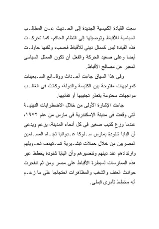 ‫ﺴﻌﺕ ﺍﻟﻘﻴﺎﺩﺓ ﺍﻟﻜﻨﻴﺴﻴﺔ ﺍﻟﺠﺩﻴﺩﺓ ﺇﻟﻰ ﺍﻟﺤـﺩﻴﺙ ﻋـﻥ ﺍﻟﻤﻁﺎﻟـﺏ‬
‫ﺍﻟﺴﻴﺎﺴﻴﺔ ﻟﻸﻗﺒﺎﻁ ﻭﺘﻭﺼﻴﻠﻬﺎ ﺇﻟﻰ ﺍﻟﻨﻅﺎﻡ ﺍﻟﺤﺎﻜﻡ، ﻜﻤﺎ ﺘﺤﺭﻜـﺕ‬
‫ﻫﺫﻩ ﺍﻟﻘﻴﺎﺩﺓ ﻟﻴﺱ ﻜﻤﻤﺜل ﺩﻴﻨﻰ ﻟﻸﻗﺒﺎﻁ ﻓﺤﺴﺏ، ﻭﻟﻜﻨﻬﺎ ﺤﺎﻭﻟـﺕ‬
‫ﺃﻴﻀﺎ ﻭﻋﻠﻰ ﺼﻌﻴﺩ ﺍﻟﺤﺭﻜﺔ ﻭﺍﻟﻔﻌل ﺃﻥ ﺘﻜﻭﻥ ﺍﻟﻤﻤﺜل ﺍﻟﺴﻴﺎﺴﻰ‬
                              ‫ﺍﻟﻤﻌﺒﺭ ﻋﻥ ﻤﺼﺎﻟﺢ ﺍﻷﻗﺒﺎﻁ.‬
‫ﻭﻓﻰ ﻫﺫﺍ ﺍﻟﺴﻴﺎﻕ ﺠﺎﺀﺕ ﺃﺤـﺩﺍﺙ ﻭﻭﻗـﺎﺌﻊ ﺍﻟﺴـﺒﻌﻴﻨﺎﺕ‬
‫ﻜﻤﻭﺍﺠﻬﺎﺕ ﻤﻔﺘﻭﺤﺔ ﺒﻴﻥ ﺍﻟﻜﻨﻴﺴﺔ ﻭﺍﻟﺩﻭﻟﺔ، ﻭﻜﺎﻨﺕ ﻓﻰ ﺍﻟﻐﺎﻟـﺏ‬
               ‫ﻤﻭﺍﺠﻬﺎﺕ ﻤﺤﺘﻭﻤﺔ ﻴﺘﻌﺫﺭ ﺘﺠﻨﻴﺒﻬﺎ ﺃﻭ ﺘﻔﺎﺩﻴﻬﺎ.‬
‫ﺠﺎﺀﺕ ﺍﻹﺸﺎﺭﺓ ﺍﻷﻭﻟﻰ ﻤﻥ ﺨﻼل ﺍﻻﻀﻁﺭﺍﺒﺎﺕ ﺍﻟﺩﻴﻨﻴـﺔ‬
‫ﺍﻟﺘﻰ ﻭﻗﻌﺕ ﻓﻰ ﻤﺩﻴﻨﺔ ﺍﻹﺴﻜﻨﺩﺭﻴﺔ ﻓﻰ ﻤﺎﺭﺱ ﻤﻥ ﻋﺎﻡ ٢٧٩١،‬
‫ﻋﻨﺩﻤﺎ ﻭﺯﻉ ﻜﺘﻴﺏ ﺼﻐﻴﺭ ﻓﻰ ﻜل ﺃﻨﺤﺎﺀ ﺍﻟﻤﺩﻴﻨﺔ، ﻴﺯﻋﻡ ﻭﻴﺩﻋﻰ‬
‫ﺃﻥ ﺍﻟﺒﺎﺒﺎ ﺸﻨﻭﺩﺓ ﻴﻤﺎﺭﺱ ﺴـﻠﻭﻜﺎ ﻋـﺩﻭﺍﻨﻴﺎ ﺘﺠـﺎﻩ ﺍﻟﻤﺴـﻠﻤﻴﻥ‬
                ‫ﹰ‬        ‫ﹰ‬
‫ﺍﻟﻤﺼﺭﻴﻴﻥ ﻤﻥ ﺨﻼل ﺤﻤﻼﺕ ﺘﺒﺸـﻴﺭﻴﺔ ﺘﺴـﺘﻬﺩﻑ ﺘﺤـﻭﻴﻠﻬﻡ‬
‫ﻭﺍﺭﺘﺩﺍﺩﻫﻡ ﻋﻨﺩ ﺩﻴﻨﻬﻡ ﻭﺘﻨﺼﻴﺭﻫﻡ ﻭﺃﻥ ﺍﻟﺒﺎﺒﺎ ﺸﻨﻭﺩﺓ ﻴﺨﻁﻁ ﻋﺒﺭ‬
‫ﻫﺫﻩ ﺍﻟﻤﻤﺎﺭﺴﺎﺕ ﻟﺴﻴﻁﺭﺓ ﺍﻷﻗﺒﺎﻁ ﻋﻠﻰ ﻤﺼﺭ ﻭﻤﻥ ﺜﻡ ﺍﻨﻔﺠﺭﺕ‬
‫ﺤﻭﺍﺩﺙ ﺍﻟﻌﻨﻑ ﻭﺍﻟﺸﻐﺏ ﻭﺍﻟﻤﻅﺎﻫﺭﺍﺕ ﺍﺤﺘﺠﺎﺠﺎ ﻋﻠﻰ ﻤﺎ ﺯﻋـﻡ‬
            ‫ﹰ‬
                                ‫ﺃﻨﻪ ﻤﺨﻁﻁ ﺘﺂﻤﺭﻯ ﻗﺒﻁﻰ.‬
 