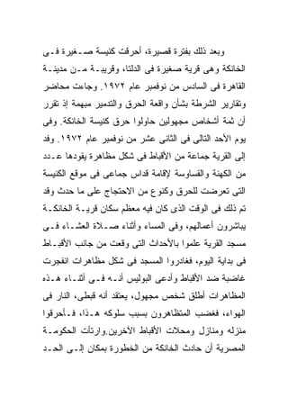 ‫ﻭﺒﻌﺩ ﺫﻟﻙ ﺒﻔﺘﺭﺓ ﻗﺼﻴﺭﺓ، ﺃﺤﺭﻗﺕ ﻜﻨﻴﺴﺔ ﺼـﻐﻴﺭﺓ ﻓـﻰ‬
‫ﺍﻟﺨﺎﻨﻜﺔ ﻭﻫﻰ ﻗﺭﻴﺔ ﺼﻐﻴﺭﺓ ﻓﻰ ﺍﻟﺩﻟﺘﺎ، ﻭﻗﺭﻴﺒـﺔ ﻤـﻥ ﻤﺩﻴﻨـﺔ‬
‫ﺍﻟﻘﺎﻫﺭﺓ ﻓﻰ ﺍﻟﺴﺎﺩﺱ ﻤﻥ ﻨﻭﻓﻤﺒﺭ ﻋﺎﻡ ٢٧٩١. ﻭﺠﺎﺀﺕ ﻤﺤﺎﻀﺭ‬
‫ﻭﺘﻘﺎﺭﻴﺭ ﺍﻟﺸﺭﻁﺔ ﺒﺸﺄﻥ ﻭﺍﻗﻌﺔ ﺍﻟﺤﺭﻕ ﻭﺍﻟﺘﺩﻤﻴﺭ ﻤﺒﻬﻤﺔ ﺇﺫ ﺘﻘﺭﺭ‬
‫ﺃﻥ ﺜﻤﺔ ﺃﺸﺨﺎﺹ ﻤﺠﻬﻭﻟﻴﻥ ﺤﺎﻭﻟﻭﺍ ﺤﺭﻕ ﻜﻨﻴﺴﺔ ﺍﻟﺨﺎﻨﻜﺔ. ﻭﻓﻰ‬
‫ﻴﻭﻡ ﺍﻷﺤﺩ ﺍﻟﺘﺎﻟﻰ ﻓﻰ ﺍﻟﺜﺎﻨﻰ ﻋﺸﺭ ﻤﻥ ﻨﻭﻓﻤﺒﺭ ﻋﺎﻡ ٢٧٩١. ﻭﻓﺩ‬
‫ﺇﻟﻰ ﺍﻟﻘﺭﻴﺔ ﺠﻤﺎﻋﺔ ﻤﻥ ﺍﻷﻗﺒﺎﻁ ﻓﻰ ﺸﻜل ﻤﻅﺎﻫﺭﺓ ﻴﻘﻭﺩﻫﺎ ﻋـﺩﺩ‬
‫ﻤﻥ ﺍﻟﻜﻬﻨﺔ ﻭﺍﻟﻘﺴﺎﻭﺴﺔ ﻹﻗﺎﻤﺔ ﻗﺩﺍﺱ ﺠﻤﺎﻋﻰ ﻓﻰ ﻤﻭﻗﻊ ﺍﻟﻜﻨﻴﺴﺔ‬
‫ﺍﻟﺘﻰ ﺘﻌﺭﻀﺕ ﻟﻠﺤﺭﻕ ﻭﻜﻨﻭﻉ ﻤﻥ ﺍﻻﺤﺘﺠﺎﺝ ﻋﻠﻰ ﻤﺎ ﺤﺩﺙ ﻭﻗﺩ‬
‫ﺘﻡ ﺫﻟﻙ ﻓﻰ ﺍﻟﻭﻗﺕ ﺍﻟﺫﻯ ﻜﺎﻥ ﻓﻴﻪ ﻤﻌﻅﻡ ﺴﻜﺎﻥ ﻗﺭﻴـﺔ ﺍﻟﺨﺎﻨﻜـﺔ‬
‫ﻴﺒﺎﺸﺭﻭﻥ ﺃﻋﻤﺎﻟﻬﻡ، ﻭﻓﻰ ﺍﻟﻤﺴﺎﺀ ﻭﺃﺜﻨﺎﺀ ﺼـﻼﺓ ﺍﻟﻌﺸـﺎﺀ ﻓـﻰ‬
‫ﻤﺴﺠﺩ ﺍﻟﻘﺭﻴﺔ ﻋﻠﻤﻭﺍ ﺒﺎﻷﺤﺩﺍﺙ ﺍﻟﺘﻰ ﻭﻗﻌﺕ ﻤﻥ ﺠﺎﻨﺏ ﺍﻷﻗﺒـﺎﻁ‬
‫ﻓﻰ ﺒﺩﺍﻴﺔ ﺍﻟﻴﻭﻡ، ﻓﻐﺎﺩﺭﻭﺍ ﺍﻟﻤﺴﺠﺩ ﻓﻰ ﺸﻜل ﻤﻅﺎﻫﺭﺍﺕ ﺍﻨﻔﺠﺭﺕ‬
‫ﻏﺎﻀﺒﺔ ﻀﺩ ﺍﻷﻗﺒﺎﻁ ﻭﺃﺩﻋﻰ ﺍﻟﺒﻭﻟﻴﺱ ﺃﻨـﻪ ﻓـﻰ ﺃﺜﻨـﺎﺀ ﻫـﺫﻩ‬
‫ﺍﻟﻤﻅﺎﻫﺭﺍﺕ ﺃﻁﻠﻕ ﺸﺨﺹ ﻤﺠﻬﻭل، ﻴﻌﺘﻘﺩ ﺃﻨﻪ ﻗﺒﻁﻰ، ﺍﻟﻨﺎﺭ ﻓﻰ‬
‫ﺍﻟﻬﻭﺍﺀ، ﻓﻐﻀﺏ ﺍﻟﻤﺘﻅﺎﻫﺭﻭﻥ ﺒﺴﺒﺏ ﺴﻠﻭﻜﻪ ﻫـﺫﺍ، ﻓـﺄﺤﺭﻗﻭﺍ‬
‫ﻤﻨﺯﻟﻪ ﻭﻤﻨﺎﺯل ﻭﻤﺤﻼﺕ ﺍﻷﻗﺒﺎﻁ ﺍﻵﺨﺭﻴﻥ.ﻭﺍﺭﺘﺄﺕ ﺍﻟﺤﻜﻭﻤـﺔ‬
‫ﺍﻟﻤﺼﺭﻴﺔ ﺃﻥ ﺤﺎﺩﺙ ﺍﻟﺨﺎﻨﻜﺔ ﻤﻥ ﺍﻟﺨﻁﻭﺭﺓ ﺒﻤﻜﺎﻥ ﺇﻟـﻰ ﺍﻟﺤـﺩ‬
 