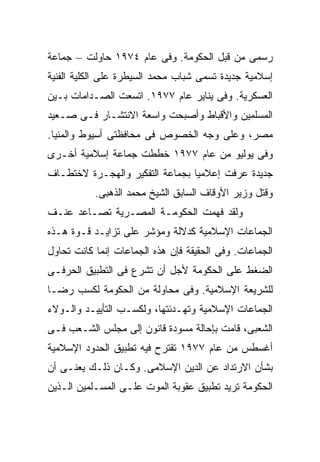 ‫ﺭﺴﻤﻰ ﻤﻥ ﻗﺒل ﺍﻟﺤﻜﻭﻤﺔ. ﻭﻓﻰ ﻋﺎﻡ ٤٧٩١ ﺤﺎﻭﻟﺕ – ﺠﻤﺎﻋﺔ‬
‫ﺇﺴﻼﻤﻴﺔ ﺠﺩﻴﺩﺓ ﺘﺴﻤﻰ ﺸﺒﺎﺏ ﻤﺤﻤﺩ ﺍﻟﺴﻴﻁﺭﺓ ﻋﻠﻰ ﺍﻟﻜﻠﻴﺔ ﺍﻟﻔﻨﻴﺔ‬
‫ﺍﻟﻌﺴﻜﺭﻴﺔ. ﻭﻓﻰ ﻴﻨﺎﻴﺭ ﻋﺎﻡ ٧٧٩١. ﺍﺘﺴﻌﺕ ﺍﻟﺼـﺩﺍﻤﺎﺕ ﺒـﻴﻥ‬
‫ﺍﻟﻤﺴﻠﻤﻴﻥ ﻭﺍﻷﻗﺒﺎﻁ ﻭﺃﺼﺒﺤﺕ ﻭﺍﺴﻌﺔ ﺍﻻﻨﺘﺸـﺎﺭ ﻓـﻰ ﺼـﻌﻴﺩ‬
‫ﻤﺼﺭ، ﻭﻋﻠﻰ ﻭﺠﻪ ﺍﻟﺨﺼﻭﺹ ﻓﻰ ﻤﺤﺎﻓﻅﺘﻰ ﺃﺴﻴﻭﻁ ﻭﺍﻟﻤﻨﻴﺎ.‬
‫ﻭﻓﻰ ﻴﻭﻟﻴﻭ ﻤﻥ ﻋﺎﻡ ٧٧٩١ ﺨﻁﻁﺕ ﺠﻤﺎﻋﺔ ﺇﺴﻼﻤﻴﺔ ﺃﺨـﺭﻯ‬
‫ﺠﺩﻴﺩﺓ ﻋﺭﻓﺕ ﺇﻋﻼﻤﻴﺎ ﺒﺠﻤﺎﻋﺔ ﺍﻟﺘﻔﻜﻴﺭ ﻭﺍﻟﻬﺠـﺭﺓ ﻻﺨﺘﻁـﺎﻑ‬
                                ‫ﹰ‬
           ‫ﻭﻗﺘل ﻭﺯﻴﺭ ﺍﻷﻭﻗﺎﻑ ﺍﻟﺴﺎﺒﻕ ﺍﻟﺸﻴﺦ ﻤﺤﻤﺩ ﺍﻟﺫﻫﺒﻰ.‬
‫ﻭﻟﻘﺩ ﻓﻬﻤﺕ ﺍﻟﺤﻜﻭﻤـﺔ ﺍﻟﻤﺼـﺭﻴﺔ ﺘﺼـﺎﻋﺩ ﻋﻨـﻑ‬
‫ﺍﻟﺠﻤﺎﻋﺎﺕ ﺍﻹﺴﻼﻤﻴﺔ ﻜﺩﻻﻟﺔ ﻭﻤﺅﺸﺭ ﻋﻠﻰ ﺘﺯﺍﻴـﺩ ﻗـﻭﺓ ﻫـﺫﻩ‬
‫ﺍﻟﺠﻤﺎﻋﺎﺕ. ﻭﻓﻰ ﺍﻟﺤﻘﻴﻘﺔ ﻓﺈﻥ ﻫﺫﻩ ﺍﻟﺠﻤﺎﻋﺎﺕ ﺇﻨﻤﺎ ﻜﺎﻨﺕ ﺘﺤﺎﻭل‬
‫ﺍﻟﻀﻐﻁ ﻋﻠﻰ ﺍﻟﺤﻜﻭﻤﺔ ﻷﺠل ﺃﻥ ﺘﺸﺭﻉ ﻓﻰ ﺍﻟﺘﻁﺒﻴﻕ ﺍﻟﺤﺭﻓـﻰ‬
‫ﻟﻠﺸﺭﻴﻌﺔ ﺍﻹﺴﻼﻤﻴﺔ. ﻭﻓﻰ ﻤﺤﺎﻭﻟﺔ ﻤﻥ ﺍﻟﺤﻜﻭﻤﺔ ﻟﻜﺴﺏ ﺭﻀـﺎ‬
‫ﺍﻟﺠﻤﺎﻋﺎﺕ ﺍﻹﺴﻼﻤﻴﺔ ﻭﺘﻬـﺩﺌﺘﻬﺎ، ﻭﻟﻜﺴـﺏ ﺍﻟﺘﺄﻴﻴـﺩ ﻭﺍﻟـﻭﻻﺀ‬
‫ﺍﻟﺸﻌﺒﻰ، ﻗﺎﻤﺕ ﺒﺈﺤﺎﻟﺔ ﻤﺴﻭﺩﺓ ﻗﺎﻨﻭﻥ ﺇﻟﻰ ﻤﺠﻠﺱ ﺍﻟﺸـﻌﺏ ﻓـﻰ‬
‫ﺃﻏﺴﻁﺱ ﻤﻥ ﻋﺎﻡ ٧٧٩١ ﺘﻘﺘﺭﺡ ﻓﻴﻪ ﺘﻁﺒﻴﻕ ﺍﻟﺤﺩﻭﺩ ﺍﻹﺴﻼﻤﻴﺔ‬
‫ﺒﺸﺄﻥ ﺍﻻﺭﺘﺩﺍﺩ ﻋﻥ ﺍﻟﺩﻴﻥ ﺍﻹﺴﻼﻤﻰ. ﻭﻜـﺎﻥ ﺫﻟـﻙ ﻴﻌﻨـﻰ ﺃﻥ‬
‫ﺍﻟﺤﻜﻭﻤﺔ ﺘﺭﻴﺩ ﺘﻁﺒﻴﻕ ﻋﻘﻭﺒﺔ ﺍﻟﻤﻭﺕ ﻋﻠـﻰ ﺍﻟﻤﺴـﻠﻤﻴﻥ ﺍﻟـﺫﻴﻥ‬
 