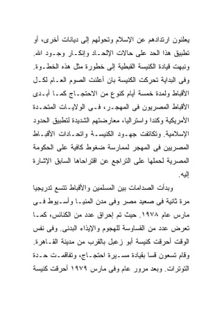 ‫ﻴﻌﻠﻨﻭﻥ ﺍﺭﺘﺩﺍﺩﻫﻡ ﻋﻥ ﺍﻹﺴﻼﻡ ﻭﺘﺤﻭﻟﻬﻡ ﺇﻟﻰ ﺩﻴﺎﻨﺎﺕ ﺃﺨﺭﻯ، ﺃﻭ‬
‫ﺘﻁﺒﻴﻕ ﻫﺫﺍ ﺍﻟﺤﺩ ﻋﻠﻰ ﺤﺎﻻﺕ ﺍﻹﻟﺤـﺎﺩ ﻭﺇﻨﻜـﺎﺭ ﻭﺠـﻭﺩ ﺍﷲ.‬
‫ﻭﻨﺒﻬﺕ ﻗﻴﺎﺩﺓ ﺍﻟﻜﻨﻴﺴﺔ ﺍﻟﻘﺒﻁﻴﺔ ﺇﻟﻰ ﺨﻁﻭﺭﺓ ﻤﺜل ﻫﺫﻩ ﺍﻟﺨﻁـﻭﺓ.‬
‫ﻭﻓﻰ ﺍﻟﺒﺩﺍﻴﺔ ﺘﺤﺭﻜﺕ ﺍﻟﻜﻨﻴﺴﺔ ﺒﺎﻥ ﺃﻋﻠﻨﺕ ﺍﻟﺼﻭﻡ ﺍﻟﻌـﺎﻡ ﻟﻜـل‬
‫ﺍﻷﻗﺒﺎﻁ ﻭﻟﻤﺩﺓ ﺨﻤﺴﺔ ﺃﻴﺎﻡ ﻜﻨﻭﻉ ﻤﻥ ﺍﻻﺤﺘﺠـﺎﺝ ﻜﻤـﺎ ﺃﺒـﺩﻯ‬
‫ﺍﻷﻗﺒﺎﻁ ﺍﻟﻤﺼﺭﻴﻭﻥ ﻓﻰ ﺍﻟﻤﻬﺠـﺭ، ﻓـﻰ ﺍﻟﻭﻻﻴـﺎﺕ ﺍﻟﻤﺘﺤـﺩﺓ‬
‫ﺍﻷﻤﺭﻴﻜﻴﺔ ﻭﻜﻨﺩﺍ ﻭﺍﺴﺘﺭﺍﻟﻴﺎ، ﻤﻌﺎﺭﻀﺘﻬﻡ ﺍﻟﺸﺩﻴﺩﺓ ﻟﺘﻁﺒﻴﻕ ﺍﻟﺤﺩﻭﺩ‬
‫ﺍﻹﺴﻼﻤﻴﺔ. ﻭﺘﻜﺎﺘﻔﺕ ﺠﻬـﻭﺩ ﺍﻟﻜﻨﻴﺴـﺔ ﻭﺍﺘﺤـﺎﺩﺍﺕ ﺍﻷﻗﺒـﺎﻁ‬
‫ﺍﻟﻤﺼﺭﻴﻴﻥ ﻓﻰ ﺍﻟﻤﻬﺠﺭ ﻟﻤﻤﺎﺭﺴﺔ ﻀﻐﻭﻁ ﻜﺎﻓﻴﺔ ﻋﻠﻰ ﺍﻟﺤﻜﻭﻤﺔ‬
‫ﺍﻟﻤﺼﺭﻴﺔ ﻟﺤﻤﻠﻬﺎ ﻋﻠﻰ ﺍﻟﺘﺭﺍﺠﻊ ﻋﻥ ﺍﻗﺘﺭﺍﺤﺎﻫﺎ ﺍﻟﺴﺎﺒﻕ ﺍﻹﺸﺎﺭﺓ‬
                                                    ‫ﺇﻟﻴﻪ.‬
‫ﻭﺒﺩﺃﺕ ﺍﻟﺼﺩﺍﻤﺎﺕ ﺒﻴﻥ ﺍﻟﻤﺴﻠﻤﻴﻥ ﻭﺍﻷﻗﺒﺎﻁ ﺘﺘﺴﻊ ﺘﺩﺭﻴﺠﻴﹰ‬
‫ﺎ‬
‫ﻤﺭﺓ ﺜﺎﻨﻴﺔ ﻓﻰ ﺼﻌﻴﺩ ﻤﺼﺭ ﻭﻓﻰ ﻤﺩﻥ ﺍﻟﻤﻨﻴـﺎ ﻭﺃﺴـﻴﻭﻁ ﻓـﻰ‬
‫ﻤﺎﺭﺱ ﻋﺎﻡ ٨٧٩١. ﺤﻴﺙ ﺘﻡ ﺇﺤﺭﺍﻕ ﻋﺩﺩ ﻤﻥ ﺍﻟﻜﻨﺎﺌﺱ، ﻜﻤـﺎ‬
‫ﺘﻌﺭﺽ ﻋﺩﺩ ﻤﻥ ﺍﻟﻘﺴﺎﻭﺴﺔ ﻟﻠﻬﺠﻭﻡ ﻭﺍﻹﻴﺫﺍﺀ ﺍﻟﺒﺩﻨﻰ. ﻭﻓﻰ ﻨﻔﺱ‬
‫ﺍﻟﻭﻗﺕ ﺃﺤﺭﻗﺕ ﻜﻨﻴﺴﺔ ﺃﺒﻭ ﺯﻋﺒل ﺒﺎﻟﻘﺭﺏ ﻤﻥ ﻤﺩﻴﻨﺔ ﺍﻟﻘـﺎﻫﺭﺓ.‬
‫ﻭﻗﺎﻡ ﺘﺴﻌﻭﻥ ﻗﺴﺎ ﺒﻘﻴﺎﺩﺓ ﻤﺴـﻴﺭﺓ ﺍﺤﺘﺠـﺎﺝ، ﻭﺘﻔﺎﻗﻤـﺕ ﺤـﺩﺓ‬
                                     ‫ﹰ‬
‫ﺍﻟﺘﻭﺘﺭﺍﺕ. ﻭﺒﻌﺩ ﻤﺭﻭﺭ ﻋﺎﻡ ﻭﻓﻰ ﻤﺎﺭﺱ ٩٧٩١ ﺃﺤﺭﻗﺕ ﻜﻨﻴﺴﺔ‬
 