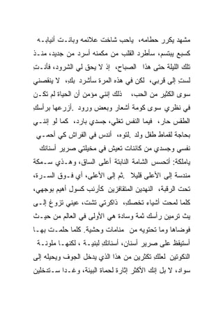 ‫ﻤﺸﻬﺩ ﻴﻜﺭﺭ ﺤﻁﺎﻤﻪ، ﻴﺎﺤﺏ ﺸﺎﺨﺕ ﻋﻼﺌﻤﻪ ﻭﺒﺎﻨـﺕ ﺃﻨﻴﺎﺒـﻪ‬
‫ﻜﺴﺒﻊ ﻴﺒﺘﺴﻡ، ﺴﺄﻁﺭﺩ ﺍﻟﻘﻠﺏ ﻤﻥ ﻤﻜﻤﻨﻪ ﺃﺴﺭﺩ ﻤﻥ ﺠﺩﻴﺩ، ﻤﻨـﺫ‬
‫ﺘﻠﻙ ﺍﻟﻠﻴﻠﺔ ﺤﺘﻰ ﻫﺫﺍ ﺍﻟﺼﺒﺎﺡ، ﺇﺫ ﻻ ﻴﺤﻕ ﻟﻲ ﺍﻟﺸﺭﻭﺩ، ﻓﺄﻨـﺕ‬
‫ِ‬
‫ﻟﺴﺕ ﺇﻟﻰ ﻗﺭﺒﻲ، ﻟﻜﻥ ﻓﻲ ﻫﺫﻩ ﺍﻟﻤﺭﺓ ﺴﺄﺸﺭﺩ ﺒﻙ، ﻻ ﻴﻨﻘﺼﻨﻲ‬
          ‫ِ‬                                   ‫ِ‬
‫ﺫﻟﻙ ﺇﻨﻨﻲ ﻤﺅﻤﻥ ﺃﻥ ﺍﻟﺤﻴﺎﺓ ﻟﻡ ﺘﻜـﻥ‬   ‫ﺴﻭﻯ ﺍﻟﻜﺜﻴﺭ ﻤﻥ ﺍﻟﺤﺏ،‬
‫ﻓﻲ ﻨﻅﺭﻱ ﺴﻭﻯ ﻜﻭﻤﺔ ﺃﺸﻌﺎﺭ ﻭﺒﻌﺽ ﻭﺭﻭﺩ .ﺃﺯﺭﻋﻬﺎ ﺒﺭﺃﺴﻙ‬
‫ِ‬
‫ﺍﻟﻁﻘﺱ ﺤﺎﺭ، ﻓﻴﻤﺎ ﺍﻟﻨﻔﺱ ﺘﻐﻠﻲ، ﺠﺴﺩﻱ ﺒﺎﺭﺩ، ﻜﻤﺎ ﻟﻭ ﺇﻨﻨـﻲ‬
 ‫ﺒﺤﺎﺠﺔ ﻟﻘﻤﺎﻁ ﻁﻔل ﻭﻟﺩ .ﻟﺘﻭﻩ، ﺃﻨﺩﺱ ﻓﻲ ﺍﻟﻔﺭﺍﺵ ﻜﻲ ﺃﺤﻤـﻲ‬
  ‫ﻨﻔﺴﻲ ﻭﺠﺴﺩﻱ ﻤﻥ ﻜﺎﺌﻨﺎﺕ ﺘﻌﻴﺵ ﻓﻲ ﻤﺨﻴﻠﺘﻲ ﺼﺭﻴﺭ ﺃﺴﻨﺎﻨﻙ‬
‫ﻴﺎﻤﻠﻜﺔ: ﺃﺘﺤﺴﺱ ﺍﻟﺸﺎﻤﺔ ﺍﻟﻨﺎﺒﺘﺔ ﺃﻋﻠﻰ ﺍﻟﺴﺎﻕ، ﻭﻫـﺫﻱ ﺴـﻤﻜﺔ‬
‫ﻤﻨﺩﺴﺔ ﺇﻟﻰ ﺍﻷﻋﻠﻰ ﻗﻠﻴﻼ .ﺜﻡ ﺇﻟﻰ ﺍﻷﻋﻠﻰ، ﺃﻱ ﻓـﻭﻕ ﺍﻟﺴـﺭﺓ،‬
                               ‫ﹰ‬
‫ﺘﺤﺕ ﺍﻟﺭﻗﺒﺔ، ﺍﻟﻨﻬﺩﻴﻥ ﺍﻟﻤﺘﻘﺎﻓﺯﻴﻥ ﻜﺄﺭﻨﺏ ﻜﺴﻭل ﺃﻫﻴﻡ ﺒﻭﺠﻬﻲ،‬
‫ﻜﻠﻤﺎ ﻟﻤﺤﺕ ﺃﺸﻴﺎﺀ ﺘﺨﺼﻙ، ﺫﺍﻜﺭﺘﻲ ﺘﺸﺕ، ﻋﻴﻨﻲ ﺘﺯﻭﻍ ﺇﻟـﻰ‬
                            ‫ِ‬          ‫ﹸ‬
‫ﻴﺙ ﺘﺭﻤﻴﻥ ﺭﺃﺴﻙ ﺜﻤﺔ ﻭﺴﺎﺩﺓ ﻫﻲ ﺍﻷﻭﻟﻰ ﻓﻲ ﺍﻟﻌﺎﻟﻡ ﻤﻥ ﺤﻴـﺙ‬
‫ﻓﻭﻀﺎﻫﺎ ﻭﻤﺎ ﺘﺤﺘﻭﻴﻪ ﻤﻥ ﻤﻨﺎﻤﺎﺕ ﻭﺤﺸﻴﺔ. ﻜﻠﻤﺎ ﺤﻠﻤـﺕ ﺒﻬـﺎ‬
 ‫ﺃﺴﺘﻴﻘﻅ ﻋﻠﻰ ﺼﺭﻴﺭ ﺃﺴﻨﺎﻥ، ﺃﺴﻨﺎﻨﻙ ﻟﺒﻨﻴـﺔ ، ﻟﻜﻨﻬـﺎ ﻤﻠﻭﻨـﺔ‬
                        ‫ِ‬
‫ﺍﻟﻨﻜﻭﺘﻴﻥ ﻟﻌﻠﻙ ﺘﻜﺜﺭﻴﻥ ﻤﻥ ﻫﺫﺍ ﺍﻟﺫﻱ ﻴﺩﺨل ﺍﻟﺠﻭﻑ ﻭﻴﺤﻴﻠﻪ ﺇﻟﻰ‬
                                         ‫ِ‬
‫ﺴﻭﺍﺩ، ﻻ ﺒل ﺇﻨﻙ ﺍﻷﻜﺜﺭ ﺇﺜﺎﺭﺓ ﻟﺤﻤﺎﺓ ﺍﻟﺒﻴﺌﺔ، ﻭﻏـﺩﺍ ﺴـﺘﺩﺨﻠﻴﻥ‬
         ‫ﹰ‬
 