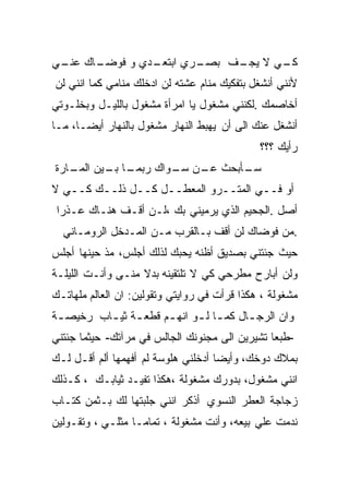 ‫ـﺎﻙ ـﻲ‬
 ‫ـﺩﻱ ﻭ ﻓﻭﻀـ ﻋﻨـ‬
              ‫ـﺭﻱ ﺍﺒﺘﻌـ‬
                      ‫ـﻲ ﻻ ـﻑ ﺒﺼـ‬
                           ‫ﻴﺠـ‬  ‫ﻜـ‬
‫ﻷﻨﻨﻲ ﺃﻨﺸﻐل ﺒﺘﻔﻜﻴﻙ ﻤﻨﺎﻡ ﻋﺸﺘﻪ ﻟﻥ ﺍﺩﺨﻠﻙ ﻤﻨﺎﻤﻲ ﻜﻤﺎ ﺍﻨﻨﻲ ﻟﻥ‬
‫ﺃﺨﺎﺼﻤﻙ .ﻟﻜﻨﻨﻲ ﻤﺸﻐﻭل ﻴﺎ ﺍﻤﺭﺃﺓ ﻤﺸﻐﻭل ﺒﺎﻟﻠﻴـل ﻭﺒﺨﻠـﻭﺘﻲ‬
‫ﺃﻨﺸﻐل ﻋﻨﻙ ﺍﻟﻰ ﺃﻥ ﻴﻬﺒﻁ ﺍﻟﻨﻬﺎﺭ ﻤﺸﻐﻭل ﺒﺎﻟﻨﻬﺎﺭ ﺃﻴﻀـﺎ، ﻤـﺎ‬
                                              ‫ﺭﺃﻴﻙ ؟؟؟‬
‫ـﺎ ـﻴﻥ ـﺎﺭﺓ‬
   ‫ـﺄﺒﺤﺙ ـﻥ ـﻭﺍﻙ ﺭﺒﻤـ ﺒـ ﺍﻟﻤـ‬
                   ‫ﻋـ ﺴـ‬    ‫ﺴـ‬
‫ﺃﻭ ﻓــﻲ ﺍﻟﻤﺘــﺭﻭ ﺍﻟﻤﻌﻁــل ﻜــل ﺫﻟــﻙ ﻜــﻲ ﻻ‬
 ‫ﺃﺼل .ﺍﻟﺠﺤﻴﻡ ﺍﻟﺫﻱ ﻴﺭﻤﻴﻨﻲ ﺒﻙ ،ﻟـﻥ ﺃﻗـﻑ ﻫﻨـﺎﻙ ﻋـﺫﺭﺍ‬
  ‫.ﻤﻥ ﻓﻭﻀﺎﻙ ﻟﻥ ﺃﻗﻑ ﺒـﺎﻟﻘﺭﺏ ﻤـﻥ ﺍﻟﻤـﺩﺨل ﺍﻟﺭﻭﻤـﺎﻨﻲ‬
‫ﺤﻴﺙ ﺠﺌﺘﻨﻲ ﺒﺼﺩﻴﻕ ﺃﻅﻨﻪ ﻴﺤﺒﻙ ﻟﺫﻟﻙ ﺃﺠﻠﺱ، ﻤﺫ ﺤﻴﻨﻬﺎ ﺃﺠﻠﺱ‬
‫ﻭﻟﻥ ﺃﺒﺎﺭﺡ ﻤﻁﺭﺤﻲ ﻜﻲ ﻻ ﺘﻠﺘﻘﻴﻨﻪ ﺒﺩﻻ ﻤﻨـﻰ ﻭﺃﻨـﺕ ﺍﻟﻠﻴﻠـﺔ‬
‫ﻤﺸﻐﻭﻟﺔ ، ﻫﻜﺫﺍ ﻗﺭﺃﺕ ﻓﻲ ﺭﻭﺍﻴﺘﻲ ﻭﺘﻘﻭﻟﻴﻥ: ﺍﻥ ﺍﻟﻌﺎﻟﻡ ﻤﻠﻬﺎﺘـﻙ‬
‫ﻭﺍﻥ ﺍﻟﺭﺠ ـﺎل ﻜﻤ ـﺎ ﻟ ـﻭ ﺍﻨﻬ ـﻡ ﻗﻁﻌ ـﺔ ﺜﻴ ـﺎﺏ ﺭﺨﻴﺼ ـﺔ‬
 ‫ـ‬        ‫ـ ـ‬          ‫ـ‬      ‫ـ ـ‬         ‫ـ‬
‫-ﻁﺒﻌﺎ ﺘﺸﻴﺭﻴﻥ ﺍﻟﻰ ﻤﺠﻨﻭﻨﻙ ﺍﻟﺠﺎﻟﺱ ﻓﻲ ﻤﺭﺁﺘﻙ- ﺤﻴﺜﻤﺎ ﺠﺌﺘﻨﻲ‬
‫ﺒﻤﻼﻙ ﺩﻭﺨﻙ، ﻭﺃﻴﻀﺎ ﺃﺩﺨﻠﻨﻲ ﻫﻠﻭﺴﺔ ﻟﻡ ﺃﻓﻬﻤﻬﺎ ﺃﻟﻡ ﺃﻗـل ﻟـﻙ‬
‫ﺍﻨﻨﻲ ﻤﺸﻐﻭل، ﺒﺩﻭﺭﻙ ﻤﺸﻐﻭﻟﺔ ،ﻫﻜﺫﺍ ﺘﻔﻴـﺩ ﺜﻴﺎﺒـﻙ ، ﻜـﺫﻟﻙ‬
‫ﺯﺠﺎﺠﺔ ﺍﻟﻌﻁﺭ ﺍﻟﻨﺴﻭﻱ ﺃﺫﻜﺭ ﺍﻨﻨﻲ ﺠﻠﺒﺘﻬﺎ ﻟﻙ ﺒـﺜﻤﻥ ﻜﺘـﺎﺏ‬
‫ﻨﺩﻤﺕ ﻋﻠﻲ ﺒﻴﻌﻪ، ﻭﺃﻨﺕ ﻤﺸﻐﻭﻟﺔ ، ﺘﻤﺎﻤـﺎ ﻤﺜﻠـﻲ ، ﻭﺘﻘـﻭﻟﻴﻥ‬
 